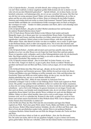 [120,11] Spricht Becher: „Freunde, ich helfe überall, aber verlangt nur keinen Plan
von mir! Denn wahrlich, in dieser ungeheuer großen Halle komme ich mir so dumm vor, als
wäre ich erst aus dem Mutterleib gekrochen!“ – Spricht Jellinek: „Es ist diese Sache, wie mir
heimlich vorkommt, viel bedeutungsvoller, als wir sie uns vorstellen! Ich meine: Der Herr hat
uns alle hier ein wenig anrennen lassen? Daher wird uns nichts übrigbleiben, als zu Ihm zu
gehen und Ihn um einen rechten Plan zu bitten. Denn wir könnten da eine halbe Ewigkeit
sinnieren und würden doch mit nichts zu einem Ende kommen! Tausend Tische und einige
tausend Stühle und Bänke der verschiedensten Größe sozusagen unter ein Dach zu bringen,
das vermögen wir nicht. – Senden wir daher jemanden zum Herrn, daß er sich erkundige nach
der rechten Ordnung!“
[120,12] Spricht Robert: „Da gehe ich selbst! Bleibet unterdessen hier und beschauet
die anderen Wunderlichkeiten dieses Saals!“
[120,13] Nach diesen Worten kehrt Robert in den früheren Saal zurück und macht
übergroße Augen, als er diesen ganz leer von menschlichen Wesen findet. Einrichtung und
Türen, Wände und Fenster sind aber dieselben wie früher, jedoch kein Laut läßt sich von
irgendwoher vernehmen. Robert schaut zu den Fenstern hinaus, sieht aber niemanden. Er
öffnet andere Türen, aber überall ist nichts von dem zu erspähen, was er sucht. Er geht sogar
in den Hofraum hinaus, doch es rührt sich nirgends etwas. Als er trotz alles Suchens und
Rufens nichts findet, kehrt er betrübt wieder zurück, wo er seine Freunde nicht minder betrübt
antrifft.
[120,14] Spricht Robert: „Gottlob, daß ich doch euch noch hier antreffe; denn der Saal
draußen ist so leer von allen Wesen wie ein Eispol der Erde! Kein Herr und kein anderes
Wesen ist irgendwo mehr vorhanden, auch in allen Nebengemächern nicht, die ich durchsucht
habe. Das bringt wahrlich ein Vieh um und hätte es ein noch so zähes Leben! O du
verzweifelte Geschichte! Was machen wir nun?“
[120,15] Spricht erstaunt Jellinek: „Das ist nicht übel! In Gottes Namen, sei es nun,
wie ihm wolle. Fangen wir doch an, so gut es geht, diese Tische zu ordnen! Werden sie
geordnet und besetzt sein mit Brot und Wein, wird es sich ja zeigen, ob wir die Gefoppten
sind.“
[120,16] Beruft Robert den Max Olaf und sagt: „Bruder, du bist auf der Erde so ein
Seemann, Ingenieur und Geometer gewesen. Daher dürftest du auch am ersten mit diesen
Tischen und Bänken eine gute Ordnung zu treffen imstande sein. Gehe und überschaue die
Geschichte! Denn nun bleibt uns nichts anderes übrig, als das zu tun, was der Herr uns
ehedem anbefohlen hat, und wie es auch Bruder Jellinek meint!“
[120,17] Spricht Max Olaf: „Mehr als man imstande ist, kann kein Gott von
jemandem verlangen! Und so wollen wir die Ordnung dieser Tische auch sogleich ins Werk
setzen. Die großen von gleicher Höhe und Breite stoßen wir zuoberst des Saales zusammen,
an diese die ein wenig niedrigeren und schmäleren. An diese wieder die noch niedrigeren und
schmäleren – und so fort in der Ordnung. Im ganzen formieren wir ein langes Viereck oder
aber auch ein Kreuz, was beinahe noch entsprechender wäre, da wir mit dieser Arbeit so ein
eigentliches Kreuz haben! Auf diese gleiche Weise verfahren wir auch mit den Bänken und
Stühlen. Haben wir diese Arbeit beendet, dann wird es sich ja wohl zeigen, ob der Herr
kommen wird, wie Er es verheißen hat. Kommt Er aber nicht, so gehen wir auch ins Freie
hinaus und suchen unsere Gesellschaft in allen Winkeln dieser Welt. Und so fangen wir in
Gottes Namen diese Geschichte zu ordnen an!“
[120,18] Mit dem Plane des Max Olaf sind alle einverstanden und legen ihre Hände
sogleich ans Werk. Nach einer guten Weile stehen Tische, Bänke und Stühle in der Ordnung
eines Kreuzes. Robert öffnet darauf mehrere Schränke, die alle voll Brot und Wein sind – das
Brot in Form der gewöhnlichen runden Laibe, und der Wein in mit goldenen Deckeln
versehenen Bechern. Robert bestellt nun mit Hilfe der übrigen Freunde alle Tische mit Brot
und Wein.
[120,19] Als auch diese Arbeit zu Ende ist, spricht Robert: „Herr, der Du allwissend
bist, Du siehst nun sicher, daß wir die uns gegebene Aufgabe, so gut es immer sein konnte,
getreu gelöst haben. Du hast uns verheißen, sofort mit den Gästen hierher zu kommen und uns
 