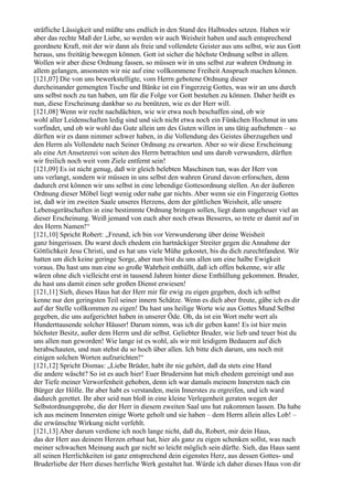 sträfliche Lässigkeit und müßte uns endlich in den Stand des Halbtodes setzen. Haben wir
aber das rechte Maß der Liebe, so werden wir auch Weisheit haben und auch entsprechend
geordnete Kraft, mit der wir dann als freie und vollendete Geister aus uns selbst, wie aus Gott
heraus, uns freitätig bewegen können. Gott ist sicher die höchste Ordnung selbst in allem.
Wollen wir aber diese Ordnung fassen, so müssen wir in uns selbst zur wahren Ordnung in
allem gelangen, ansonsten wir nie auf eine vollkommene Freiheit Anspruch machen können.
[121,07] Die von uns bewerkstelligte, vom Herrn gebotene Ordnung dieser
durcheinander gemengten Tische und Bänke ist ein Fingerzeig Gottes, was wir an uns durch
uns selbst noch zu tun haben, um für die Folge vor Gott bestehen zu können. Daher heißt es
nun, diese Erscheinung dankbar so zu benützen, wie es der Herr will.
[121,08] Wenn wir recht nachdächten, wie wir etwa noch beschaffen sind, ob wir
wohl aller Leidenschaften ledig sind und sich nicht etwa noch ein Fünkchen Hochmut in uns
vorfindet, und ob wir wohl das Gute allein um des Guten willen in uns tätig aufnehmen – so
dürften wir es dann nimmer schwer haben, in die Vollendung des Geistes überzugehen und
den Herrn als Vollendete nach Seiner Ordnung zu erwarten. Aber so wir diese Erscheinung
als eine Art Ansetzerei von seiten des Herrn betrachten und uns darob verwundern, dürften
wir freilich noch weit vom Ziele entfernt sein!
[121,09] Es ist nicht genug, daß wir gleich belebten Maschinen tun, was der Herr von
uns verlangt, sondern wir müssen in uns selbst den wahren Grund davon erforschen, denn
dadurch erst können wir uns selbst in eine lebendige Gottesordnung stellen. An der äußeren
Ordnung dieser Möbel liegt wenig oder nahe gar nichts. Aber wenn sie ein Fingerzeig Gottes
ist, daß wir im zweiten Saale unseres Herzens, dem der göttlichen Weisheit, alle unsere
Lebensgerätschaften in eine bestimmte Ordnung bringen sollen, liegt dann ungeheuer viel an
dieser Erscheinung. Weiß jemand von euch aber noch etwas Besseres, so trete er damit auf in
des Herrn Namen!“
[121,10] Spricht Robert: „Freund, ich bin vor Verwunderung über deine Weisheit
ganz hingerissen. Du warst doch ehedem ein hartnäckiger Streiter gegen die Annahme der
Göttlichkeit Jesu Christi, und es hat uns viele Mühe gekostet, bis du dich zurechtfandest. Wir
hatten um dich keine geringe Sorge, aber nun bist du uns allen um eine halbe Ewigkeit
voraus. Du hast uns nun eine so große Wahrheit enthüllt, daß ich offen bekenne, wir alle
wären ohne dich vielleicht erst in tausend Jahren hinter diese Enthüllung gekommen. Bruder,
du hast uns damit einen sehr großen Dienst erwiesen!
[121,11] Sieh, dieses Haus hat der Herr mir für ewig zu eigen gegeben, doch ich selbst
kenne nur den geringsten Teil seiner innern Schätze. Wenn es dich aber freute, gäbe ich es dir
auf der Stelle vollkommen zu eigen! Du hast uns heilige Worte wie aus Gottes Mund Selbst
gegeben, die uns aufgerichtet haben in unserer Öde. Oh, da ist ein Wort mehr wert als
Hunderttausende solcher Häuser! Darum nimm, was ich dir geben kann! Es ist hier mein
höchster Besitz, außer dem Herrn und dir selbst. Geliebter Bruder, wie lieb und teuer bist du
uns allen nun geworden! Wie lange ist es wohl, als wir mit leidigem Bedauern auf dich
herabschauten, und nun stehst du so hoch über allen. Ich bitte dich darum, uns noch mit
einigen solchen Worten aufzurichten!“
[121,12] Spricht Dismas: „Liebe Brüder, habt ihr nie gehört, daß da stets eine Hand
die andere wäscht? So ist es auch hier! Euer Brudersinn hat mich ehedem gereinigt und aus
der Tiefe meiner Verworfenheit gehoben, denn ich war damals meinem Innersten nach ein
Bürger der Hölle. Ihr aber habt es verstanden, mein Innerstes zu ergreifen, und ich ward
dadurch gerettet. Ihr aber seid nun bloß in eine kleine Verlegenheit geraten wegen der
Selbstordnungsprobe, die der Herr in diesem zweiten Saal uns hat zukommen lassen. Da habe
ich aus meinem Innersten einige Worte geholt und sie haben – dem Herrn allein alles Lob! –
die erwünschte Wirkung nicht verfehlt.
[121,13] Aber darum verdiene ich noch lange nicht, daß du, Robert, mir dein Haus,
das der Herr aus deinem Herzen erbaut hat, hier als ganz zu eigen schenken sollst, was nach
meiner schwachen Meinung auch gar nicht so leicht möglich sein dürfte. Sieh, das Haus samt
all seinen Herrlichkeiten ist ganz entsprechend dein eigenstes Herz, aus dessen Gottes- und
Bruderliebe der Herr dieses herrliche Werk gestaltet hat. Würde ich daher dieses Haus von dir
 