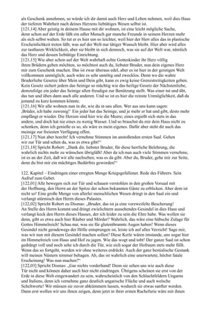 als Geschenk annehmen, so würde ich dir damit auch Herz und Leben nehmen, weil dies Haus
der tieferen Wahrheit nach deines Herzens liebtätiges Wesen selbst ist.
[121,14] Aber geistig in deinem Hause mit dir wohnen, ist eine leicht mögliche Sache,
denn schon auf der Erde läßt ein edler Mensch gar manche Freunde in seinem Herzen mehr
als sich selbst walten. So tut er es hier um so leichter, weil hier der Herr alles das in plastische
Erscheinlichkeit treten läßt, was auf der Welt nur tätiger Wunsch bleibt. Hier aber wird alles
zur tastbaren Wirklichkeit, aber sie bleibt in sich dennoch, was sie auf der Welt war, nämlich
das Herz und dessen liebtätige Einrichtung.
[121,15] Wie aber schon auf der Welt wahrhaft echte Gotteskinder ihr Herz völlig
ihren Brüdern geben möchten, so möchtest auch du, liebster Bruder, nun dein eigenes Herz
mir zum Geschenk machen. Das ist zwar überaus edel, aber es ist hier in der geistigen Welt
vollkommen unmöglich; auch wäre es sehr unnötig und zwecklos. Denn wo die wahre
Bruderliebe Gesetze über Mein und Dein gibt, kann es ewig keine Grenzstreitigkeiten geben.
Kein Gesetz sichert jedem das Seinige so mächtig wie das heilige Gesetz der Nächstenliebe,
demzufolge ein jeder das Seinige allen freudigst zur Benützung stellt. Was einer tut und übt,
das tun und üben dann auch alle anderen. Und so ist es hier die reinste Unmöglichkeit, daß da
jemand zu kurz kommen könnte.
[121,16] Wir alle wohnen nun in dir, wie du in uns allen. Wer aus uns kann sagen:
,Brüder, ich habe zuwenig!‘ Ein jeder hat das Seinige, und je mehr er hat und gibt, desto mehr
empfängt er wieder. Die Herzen sind hier wie die Meere; eines ergießt sich stets in das
andere, und doch hat nie eines zu wenig Wasser. Und so brauchst du mir dein Haus nicht zu
schenken, denn ich genieße es so, als wäre es mein eigenes. Dafür aber steht dir auch das
meinige zur freiesten Verfügung offen.
[121,17] Nun aber horcht! Ich vernehme Stimmen im anstoßenden ersten Saal. Gehen
wir zur Tür und sehen da, was es etwa gibt!“
[121,18] Spricht Robert: „Dank dir, liebster Bruder, für diese herrliche Belehrung, die
wahrlich nichts mehr zu wünschen übrigläßt! Aber da ich nun auch viele Stimmen vernehme,
ist es an der Zeit, daß wir alle nachsehen, was es da gibt. Aber du, Bruder, gehe mir zur Seite,
denn du bist mir ein mächtiges Bedürfnis geworden!“

122. Kapitel – Eindringen einer erregten Menge Kriegsgefallener. Rede des Führers. Sein
Aufruf zum Gebet.
[122,01] Alle bewegen sich zur Tür und schauen verstohlen in den großen Vorsaal mit
der Hoffnung, den Herrn an der Spitze der schon bekannten Gäste zu erblicken. Aber dem ist
nicht so! Eine große Menge von allerlei menschlichen Wesen dringt in den Saal ein und
verlangt stürmisch den Herrn dieses Palastes.
[122,02] Spricht Robert zu Dismas: „Bruder, das ist ja eine verzweifelte Bescherung!
An Stelle des Herrn kommt und dringt zwielichtern aussehendes Gesindel in dies Haus und
verlangt keck den Herrn dieses Hauses, der ich leider zu sein die Ehre habe. Was wollen sie
denn, gibt es etwa auch hier Räuber und Mörder? Wahrlich, das wäre eine hübsche Zulage für
Gottes Himmelreich! Schau nur, was sie für glutentbrannte Augen haben! Wenn dieses
Gesindel nicht geradewegs der Hölle entsprungen ist, leiste ich auf alles Verzicht! Sage mir,
was wir nun mit diesem Gesindel machen sollen? Diese Kerle wären imstande, uns sogar hier
im Himmelreich von Haus und Hof zu jagen. Wie das wogt und tobt! Der ganze Saal ist schon
gedrängt voll und noch sehe ich durch die Tür, wie sich sogar der Hofraum stets mehr füllt.
Wenn das so fortgeht, werden wir ohne weiteres erdrückt. Auch der ganz bestialische Gestank
will meinen Nüstern nimmer behagen. Ah, das ist wahrlich eine unerwartete, höchst fatale
Erscheinung! Was nun machen?“
[122,03] Spricht Dismas: „Gar nichts vorderhand! Denn sie sehen uns wie auch diese
Tür nicht und können daher auch hier nicht eindringen. Übrigens scheinen sie erst von der
Erde in diese Welt eingewandert zu sein, wahrscheinlich von den Schlachtfeldern Ungarns
und Italiens, denn ich vernehme ganz deutlich ungarische Flüche und auch welsche
Scheltworte! Wir müssen sie zuvor abkümmern lassen, wodurch sie etwas sanfter werden.
Dann erst wollen wir uns ihnen zeigen, denn jetzt in ihrer ersten Rachefurie wäre mit ihnen
 