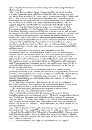 nichts zu machen. Behorchen wir sie aber ein wenig, daß wir die Richtung ihrer Herzen
erkennen mögen!
[122,04] Sieh, da vorne scheinen die drei Führer zu sein. Denn wie sie sich gebärden,
so gebärdet sich auch die ganze große Menge. Daher aufgepaßt, wir werden wohl ganz
merkwürdige Dinge vernehmen! Der mittlere wendet sich nun um und gebietet Ordnung und
Ruhe. Er wird sicher eine Anrede an den ganzen Troß halten, die wird gewiß von großer
Bedeutung für uns sein, daher wollen wir sie auch mit aller Aufmerksamkeit behorchen! Es
wird nun stiller und es kommen auch keine weiteren Unholde mehr nach. Daher nur
aufgepaßt. Er gebietet Aufmerksamkeit und räuspert sich bereits. Horcht, er spricht!“
[122,05] Ein Führer der Neuangekommenen: „Meine teuren Kampfgenossen! Auf
dem sogenannten Feld der Ehre fürs Vaterland sind wir verendet wie das Vieh auf der
Schlachtbank! Was haben wir nun davon? Nach oben strebten wir, und tief nach unten sind
wir gekommen! Als Helden kämpften wir mit Todesverachtung, glaubten an kein Jenseits und
lachten über das sogenannte Evangelium. Nun aber sind wir wirklich in der Hölle, was
durchaus kein Traum ist. Wir fühlen, daß irgendein Teufel uns aus Dankbarkeit für unsere
Heldentaten diesen Höllenpalast finden ließ und uns in denselben hineintrieb. Nun sind wir
hier eingezwängt wie Pökelheringe: Ringsum finster wie in einer Höhle und nirgends
irgendein Ausweg. Der eigentliche Herr dieses Hauses ist nicht zu entdecken, es wird auch
wahrscheinlich keinen geben. So haben wir nun den wahren Lohn unserer irdischen Mühen
und Bestrebungen!
[122,06] O wäre es doch möglich, unseren armen Kameraden auf der Welt
kundzumachen, welch ein Lohn hier ihrer harrt! Wahrlich, nicht einer würde mehr das
verfluchte ,Feld der Ehre‘ betreten! Wären wir in allen Teufelsnamen ganz hin geworden, so
würde alles gut sein. Aber wir empfinden hier recht eindringlich, daß wir leider in der
gräßlichsten Not fortleben. Wir leiden an allem Guten Mangel und haben dafür Überfluß an
allen erdenklichen Leiden wie Hunger, Durst, Hitze und Kälte zugleich. Schmerzen nagen
gleich Würmern in unseren Eingeweiden und kein Licht erquickt unsere Augen. Oh, das ist
ein herrlicher Lohn für unsere Leiden und Entbehrungen, die uns das ,Feld der Ehre‘ so
reichlich hat angedeihen lassen!
[122,07] Das ist also das Los des stolzen Herrn der Erde, daß er am Ende lebendig
gefressen wird und dann als ein sich selbst bewußtes Wesen in ewiger Finsternis verzweifeln
kann! O du verfluchtes Leben eines Menschen und besonders eines Helden! Was ist aber nun
zu machen? Geflucht hätten wir hoffentlich genug, wie wäre es, so wir einmal beten
möchten? Vielleicht könnte uns ein Gebet nützen. Kann denn niemand von euch irgendein
lausiges Gebet auswendig?“
[122,08] Spricht einer aus der Mitte: „Herr Kommandant, ich kann das von Kossut!“ –
Spricht der Kommandant: „Esel, das könnten wir gerade brauchen! Kossut ist damit auf den
Hund gekommen, was wird es uns dann nützen? Kann niemand ein anderes?“
[122,09] Spricht ein Italiener: „Signore Generale! Jo kann eine Sönheit von ani
Gebete von die santa Maria, und ani de lo santo Giuseppe!“
[122,10] Spricht der Kommandant: „Halt dein Maul, du Esel von einem Italiener!
Solche Dummheiten gingen uns hier gerade noch ab! – Melde sich irgendein anderer, aber mit
etwas Vernünftigem! Kann aus euch allen in Kuckucks-Namen niemand das sogenannte
,Vaterunser‘ beten?“ – Tritt einer hervor und sagt: „Herr General! Wie i war noch Bub, hob i
glernt Vaterunser. Is Gebet schönes, und is a wunderbarlich! Aber kann i itzt nit mehr ganz.
Was i no kann, nu dos will i vorbeten!“ – Spricht der General: „No, so bete Er denn, wie viel
und so gut Er's kann!“
[122,11] Beginnt darauf der Vorbeter: „Also betet mir nochi und soget: Vater unse,
Du bis in Himmel! – Nun wart a bißl! Wie haßt's weite? A – waß i schun! – Vater unse, du bis
in Himmel, dein Name gheilig! Dein Wille gscheh in Himmel und af Erd! – Nun wart wieder
a bißl! Wie haßt's itzt weite? – Bitt um Verzeihung, Herr General, weil geht mi so schlechte!
Aber Geduld, wird schun olle werdn! Aha, waß i schun, wie geht weite! Gib uns heutige Brot
– und – führ nit in Versuchung!“
[122,12] Spricht ein anderer: „Oha, vergib uns unsere Sünden, wie wir vergeben
 