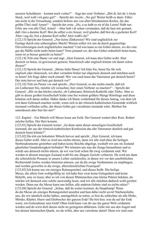 unseren Schuldnern – kommt noch vorher!“ – Sagt der erste Vorbeter: „Bitt di, bet du 's letzte
Stuck, weil waß i nit ganz gut!“ – Spricht der zweite: „No gut! Weiter heißt es dann: Führe
uns nicht in die Versuchung, sondern befreie uns von allen blitzdummen Kerlen, die das
größte Übel sind! Amen!“ – Spricht der erste: „Ho, a so haßt es nit af die Letzte! Haßt nur:
Erlös uns von alle Übel, Amen! – Aber hob i di schun verstanden, daß du hast mir gemant,
daß i bin a dumme Kerl! Bist du selber a nix besser, weil glaubst, daß bist du a gscheiter Kerl!
Aber i sag dir, bist a dumme Kerl selbe! Jetzt waßt's du!“
[122,13] Spricht der General: „Nur keine Zänkereien! Wir sind unglücklich zur
Genüge durch eine unbesiegbare Macht! Warum sollen wir uns da durch gegenseitige
Ehrverletzungen noch unglücklicher machen? Und was kann so ein Gebet nützen, wo der eine
gut die Hälfte nicht mehr beten kann? Trete jemand vor, der dies Gebet ordentlich beten kann,
sonst ist es besser garnicht zu beten!“
[122,14] Tritt eine Dame vor und sagt: „Herr General, ich kann dies Gebet wohl. Aber
deutsch zu beten, ist gewisserart gemein; französisch oder englisch könnte ich damit schon
dienen!“
[122,15] Spricht der General: „Meine liebe Dame! Ich bitte Sie, beten Sie für sich
englisch oder chinesisch, wir aber verstehen bisher nur allgemein deutsch und möchten auch
so beten! Ich frage daher noch einmal: Wer von euch kann das Vaterunser gut deutsch beten?
Der trete hervor und bete gut deutsch vor!“
[122,16] Tritt ein Pastor vor und spricht: „Herr General, so das nichts macht, daß ich
ein Lutheraner bin, möchte ich versuchen, hier einen Vorbeter zu machen!“ – Spricht der
General: „Mir ist das höchst einerlei, ob Lutheraner, Römisch-Katholik oder Türke. Aber es
gibt in dieser großen Gesellschaft leider eine bei weitem größere Menge Römlinge und diese
könnten sich daran stoßen. Daher danke ich Ihnen vorderhand für diesen Antrag, von dem ich
erst dann Gebrauch machen werde, wenn sich in der römisch-katholischen Gemeinde wirklich
niemand vorfinden sollte, der dieses Gebet gut vorzubeten imstande wäre. Bleiben Sie
unterdessen aber hier bei mir!“

123. Kapitel – Ein Mönch will Messe lesen um Geld. Der General wettert über Rom. Robert
möchte helfen. Der Herr kommt.
[123,01] Spricht der General weiter: „Ist denn unter dieser armseligen Gesellschaft
niemand, der aus der römisch-katholischen Konfession das alte Vaterunser deutlich und gut
deutsch beten könnte?“
[123,02] Da tritt ein bekutteter Mönch hervor und spricht: „Herr General, ich kann
dieses Gebet wohl. Aber es wird uns nichts nützen, denn wir alle sind ohne die heiligen
Sterbesakramente gestorben und haben keine Beichte abgelegt, weshalb wir uns im Zustand
gänzlicher Gnadenlosigkeit befinden! Wir könnten uns nun die Zunge herausbeten und es
würde uns dennoch nichts nützen, da wir von Gott schon für ewig verdammt sind. Wir
werden in diesem traurigen Zustand wohl bis ans Jüngste Gericht verharren. Da wird uns dann
die schreckliche Posaune in unsere Leiber zurückrufen, in denen wir vor den unerbittlichen
Richterstuhl Gottes werden hintreten müssen, um da die ewige Verdammnis zu empfangen,
und werden geworfen in die ewige, allerschrecklichste Feuerqual!
[123,03] Ich kenne nur ein einziges Rettungsmittel, und dieses heißt: Die heilige
Messe, die allein Gott wohlgefällig ist. Ich habe hier zwar keine Gelegenheit und keine
Behelfe, eine zu lesen; aber so ich von diesen Mitmenschen eine kleine Prämie bekäme, da
möchte ich dennoch eine solche auswendig lesen, und wir alle möchten dadurch wohl gerettet
werden. Denn nur die Messe kann uns helfen, alle anderen Gebete sind zu nichts nütze!“
[123,04] Spricht der General: „Schau, daß du weiter kommst, du Hauptlump! Wenn
du die Messe als einziges Rettungsmittel ansiehst und hast dabei nicht soviel Nächstenliebe,
uns, die wir sämtlich nichts haben, unentgeltlich zu retten, so bist du schlechter als alle Diebe,
Mörder, Räuber, Hurer und Ehebrecher der ganzen Erde! Du bist hier, was du auf der Erde
warst, ein Gottesdiener ums Geld! Ohne Geld kann von dir aus die ganze Welt verdammt
werden und du wirst dich darum nicht im geringsten abhärmen. Gehe mir aus den Augen und
lies deinen lateinischen Quark, wo du willst, aber uns verschone damit! Denn wir sind zum
 
