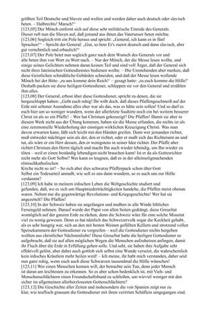 größten Teil Deutsche und Slaven und wollen und werden daher auch deutsch oder slavisch
beten. – Halbrechts! Marsch!“
[123,05] Der Mönch entfernt sich auf diese sehr militärische Einrede des Generals.
Dieser ruft nun die Slaven auf, daß jemand aus ihnen das Vaterunser beten möchte.
[123,06] Sogleich tritt ein Pole heraus und spricht: „General, ich kann es in fünf
Sprachen!“ – Spricht der General: „Gut, so bete Er's zuerst deutsch und dann slavisch, aber
gut vernehmlich und erbaulich!“
[123,07] Der Pole betet nun sogleich ganz nach dem Wunsch des Generals vor und
alle beten ihm von Wort zu Wort nach. – Nur der Mönch, der die Messe lesen wollte, und
einige seines Gelichters nehmen daran keinen Teil und sind voll Ärger, daß der General sich
nicht ihres lateinischen Gottesdienstes bedienen wollte. – Die Umstehenden aber merken, daß
diese Geistlichen schmähliche Gebärden schneiden, und daß der Messe lesen wollende
Mönch bei der Bitte: ,zu uns komme dein Reich!‘ – gesagt hatte: ,zu euch komme die Hölle!‘
Deshalb packen sie diese heiligen Gottesdiener, schleppen sie vor den General und erzählen
ihm alles.
[123,08] Der General, erbost über diese Gottesdiener, spricht zu denen, die sie
hergeschleppt haben: „Gebt euch ruhig! Ihr wißt doch, daß dieses Pfaffengeschmeiß auf der
Erde mit seltener Ausnahme alles eher war als das, was es hätte sein sollen! Und so darf es
euch hier um so weniger wundern, wenn der allerletzte Sauhirte noch ein bei weitem besserer
Christ ist als so ein Pfaffe! – Wer hat Christum gekreuzigt? Die Pfaffen! Damit sie aber in
diesem Werk nicht aus der Übung kommen, haben sie die Messe erfunden, die nichts ist als
eine zeremonielle Wiederholung der einstigen wirklichen Kreuzigung Christi. Was man
davon erwarten kann, läßt sich leicht mit den Händen greifen. Denn wer jemanden richtet,
muß entweder mächtiger sein als der, den er richtet, oder er maßt sich das Richteramt an und
tut, als wäre er ein Herr dessen, den er wenigstens in seiner Idee richtet. Der Pfaffe aber
richtet Christum den Herrn täglich und macht Ihn auch wieder lebendig, um Ihn wieder zu
töten – weil er einen beständig lebendigen nicht brauchen kann! Ist er da als Gottesrichter
nicht mehr als Gott Selbst? Wer kann es leugnen, daß es in der alleinseligmachenden
römischkatholischen
Kirche nicht so ist? – So sich aber dies schwarze Pfaffenpack schon über Gott
Selbst ein Todesurteil anmaßt, wie soll es uns dann wundern, so es auch uns zur Hölle
verdammt?
[123,09] Ich habe in meinem irdischen Leben die Weltgeschichte studiert und
gefunden, daß, wo es sich um Hauptniederträchtigkeiten handelte, die Pfaffen meist obenan
waren. Nehmt nur die gegenwärtige Revolutions- und Kriegsgeschichte! Wer hat sie
angezettelt? Die Pfaffen!
[123,10] In der Schweiz haben sie angefangen und mußten in alle Winde löbliches
Fersengeld nehmen. Darauf wurde der Papst von allen Seiten gedrängt, diese Greueltat
womöglich auf der ganzen Erde zu rächen, denn die Schweiz wäre für eine solche Missetat
viel zu wenig gewesen. Denn es hat nämlich das Schweizervolk sogar die Keckheit gehabt,
als es sehr hungrig war, sich an den mit besten Weinen gefüllten Kellern und strotzend vollen
Speisekammern der Gottesdiener zu vergreifen – weil die Gottesdiener nichts hergeben
wollten aus christlicher Nächstenliebe! Diese Greueltat hatte die heiligen Gottesdiener so
aufgebracht, daß sie auf allen möglichen Wegen die Menschen aufzuhetzen anfingen, damit
ihr Fluch über die Erde in Erfüllung gehen solle. Und seht, sie haben ihre Aufgabe sehr
effektvoll gelöst, aber dabei auch gottlob sich selbst eine Wunde versetzt, die wahrscheinlich
kein irdisches Kräutlein mehr heilen wird! – Ich meine, ihr habt mich verstanden, daher seid
nun ganz ruhig, wenn euch auch diese Schwarzen tausendmal die Hölle wünschen!
[123,11] Wer einen Menschen kennen will, der betrachte sein Tun, denn jeder Mensch
ist daran am leichtesten zu erkennen. So es aber schon bedenklich ist, mit Vieh- und
Menschenschlächtern einen Freundschaftsbund zu schließen, um wieviel weniger mit den
sicher im allgemeinen allerherzlosesten Gottesschlächtern?
[123,12] Die Geschichte aller Zeiten und insbesondere die von Spanien zeigt nur zu
klar, wie teuflisch grausam die Gottesdiener mit ihren verirrten Schäflein umgegangen sind.
 