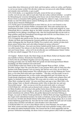 Lasset daher diese Schwarzen an Leib, Seele und Geist gehen, wohin sie wollen, und fluchen,
so viel sie nur immer wollen! Wir alle aber wollen uns von nun an als wahre Brüder verhalten
und einander raten und helfen, so gut es geht!
[123,13] Ich denke, so es irgendeinen Gott gibt, woran ich hier um so weniger
zweifle, weil ich nun sehe, daß wir nach dem Tode des Leibes wirklich fortleben – so muß Er
bei Betrachtung der weisesten Schöpfung sicher besser sein als Seine Diener, die Er in der
Person Christi zu Jerusalem Selbst gehörig gewürdigt hat, indem Er zeigte, wessen Geistes
Kinder sie sind! Wir dürfen darum sicherer Hoffnung sein, daß Er uns auch besser richten
wird als dieses finsterste Pfaffenpack!“
[123,14] Die ganze Gesellschaft bricht in einen Jubel aus, als sie vom General so eine
energische Rede an die etlichen Pfaffen vernommen hatte. Diese aber machen dazu die
grimmigsten Gesichter. Und der vorerwähnte Mönch, dem es nicht mehr möglich ist, seine
schäumende Wut zu verbeißen, fängt an, der Hölle zuzurufen, daß sie sich öffne und solche
greuelhafte Frevler jählings verschlingen solle. Aber die Gesellschaft läßt sich das nicht zu
lange gefallen, packt den Gottesdiener beim Kragen und wirft ihn vors Haus hinaus, wo er
ganz ermattet eine Weile liegen bleibt.
[123,15] Zugleich aber spricht an der Tür des zweiten Saales Robert zu Dismas:
„Bruder, die Rede und Gesinnung des Generals gefällt mir sehr gut, bis auf die etwas zu
starke Auftragung über das Wesen der Pfaffen! So es tunlich wäre, möchte ich denn doch
diesen armen Narren ihren noch sehr trüben Zustand ein wenig verbessern!“
[123,16] Spricht Dismas: „Nur noch eine kleine Geduld und die Sache wird sich wie
von selbst machen! Nur müssen wir den Herrn haben, und ich fühle es, daß Er kommt! Da
sieh zum Fenster hinaus – schon ist Er da mit allen den uns wohlbekannten Gästen! Gehen
wir Ihm nur schnell entgegen! Oh, Er ist es, Er ist es!“

124. Kapitel – Roberts Freude. Des Herrn Sorge um den Mönch. Robert als Hausherr erhält
eine Gehilfin in Helena. Himmlische Eheschließung.
[124,01] Alle die acht Männer begeben sich nun eilig hinaus, wo sie des Herrn
ansichtig geworden sind. Sie finden Mich dort gerade mit dem hinausgeworfenen Mönch
beschäftigt, der Mich natürlich noch nicht kennt.
[124,02] Robert richtet mit Tränen in den Augen folgende Worte an Mich: „O Herr,
Du lieber, heiliger Vater! Wo warst Du denn so eine geraume Weile, daß wir Dich trotz alles
Suchens nicht finden konnten? Ach wie traurig, öde und leer war es hier, als wir Dich im
Hause nirgends mehr finden konnten! Wie schlecht ging es uns mit der Ordnung der Tische!
Kurz, es war ohne Dich nicht mehr zum Aushalten. – Nun aber, weil Du wieder zu uns in
Dein Eigentum gekommen bist, ist alles wieder unaussprechlich gut! Ich könnte nun vor
Freude gerade ausgelassen werden, aber nicht meine Füße, sondern mein seligstes Herz soll
hüpfen vor höchster Freude und Wonne! Wie ewig wahr ist es doch, was Du gesagt hast:
,Ohne Mich vermöget ihr nichts!‘ Ich setze noch hinzu und sage es laut: Ohne Dich, o Du
lieber, heiliger Vater, ist überall vollkommen nichts! Alles ist dann öde, leer und zum
Verzweifeln traurig! – Aber von nun an wirst Du uns doch nicht mehr so verlassen?“
[124,03] Rede Ich: „Ich habe euch ja diesmal nicht verlassen. Ich führte deine Gäste
als Meine Kindlein nur ein wenig in den großen Garten dieses Hauses und zeigte ihnen die
mannigfachen, ganz neuen Anlagen, an denen alle ein übergroßes Wohlgefallen hatten. Du
hattest unterdessen die schönste Weile, den großen Speisesaal in die beste Ordnung zu
bringen, was auch zu Meiner Freude geschehen ist. Daß du Mich auf einige Augenblicke mit
den Augen nicht wahrnehmen konntest, hat nichts zu bedeuten, da Ich mit der gleichen Liebe
bei euch war. Ich habe dem Bruder Dismas Selbst Worte auf die Zunge gelegt, die er zu eurer
tiefsten Belehrung gesprochen hat. Nun aber bin Ich wieder sichtbar bei euch und will wieder
in dieses Haus einziehen und allda die vielen Kranken zum Leben heilen!
[124,04] Da haben wir vor uns in dem Mönch schon so einen Patienten, der noch ganz
taub, blind, stumm und lahm zugleich ist! Diesem muß zuerst geholfen werden, und er wird
uns sodann die andern bearbeiten helfen. Der General hat ihn zu derb angegriffen und ihn
gewisser Verbrechen beschuldigt, die dieser Arme in seinem ganzen Leben wohl nie ausgeübt
 