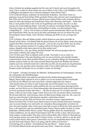 Jehova Zebaoth mir gnädigst gegeben hat für ewig, hat Er durch mich auch dir gegeben für
ewig! Und so wollen wir denn seligst eins sein in allem, in der Liebe, in der Wahrheit, in aller
Liebtätigkeit und dadurch eins in unserem heiligsten, liebevollsten Vater!“
[124,12] Spricht Helena, strahlend von himmlischer Schönheit: „Des Herrn Name sei
gepriesen ewig und Sein heiliger Wille geschehe! Ebenso aber wird mir auch ewig heilig sein
dein Wille, da ich nun klarst erschaue, daß du keinen andern Willen mehr in deinem Herzen
birgst als allein den heiligen des himmlischen Vaters aller Menschen und Engel! – Sollte dein
Herz je nach großen Taten in der Liebe auf Augenblicke matt werden, da soll es an dem
meinen eine reiche Stärkung finden. Und sollte ich selbst je im heiligen Wollen irgendeine
Schwäche zeigen, da wird dein Herz mich kräftigen in allem, was dem heiligsten Vater
wohlgefällig ist! – Und so will ich denn im Namen unseres himmlischen Vaters sein für ewig
dein himmlisches Weib, das mit und in dir leben und handeln wird als ein Wesen für ewig!
Des heiligsten Vaters Gnade, Liebe, Weisheit, Ordnung und Wille sei uns ein Segen für
ewig!“
[124,13] Robert, über alle Maßen gerührt, drückt Helena an seine Brust und küßt sie
dreimal auf die Stirne. Und Helena küßt ihn darauf ebenso oft auf den Mund, nimmt ihm dann
sogleich den Wein und das Brot ab und spricht: „Als nun für ewig dein Weib, lasse dir deine
Mühe von mir geringer machen! Es ist genug, daß du im Namen des heiligsten Vaters
ordnest. Handeln werde dann schon ich als dein rechter Arm!“
[124,14] Rede Ich: „Gut, gut, Meine geliebten Kinder! Ihr seid nun gesegnet und eins
und werdet es bleiben stets seliger für ewig!
[124,15] Aber unser Werk ist dadurch nicht zu Ende. Nun heißt es erst so recht, ins
Handeln übergehen! Aber jede Handlung wird von nun an leichter und schneller beendet
werden können, da du, Mein geliebter Robert, als ein vollendeter Bürger des Himmelreichs
dastehst und jetzt nicht nur eine unterweisende Macht hast durch die Wahrheit des Wortes,
sondern auch eine richtende durch den Liebewillen aus Mir, die du jedoch nur da gebrauchen
wirst, wo die erste durchaus nicht ausreichen sollte! Und so bücke dich denn zu diesem
Kranken nieder und hauche ihn an, auf daß er erstehe zur Heilung!“

125. Kapitel – Geistiges Erwachen des Mönches. Selbstgespräche als Seelenspiegel. Christus,
der Lebensanker des Schiffbrüchigen.
[125,01] Robert bückt sich sogleich und behaucht den ehedem hinausgeworfenen
Mönch. Dieser fängt sogleich an sich zu rühren wie ein aus tiefstem Schlaf Erwachender.
[125,02] Als der Mönch sich nach einer Weile vollends aufgerichtet hat, fragt er:
„Wer hauchte denn ein Leben in mein Eingeweide, da ich doch getötet war von meinen
Feinden?“ (In der Geisterwelt werden nämlich alle, die von einem Hause hinausgeworfen
werden, auf eine Weile wie tot. Denn hinausstoßen oder hinauswerfen heißt in der Geisterwelt
soviel als gewaltsam richten oder töten.) – „Wo bin ich denn nun? Es ist Nacht und sehr
finster, wohin ich auch meine Augen wende. Kein Laut wird von meinen Ohren vernommen.
Ob ich auch lahm bin, weiß ich kaum, denn ich fühle keinen Boden unter mir. Oh, wenn ich
doch nur einen kleinsten Lichtschimmer irgendwo wahrnehmen könnte!
[125,03] Ich war auf der Welt ein Priester und verrichtete meinen vorgeschriebenen
Dienst mit allem Eifer. Freilich waren damit zumeist nur pure irdische Interessen verbunden
und von einem Glauben war wohl nicht viel vorhanden. Dessenungeachtet verrichtete ich
mein Amt gewissenhaft. Aber welch einen Lohn habe ich nun im Reich des Todes geerntet! O
Gott, so du irgend bist, oder du unerbittlich hartes Fatum! Warum mußte ich denn zu einem
denkenden, selbstbewußten Wesen werden? Warum geführt durch die unnatürlichsten
Lebensverhältnisse, die mit allem Fluch belastet sind? Wer wollte es denn, daß ich das und
nichts anderes werden mußte? Was kann wohl ein Kind dafür, daß es blind zur Welt geboren
wird und dann keinen Arzt mehr findet? O hartes Fatum, wo bist du, daß ich zu dir hin mich
wende und dir fluche! Mein ganzes Leben bisher war nur ein ununterbrochener Fluch, aber
ich will nicht mehr fluchen; denn es ist genug, daß ich selbst ein Fluch bin.“
[125,04] Sage Ich zu Robert: „Nun behauche ihm die Ohren!“ – Robert tut das.
[125,05] Der Mönch horcht und spricht nach einer Weile: „Wohin bin ich denn
 