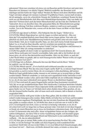 gekommen? Denn nun vernehme ich etwas wie ein Rauschen großer Gewässer und unter dem
Rauschen wie Stimmen von allerlei Vögeln! Wahrlich sonderbar, das Rauschen wird
mächtiger und das Getön der Vögel stärker! Werden die Wasser mich denn überfluten und die
Vögel sich dann sättigen mit meinem Leichnam? O gräßliches Fatum, warum muß ich denn,
da ich untergehe, zuvor die schreckliche Stimme des Verderbens vernehmen! Kannst du denn
nicht wie ein Meuchelmörder dich über mich Ohnmächtigen hermachen? Aber was hadre ich
denn hier? Verlesen doch auch die harten Menschenrichter auf der Erde den Übeltätern ihr
Todesurteil, bevor sie dieselben töten. Der grausamen Härte des Menschenherzens genügt
nimmer der alleinige Tod ihres wehrlosen Bruders, sondern er muß zuvor auch gequält
werden. Tun es die Menschen also, warum soll da das harte Fatum ein Blatt vor den Mund
nehmen?“
[125,06] Ich sage darauf zu Robert: „Nun behauche ihm die Augen.“ Robert tut es.
[125,07] Der Mönch fängt darauf an, sich die Augen zu reiben und spricht: „Was war
denn das? Ich empfand deutlich einen Hauch über meine Augen gleiten. Nun sehe ich
plötzlich wie durch eine Abenddämmerung hindurch und gewahre unter mir nun wieder
festen Boden. Sieh, da ist wieder dasselbe Haus, aus dem mich meine Feinde hinausgeworfen
haben! Ja, es ist auf ein Haar dasselbe, und ich vernehme nun anstatt des ominösen
Wasserrauschens die vielen Stimmen meiner Feinde! Und das Vogelgetöne sind Stimmen in
meiner Nähe! Aber ich vermag niemanden zu entdecken!
[125,08] Nun glaube ich doch wieder an irgendeinen Gott! Der General drinnen, der
meine Messe nicht ganz mit Unrecht verschmähte, hatte recht, daß er die Gottheit als viel
besser pries, als ich sie ihm darzustellen mich bemühte. Aber wie die Arbeit, so auch der
Lohn! Recht haben sie gehabt, daß sie mich hinausgeworfen haben! Warum wollte ich sogar
hier ein finsterer Esel sein!?“
[125,09] Sage Ich zu Robert: „Behauche ihm nun den Mund und die Brust.“ Robert
tut sogleich, was Ich ihm sage.
[125,10] Der Mönch spricht: „O wie herrlich und wohltuend umwehte ein zartes
Lüftchen meinen Mund! War das etwa eines Engels sanfter Kuß? Ja, so müssen Engel küssen!
Ich gewahrte es auch in meiner Brust, die ein wonnigstes Leben durchdrang, daß meinen
Mund ein Engel geküßt haben mußte, ansonst es mir nimmer gar so wonnig hätte zu Mute
werden können. Wahrlich sonderbar, es wird nun auch eigentümlich heller und heller in mir!
Und meine Hände werden voller, und in den Füßen empfinde ich ein wohltuendes Drängen!
Es ist, als ob eine neue Lebenskraft mein ganzes Wesen zu durchströmen begänne.
[125,11] Nun wird auch die ganze Gegend heller und das Haus bestimmter ersichtlich!
Ach, das ist ein gar wunderherrliches Haus! Drei Stockwerke! Und diese herrlichen Arkaden
und Balkone unter den Fenstern! Diese imposante Größe und Höhe! Nein, es kommt mir die
ganze Sache wie ein Traum vor! Ich habe doch schon ehedem dieses Haus gesehen, als uns
alle der General hierher brachte, aber ich kann mich nicht erinnern, daß es damals so herrlich
ausgesehen hatte.
[125,12] Ich möchte wohl gerne wieder in das Haus gehen, aber da würde ich sicher
schnell wieder hinausgeworfen werden. Daher bleibe ich lieber hier im Freien und bewundere
im stillen dieses ungeheure Prachtgebäude, das nun mit dem Zunehmen des Morgenlichtes
stets größer zu werden scheint. Ja, ich bleibe hier, denn es wird mir nun so wohl zu Mut.
[125,13] Ich begreife nur nicht, wieso es mir hier so heimelig vorkommt; es ist, als ob
ich schon Gott weiß wie lange hier zu Hause gewesen wäre. Und doch ist mir diese Gegend
so fremd, als einem Menschen nur je etwas nie Gesehenes vorkommen kann. Ach, herrlich ist
es hier! Es harmoniert aber auch alles: dieser weitgedehnte Garten mit den Anlagen, der
schöne Gebirgskreis, der diese Villa in weiter Ausdehnung umgibt, sich besonders gegen
Morgen stets höher erhebt und gegen Abend und Mitternacht in eine unabsehbare Ebene
verflacht. – Oh, das ist unbeschreiblich!
[125,14] Aber ganz in meiner Nähe ersehe ich ja einen herrlichen Pavillon! Wie wäre
es denn, so ich ihn bestiege? Da müßte sich diese Gegend ja noch wunderherrlicher
ausnehmen! Kraft habe ich nun in den Füßen. Es ist zwar hübsch hoch hinaufzusteigen, aber
nur hinauf mit mir! – Doch nein, ich bleibe dennoch hier unten, es könnte so etwas dem
 