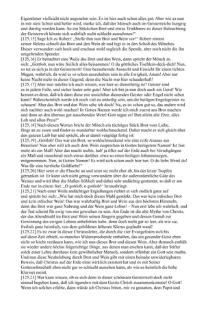 Eigentümer vielleicht nicht angenehm sein. Es ist hier auch schon alles gut. Aber wie es nun
in mir stets lichter und heller wird, merke ich, daß der Mensch auch im Geisterreiche hungrig
und durstig werden kann. So ein Stückchen Brot und etwas Trinkbares zu dieser Beleuchtung
der Geisterwelt könnte sich wahrlich nicht schlecht ausnehmen!“
[125,15] Sage Ich zu Robert: „Stelle ihm nun Brot und Wein vor!“ Robert nimmt
seiner Helena schnell das Brot und den Wein ab und legt es in den Schoß des Mönches.
Dieser verwundert sich hoch und erschaut wohl sogleich die Spende, aber noch nicht die ihn
umgebenden Spender.
[125,16] Er betrachtet eine Weile das Brot und den Wein, dann spricht der Mönch zu
sich: „Gottlob, nun wäre freilich alles beisammen! O du göttliches Tischlein-deck-dich! Nun,
so tut es sich ja in der Geisterwelt! Eine bezaubernde Aussicht und Einsicht für einen lichten
Magen, wahrlich, da wird es so schon auszuhalten sein in alle Ewigkeit, Amen! Aber nur
keine Nacht mehr in dieser Gegend, denn die Nacht war hier schauderhaft!
[125,17] Aber nun möchte ich auch wissen, wer hier so dienstfertig ist? Geister sind
es in jedem Falle, und sicher lauter sehr gute! Aber ich bin ja nun doch auch ein Geist! Wie
kommt es denn, daß ich dann diese mir unsichtbar dienenden Geister oder Engel nicht sehen
kann? Wahrscheinlich werde ich noch viel zu unheilig sein, um die heiligen Engelsgeister zu
schauen! Aber das Brot und den Wein sehe ich doch! Na, es ist schon gut so, das andere wird
sich nachher auch wohl machen! In Gottes Namen werde ich mich zuerst ans Brot machen
und dann an den überaus gut aussehenden Wein! Gott segne es! Ihm allein alle Ehre, alles
Lob und allen Preis!“
[125,18] Nach diesen Worten bricht der Mönch ein tüchtiges Stück Brot vom Laibe,
fängt an zu essen und findet es wunderbar wohlschmeckend. Daher macht er sich gleich über
den ganzen Laib her und spricht, als er damit vergnügt fertig ist:
[125,19] „Gottlob! Das war ein Brot, so wohlschmeckend wie eine reife Ananas aus
Brasilien! Nun aber will ich auch dem Wein zusprechen in Gottes heiligstem Namen! Ist fast
mehr als ein Maß! Aber das macht nichts, hab' ja öfter auf der Erde auch bei Versehgängen
ein Maß und manchmal noch etwas darüber, etwa so einen heiligen Johannessegen,
mitgenommen. Nun, in Gottes Namen! Es wird sich schon auch hier tun. O du liebs Weinl du!
Was für eine herrliche Goldfarbe!“
[125,20] Hier setzt er die Flasche an und setzt sie nicht eher ab, bis der letzte Tropfen
getrunken ist. Er kann sich nicht genug verwundern über die außerordentliche Güte des
Weines und wird über die Maßen fröhlich und dabei sehr andächtig gestimmt, so daß er am
Ende nur in einem fort. „O gottlob, o gottlob!“ herausbringt.
[125,21] Nach einer Weile andächtiger Ergießungen richtet er sich endlich ganz auf
und spricht bei sich: „Wie hat mich doch dieses Mahl gestärkt: Das war kein irdisches Brot
und kein irdischer Wein! Das war wahrhaftig Brot und Wein aus den höchsten Himmeln,
denn das Brot war ganz Nahrung und der Wein ganz Leben! – Nun erst lebe ich wahrhaft, und
der Tod scheint für ewig von mir gewichen zu sein. Am Ende ist die alte Mythe von Christo,
der das Abendmahl im Brot und Wein seinen Jüngern gegeben und dessen Genuß zur
Gewinnung des ewigen Lebens anbefohlen habe, denn doch nicht gar so leer, als wie sie,
freilich ganz heimlich, von dem gebildeten höheren Klerus geglaubt ward!
[125,22] Es ist zwar in dieser Christuslehre, die durch die vier Evangelisten sich bis
auf diese Zeit erhielt, so manches Widersprechende enthalten, das ein gesunder Geist eben
nicht so leicht verdauen kann, wie ich nun dieses Brot und diesen Wein. Aber dennoch enthält
sie wieder andere höchst folgerichtige Dinge, aus denen man ersehen kann, daß der Stifter
solch einer Lehre durchaus kein gewöhnlicher Mensch, sondern offenbar ein Gott sein mußte.
Und nun diese Neubelebung durch Brot und Wein gibt mir einen beinahe unwiderlegbaren
Beweis, daß Christus auf der Erde einst wirklich existiert hat und es mit Seiner
Gottessohnschaft eben nicht gar so schlecht aussehen kann, als wie es heimlich die hohe
Klerisei meint.
[125,23] Wer kann wissen, ob es sich denn in dieser schönsten Geisterwelt doch nicht
einmal begeben kann, daß ich irgendwo mit dem Geiste Christi zusammenkomme! O Gott!
Wenn ich solches erlebte, dann würde ich Christus bitten, mir zu gestatten, dem Papst und
 