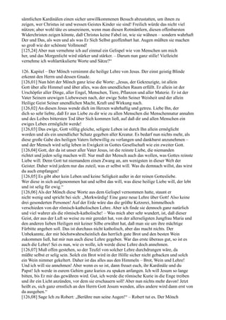 sämtlichen Kardinälen einen sicher unwillkommenen Besuch abzustatten, um ihnen zu
zeigen, wer Christus ist und wessen Geistes Kinder sie sind! Freilich würde das nicht viel
nützen; aber wohl täte es unsereinem, wenn man diesen Rotmäntlern, diesen offenbarsten
Widerchristen zeigen könnte, daß Christus keine Fabel ist, wie sie wähnen – sondern wahrhaft
Der und Das, als wen und als was Er Sich Selbst geoffenbart hat. Augen müßten sie machen
so groß wie der schönste Vollmond!
[125,24] Aber nun vernehme ich auf einmal ein Gelispel wie von Menschen um mich
her, und das Morgenlicht wird stärker und stärker. – Darum nun ganz stille! Vielleicht
vernehme ich wohlartikulierte Worte und Sätze?“

126. Kapitel – Der Mönch vernimmt die heilige Lehre von Jesus. Der einst geistig Blinde
erkennt den Herrn und dessen Gnade.
[126,01] Nun hört der Mönch ganz leise die Worte: „Jesus, der Gekreuzigte, ist allein
Gott über alle Himmel und über alles, was den unendlichen Raum erfüllt. Er allein ist der
Urschöpfer aller Dinge, aller Engel, Menschen, Tiere, Pflanzen und aller Materie. Er ist der
Vater Seinem urewigen Liebewesen nach, der ewige Sohn Seiner Weisheit und der allein
Heilige Geist Seiner unendlichen Macht, Kraft und Wirkung nach.
[126,02] An diesen Jesus wende dich im Herzen wahrhaftig und getreu. Liebe Ihn, der
dich so sehr liebte, daß Er aus Liebe zu dir wie zu allen Menschen die Menschennatur annahm
und des Leibes bittersten Tod über Sich kommen ließ, auf daß dir und allen Menschen ein
ewiges Leben ermöglicht werde!
[126,03] Das ewige, Gott völlig gleiche, seligste Leben ist durch Ihn allein ermöglicht
worden und als ein unendlicher Schatz gegeben aller Kreatur. Es bedarf nun nichts mehr, als
diese große Gabe des heiligen Vaters liebewillig zu verlangen und dankbarst anzunehmen –
und der Mensch wird selig leben in Ewigkeit in Gottes Gesellschaft wie ein zweiter Gott.
[126,04] Gott, der da ist unser aller Vater Jesus, ist die reinste Liebe, die niemanden
richtet und jeden selig machen will. Nur muß der Mensch auch das wollen, was Gottes reinste
Liebe will. Denn Gott tut niemandem einen Zwang an, am wenigsten in dieser Welt der
Geister. Daher wird jedem nur das zuteil, was er selbst will. Was du demnach willst, das wirst
du auch empfangen!
[126,05] Es gibt aber kein Leben und keine Seligkeit außer in der reinen Gottesliebe.
Wer diese in sich aufgenommen hat und selbst das will, was diese heilige Liebe will, der lebt
und ist selig für ewig.“
[126,06] Als der Mönch diese Worte aus dem Gelispel vernommen hatte, staunt er
nicht wenig und spricht bei sich: „Merkwürdig! Eine ganz neue Lehre über Gott! Also keine
drei gesonderten Personen! Auf der Erde wäre das die größte Ketzerei, himmelhoch
verschieden von der römisch-katholischen Lehre. Aber ich finde sie dennoch ganz natürlich
und viel wahrer als die römisch-katholische! – Was mich aber sehr wundert, ist, daß dieser
Geist, der aus der Luft so weise zu mir geredet hat, von der allerseligsten Jungfrau Maria und
den anderen lieben Heiligen mit keiner Silbe erwähnt hat, daß man sie um ihre mächtige
Fürbitte angehen soll. Das ist durchaus nicht katholisch, aber das macht nichts. Der
Unbekannte, der mir höchstwahrscheinlich das herrlich gute Brot und den besten Wein
zukommen ließ, hat mir nun auch diese Lehre gegeben. War das erste überaus gut, so ist es
auch die Lehre! Sei es nun, wie es wolle, ich werde diese Lehre doch annehmen.
[126,07] Muß offen gestehen, so der Teufel von solcher Lehre durchdrungen wäre, da
müßte selbst er selig sein. Solch ein Brot wird in der Hölle sicher nicht gebacken und solch
ein Wein nimmer gekeltert. Daher ist das alles aus den Himmeln – Brot, Wein und Lehre!
Und ich will sie annehmen! Aber wenn es so ist, dann freuet euch, ihr Kardinäle und du
Papst! Ich werde in eurem Gehirn ganz kurios zu spuken anfangen. Ich will Jesum so lange
bitten, bis Er mir das gewähren wird. Gut, ich werde die römische Kurie in die Enge treiben
und ihr ein Licht anzünden, vor dem sie erschauern soll! Aber nun nichts mehr davon! Jetzt
heißt es, sich ganz ernstlich an den Herrn Gott Jesum wenden, alles andere wird dann erst von
da ausgehen.“
[126,08] Sage Ich zu Robert: „Berühre nun seine Augen!“ – Robert tut es. Der Mönch
 