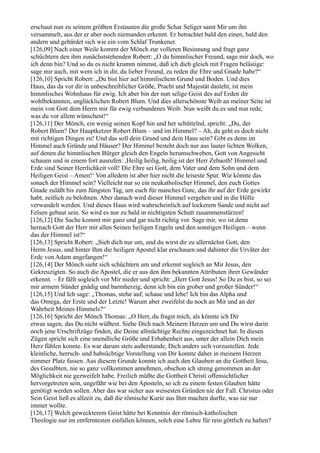 erschaut nun zu seinem größten Erstaunen die große Schar Seliger samt Mir um ihn
versammelt, aus der er aber noch niemanden erkennt. Er betrachtet bald den einen, bald den
andern und gebärdet sich wie ein vom Schlaf Trunkener.
[126,09] Nach einer Weile kommt der Mönch zur volleren Besinnung und fragt ganz
schüchtern den ihm zunächststehenden Robert: „O du himmlischer Freund, sage mir doch, wo
ich denn bin? Und so du es nicht krumm nimmst, daß ich dich gleich mit Fragen belästige:
sage mir auch, mit wem ich in dir, du lieber Freund, zu reden die Ehre und Gnade habe?“
[126,10] Spricht Robert: „Du bist hier auf himmlischem Grund und Boden. Und dies
Haus, das da vor dir in unbeschreiblicher Größe, Pracht und Majestät dasteht, ist mein
himmlisches Wohnhaus für ewig. Ich aber bin der nun selige Geist des auf Erden dir
wohlbekannten, unglücklichen Robert Blum. Und dies allerschönste Weib an meiner Seite ist
mein von Gott dem Herrn mir für ewig verbundenes Weib. Nun weißt du es und nun rede,
was du vor allem wünschest!“
[126,11] Der Mönch, ein wenig seinen Kopf hin und her schüttelnd, spricht: „Du, der
Robert Blum? Der Hauptketzer Robert Blum – und im Himmel? – Ah, da geht es doch nicht
mit richtigen Dingen zu! Und das soll dein Grund und dein Haus sein? Gibt es denn im
Himmel auch Gründe und Häuser? Der Himmel besteht doch nur aus lauter lichten Wolken,
auf denen die himmlischen Bürger gleich den Engeln herumschweben, Gott von Angesicht
schauen und in einem fort ausrufen: ,Heilig heilig, heilig ist der Herr Zebaoth! Himmel und
Erde sind Seiner Herrlichkeit voll! Die Ehre sei Gott, dem Vater und dem Sohn und dem
Heiligen Geist – Amen!‘ Von alledem ist aber hier nicht die leiseste Spur. Wie könnte das
sonach der Himmel sein? Vielleicht nur so ein neukatholischer Himmel, den euch Gottes
Gnade zuläßt bis zum Jüngsten Tag, um euch für manches Gute, das ihr auf der Erde gewirkt
habt, zeitlich zu belohnen. Aber danach wird dieser Himmel vergehen und in die Hölle
verwandelt werden. Und dieses Haus wird wahrscheinlich auf lockerem Sande und nicht auf
Felsen gebaut sein. So wird es nur zu bald in nichtigsten Schutt zusammenstürzen!
[126,12] Die Sache kommt mir ganz und gar nicht richtig vor. Sage mir, wo ist denn
hernach Gott der Herr mit allen Seinen heiligen Engeln und den sonstigen Heiligen – wenn
das der Himmel ist?“
[126,13] Spricht Robert: „Sieh dich nur um, und du wirst dir zu allernächst Gott, den
Herrn Jesus, und hinter Ihm die heiligen Apostel klar erschauen und dahinter die Urväter der
Erde von Adam angefangen!“
[126,14] Der Mönch sieht sich schüchtern um und erkennt sogleich an Mir Jesus, den
Gekreuzigten. So auch die Apostel, die er aus den ihm bekannten Attributen ihrer Gewänder
erkennt. – Er fällt sogleich vor Mir nieder und spricht: „Herr Gott Jesus! So Du es bist, so sei
mir armem Sünder gnädig und barmherzig, denn ich bin ein grober und großer Sünder!“
[126,15] Und Ich sage: „Thomas, stehe auf, schaue und lebe! Ich bin das Alpha und
das Omega, der Erste und der Letzte! Warum aber zweifelst du noch an Mir und an der
Wahrheit Meines Himmels?“
[126,16] Spricht der Mönch Thomas: „O Herr, du fragst mich, als könnte ich Dir
etwas sagen, das Du nicht wüßtest. Siehe Dich nach Meinem Herzen um und Du wirst darin
noch jene Urschriftzüge finden, die Deine allmächtige Rechte eingezeichnet hat. In diesen
Zügen spricht sich eine unendliche Größe und Erhabenheit aus, unter der allein Dich mein
Herz fühlen konnte. Es war darum stets außerstande, Dich anders sich vorzustellen. Jede
kleinliche, herrsch- und habsüchtige Vorstellung von Dir konnte daher in meinem Herzen
nimmer Platz fassen. Aus diesem Grunde konnte ich auch den Glauben an die Gottheit Jesu,
des Gesalbten, nie so ganz vollkommen annehmen, obschon ich streng genommen an der
Möglichkeit nie gezweifelt habe. Freilich müßte die Gottheit Christi offensichtlicher
hervorgetreten sein, ungefähr wie bei den Aposteln, so ich zu einem festen Glauben hätte
genötigt werden sollen. Aber das war sicher aus weisesten Gründen nie der Fall. Christus oder
Sein Geist ließ es allzeit zu, daß die römische Kurie aus Ihm machen durfte, was sie nur
immer wollte.
[126,17] Welch geweckterem Geist hätte bei Kenntnis der römisch-katholischen
Theologie nur im entferntesten einfallen können, solch eine Lehre für rein göttlich zu halten?
 