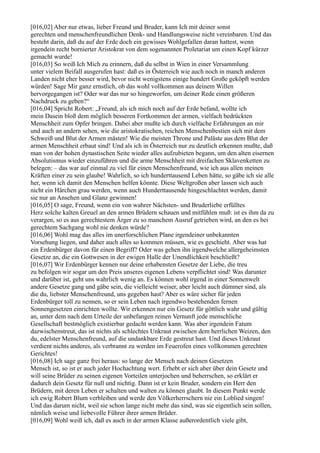 [016,02] Aber nur etwas, lieber Freund und Bruder, kann Ich mit deiner sonst
gerechten und menschenfreundlichen Denk- und Handlungsweise nicht vereinbaren. Und das
besteht darin, daß du auf der Erde doch ein gewisses Wohlgefallen daran hattest, wenn
irgendein recht bornierter Aristokrat von dem sogenannten Proletariat um einen Kopf kürzer
gemacht wurde!
[016,03] So weiß Ich Mich zu erinnern, daß du selbst in Wien in einer Versammlung
unter vielem Beifall ausgerufen hast: daß es in Österreich wie auch noch in manch anderen
Landen nicht eher besser wird, bevor nicht wenigstens einige hundert Große geköpft werden
würden! Sage Mir ganz ernstlich, ob das wohl vollkommen aus deinem Willen
hervorgegangen ist? Oder war das nur so hingeworfen, um deiner Rede einen größeren
Nachdruck zu geben?“
[016,04] Spricht Robert: „Freund, als ich mich noch auf der Erde befand, wollte ich
mein Dasein bloß dem möglich besseren Fortkommen der armen, vielfach bedrückten
Menschheit zum Opfer bringen. Dabei aber mußte ich durch vielfache Erfahrungen an mir
und auch an andern sehen, wie die aristokratischen, reichen Menschenbestien sich mit dem
Schweiß und Blut der Armen mästen! Wie die meisten Throne und Paläste aus dem Blut der
armen Menschheit erbaut sind! Und als ich in Österreich nur zu deutlich erkennen mußte, daß
man von der hohen dynastischen Seite wieder alles aufzubieten begann, um den alten eisernen
Absolutismus wieder einzuführen und die arme Menschheit mit dreifachen Sklavenketten zu
belegen: – das war auf einmal zu viel für einen Menschenfreund, wie ich aus allen meinen
Kräften einer zu sein glaube! Wahrlich, so ich hunderttausend Leben hätte, so gäbe ich sie alle
her, wenn ich damit den Menschen helfen könnte. Diese Weltgroßen aber lassen sich auch
nicht ein Härchen grau werden, wenn auch Hunderttausende hingeschlachtet werden, damit
sie nur an Ansehen und Glanz gewinnen!
[016,05] O sage, Freund, wenn ein von wahrer Nächsten- und Bruderliebe erfülltes
Herz solche kalten Greuel an den armen Brüdern schauen und mitfühlen muß: ist es ihm da zu
verargen, so es aus gerechtestem Ärger zu so manchem Ausruf getrieben wird, an den es bei
gerechtem Sachgang wohl nie denken würde?
[016,06] Wohl mag das alles im unerforschlichen Plane irgendeiner unbekannten
Vorsehung liegen, und daher auch alles so kommen müssen, wie es geschieht. Aber was hat
ein Erdenbürger davon für einen Begriff? Oder was gehen ihn irgendwelche allergeheimsten
Gesetze an, die ein Gottwesen in der ewigen Halle der Unendlichkeit beschließt?
[016,07] Wir Erdenbürger kennen nur deine erhabensten Gesetze der Liebe, die treu
zu befolgen wir sogar um den Preis unseres eigenen Lebens verpflichtet sind! Was darunter
und darüber ist, geht uns wahrlich wenig an. Es können wohl irgend in einer Sonnenwelt
andere Gesetze gang und gäbe sein, die vielleicht weiser, aber leicht auch dümmer sind, als
die du, liebster Menschenfreund, uns gegeben hast? Aber es wäre sicher für jeden
Erdenbürger toll zu nennen, so er sein Leben nach irgendwo bestehenden fernen
Sonnengesetzen einrichten wollte. Wir erkennen nur ein Gesetz für göttlich wahr und gültig
an, unter dem nach dem Urteile der unbefangen reinen Vernunft jede menschliche
Gesellschaft bestmöglich existierbar gedacht werden kann. Was aber irgendein Fatum
dazwischenstreut, das ist nichts als schlechtes Unkraut zwischen dem herrlichen Weizen, den
du, edelster Menschenfreund, auf die undankbare Erde gestreut hast. Und dieses Unkraut
verdient nichts anderes, als verbrannt zu werden im Feuerofen eines vollkommen gerechten
Gerichtes!
[016,08] Ich sage ganz frei heraus: so lange der Mensch nach deinen Gesetzen
Mensch ist, so ist er auch jeder Hochachtung wert. Erhebt er sich aber über dein Gesetz und
will seine Brüder zu seinen eigenen Vorteilen unterjochen und beherrschen, so erklärt er
dadurch dein Gesetz für null und nichtig. Dann ist er kein Bruder, sondern ein Herr den
Brüdern, mit deren Leben er schalten und walten zu können glaubt. In diesem Punkt werde
ich ewig Robert Blum verbleiben und werde den Völkerherrschern nie ein Loblied singen!
Und das darum nicht, weil sie schon lange nicht mehr das sind, was sie eigentlich sein sollen,
nämlich weise und liebevolle Führer ihrer armen Brüder.
[016,09] Wohl weiß ich, daß es auch in der armen Klasse außerordentlich viele gibt,
 