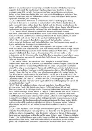 Bedenken tun, was Ich von dir nun verlange. Zudem hat hier alle richterliche Zurechnung
aufgehört, da hier jede Tat ohnehin ihre Folge hat, entsprechend dem Geist in dem sie
begangen wurde. Weil ein jeder Geist nach seinen Taten hier vollkommen sein eigener
Richter ist, hast du auch von keiner Seite mehr eine fremde Einwirkung zu befürchten. Was
du willst, das wirst du auch tun; und das Tun wird dich richten nach deinem Willen, der die
eigentliche Triebfeder jeder Handlung ist.
[127,02] Und so mache dir von nun an keine Skrupel mehr! So du hungrig und durstig
bist, wirst du doch etwas zu essen und zu trinken haben wollen. Wolltest du aber dennoch
nichts essen und trinken, müßtest du dir dann freilich auch den Schmerz gefallen lassen, den
Hunger und Durst als notwendige Folge in sich bergen. Oder würdest du eine scharfe Rute zur
Hand nehmen und dich damit selbst züchtigen? Das wirst du sicher auch bleibenlassen.
[127,03] Was du aber dir selbst nicht tun möchtest, wirst du auch deinen Brüdern
nicht antun. Denn die Liebe deines Herzens würde sicher nimmer zulassen, den Brüdern wehe
zu tun, weil hier im Geisterreich die Ordnung so bestellt ist, daß da eine jede Tat, an einem
zweiten verübt, auch auf den Täter mit der gleichen Empfindung rückwirkt.
[127,04] Du weißt nun durch diese Erörterung, wie sich die Sachen hier verhalten.
Und so meine Ich, daß du nun nach Meiner Beheißung ohne Gewissensangst tust, was dir zu
deinem höchsteigenen Besten gereichen kann und wird!
[127,05] Siehe, Ich könnte dich zwingen, dahin augenblicklich zu gehen, wo Ich dich
haben will. Da Ich dich aber schon zum Guten nicht mittels Meiner Allmacht zwinge, sondern
nur mit sanfter Belehrung dein Herz, deinen Verstand und deinen Willen stärke, – um wieviel
weniger werde Ich dich dann zu etwas Argem zwingen. Von Mir wird nichts so sehr
berücksichtigt wie des Menschen völlig freier Wille. Und so kannst du es ganz beherzt wagen,
freiwillig das zu tun, was zu tun Ich als dein Gott, Schöpfer und Vater voll der mächtigsten
Liebe von dir verlange!“
[127,06] Spricht Thomas: „O liebevollster Vater! Nun gibt es in meinem Herzen
keinen Anstand mehr. Was Du wünschest, soll stets meines Herzens heiligstes Gesetz sein. O
wie gar sanft und weise ist Dein heiliger Vaterwille! Wo ist ein Herz, das ihm widerstehen
könnte? Wie selig ist nun mein ganzes Wesen, daß ich Dir folgen darf, und Du Selbst mir zur
Seite stehst und an Deiner Vaterhand in das Reich des ewigen Lebens führst! O du heiliges
Haus der Häuser, das Gott betritt! Wer kann lobend genug erwähnen des großen Mahles, das
Gott Selbst bereitet hat allen denen, die Sein Vaterherz erwählt hat zu Seinen Kindern? Ihr
seligsten Brüder und Schwestern, fühlt ihr es wohl ganz, erfaßt ihr die heilige Tiefe, daß unser
Lehrer und Führer Gott Selbst ist? – Wir sind bei Gott, ja bei dem großen Schöpfer der
Unendlichkeit, bei dem Vater sind wir! O saget, fühlet ihr es wohl tief genug, wer Der ist, der
uns nun führt in Sein Haus?“
[127,07] Rede Ich im Gehen ins Haus: „Gut, gut, Mein lieber Sohn Thomas! Es ist
Mir eine rechte Freude, daß du in deinem Herzen Gefühle aufkeimen läßt, die viel
Ähnlichkeit haben mit den Mich preisenden Flammengedanken der Cherubim und Seraphim,
die da sind die Austräger Meines Willens in Ewigkeit. Aber so erhaben auch solche Gedanken
sind, deren Tiefe und Größe nur wenige Geister fassen, so ist's Mir dennoch lieber, wenn
Mich Meine Kindlein so recht herzlich ,Vater‘ nennen. Lieber, als wenn die größten Lobengel
Mich mit Weisheitsliedern besingen und am Ende ganz ermattet zusammensinken, so sie zur
Einsicht kommen, daß ihre flammendsten Gedanken nicht einmal den Saum Meines Kleides
berühren, während Meine einfachen Kindlein mit Meinem Herzen und Meinen Gedanken
seligst spielen und allzeit bei Mir und an Meinem Tische das Brot des wahren Lebens
genießen!
[127,08] Siehe, die Meine Macht besingen und den unendlich großen Gott preisen, die
sind außer Mir und betrachten Mich ungefähr so, wie du auf der Erde den gestirnten Himmel
oft überaus erhaben besungen hast – aber dabei nicht wußtest, was die von dir besungenen
Sterne sind und was in ihnen ist. Die aber zu Mir sagen: ,O lieber Vater! O Du mein göttlicher
Bruder!‘ – die sind bei Mir und sogar in Mir. Sie preisen Mich wie Kinder ihren allein wahren
Vater und betrachten Meine Größe nicht mehr aus heilig scheuer Ferne, wo sie stets eine
große Kluft von Mir trennt. Sondern sie sind selbst auf den Sternen bei ihrem Vater im
 