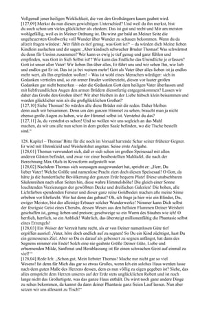 Vollgenuß jener heiligen Wirklichkeit, die von den Großsängern kaum geahnt wird.
[127,09] Merkst du nun diesen gewichtigen Unterschied? Und weil du ihn merkst, bist
du auch schon um vieles glücklicher als ehedem. Das ist gut und recht und Mir am meisten
wohlgefällig, weil es in Meiner Ordnung ist. Du wirst gar bald an Meiner Seite die
ungeheuersten Großwerke voll Wunder über Wunder zu schauen bekommen. Wenn du da
allzeit fragen würdest: ,Wer fühlt es tief genug, was Gott ist?‘ – da würden dich Meine lieben
Kindlein auslachen und dir sagen: ,Aber kindisch schwacher Bruder Thomas! Was schwärmst
du denn für Unsinn zusammen? Wer kann es ewig je tief genug und ganz fühlen und
empfinden, was Gott in Sich Selbst ist!? Wie kann das Endliche das Unendliche je erfassen?
Gott ist unser aller Vater! Wir lieben Ihn über alles, Er führt uns und wir sehen Ihn, wie lieb
und endlos gut Er ist. Das ist ja bei weitem mehr! Gott als Vater über alles lieben ist ja endlos
mehr wert, als Ihn ergründen wollen! – Was ist wohl eines Menschen würdiger: sich in
Gedanken vertiefen und, so ein armer Bruder vorüberzieht, diesen vor lauter großen
Gedanken gar nicht bemerken – oder die Gedanken Gott dem heiligen Vater überlassen und
mit liebfreundlichen Augen den armen Brüdern dienstfertig entgegenkommen? Lassen wir
daher das Große den Großen über! Wir aber bleiben in der Liebe hübsch klein beisammen und
werden glücklicher sein als die großglücklichen Großen!‘
[127,10] Siehe Thomas! So würden alle diese Brüder mit dir reden. Daher bleiben
denn auch wir beisammen. Denn um den ganzen Himmel zu sehen, braucht man ja nicht
ebenso große Augen zu haben, wie der Himmel selbst ist. Verstehst du das?
[127,11] Ja, du verstehst es schon! Und so wollen wir uns sogleich an das Mahl
machen, da wir uns alle nun schon in dem großen Saale befinden, wo die Tische bestellt
sind.“

128. Kapitel – Thomas' Bitte für die noch im Vorsaal harrende Schar seiner früherer Gegner.
Er wird mit Ehrenkleid und Weisheitshut angetan. Seine erste Aufgabe.
[128,01] Thomas verwundert sich, daß er sich schon im großen Speisesaal mit allen
anderen Gästen befindet, und zwar vor einer bestbestellten Mahltafel, die nach der
Berechnung Max Olafs in Kreuzform aufgestellt war.
[128,02] Nachdem Thomas sich sozusagen ausgewundert hat, spricht er: „Herr, Du
lieber Vater! Welche Größe und namenlose Pracht ziert doch diesen Speisesaal! O Gott, da
hätte ja die hundertfache Bevölkerung der ganzen Erde bequem Platz! Diese unabsehbaren
Säulenreihen nach allen Seiten hin, diese wahre Himmelshöhe! Die gleich einer Sonne
leuchtenden Verzierungen der gewölbten Decke und dreifachen Galerien! Die hohen, alle
Lichtfarben spendenden Fenster und dieser ganz reine Goldboden machen alle meine Sinne
erbeben vor Ehrfurcht. Wer hat denn das gebaut? Oh, ich frage ja hier wie ein Blinder, Du,
ewiger Meister, bist der alleinige Erbauer solcher Wunderwerke! Nimmer kann Dich selbst
der feurigste Geist eines Cherubs, dessen Wesen aus den hellsten Flammen Deiner Weisheit
geschaffen ist, genug lieben und preisen; geschweige so ein Wurm des Staubes wie ich! O
herrlich, herrlich, so ein Anblick! Wahrlich, das übersteigt millionenfältig die Phantasie selbst
eines Erzengels!
[128,03] Ein Weiser der Vorzeit hatte recht, als er von Deiner namenlosen Güte tief
ergriffen ausrief: ,Vater, höre doch endlich auf zu segnen! So Du ein Kind züchtigst, hast Du
ein gemessenes Ziel. Aber so Du es darauf als gebessert zu segnen anfängst, hat dann des
Segnens nimmer ein Ende! Solch eine nie geahnte Größe Deiner Güte, Liebe und
erbarmenden Milde, Sanftmut und Herablassung ist für einen schwachen Geist auf einmal zu
viel!‘“
[128,04] Rede Ich: „Schon gut, Mein liebster Thomas! Mache nur nicht gar so viel
Wesens! Ist denn für Mich das gar so etwas Großes, wenn Ich ein solches Haus werden lasse
nach dem guten Maße des Herzens dessen, dem es nun völlig zu eigen gegeben ist? Siehe, das
alles entspricht dem Herzen unseres auf der Erde stets unglücklichen Robert und ist noch
lange nicht das Großartigste, was das ganze Haus enthält. Du wirst noch ganz andere Dinge
zu sehen bekommen, da kannst du dann deiner Phantasie ganz freien Lauf lassen. Nun aber
setzen wir uns allesamt zu Tisch!“
 