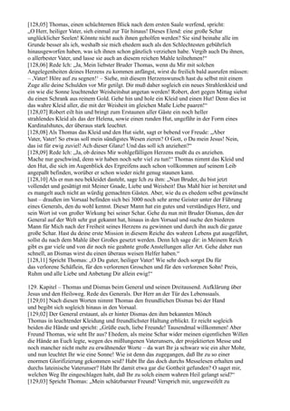 [128,05] Thomas, einen schüchternen Blick nach dem ersten Saale werfend, spricht:
„O Herr, heiliger Vater, sieh einmal zur Tür hinaus! Dieses Elend: eine große Schar
unglücklicher Seelen! Könnte nicht auch ihnen geholfen werden? Sie sind beinahe alle im
Grunde besser als ich, weshalb sie mich ehedem auch als den Schlechtesten gebührlich
hinausgeworfen haben, was ich ihnen schon gänzlich verziehen habe. Vergib auch Du ihnen,
o allerbester Vater, und lasse sie auch an diesem reichen Mahle teilnehmen!“
[128,06] Rede Ich: „Ja, Mein liebster Bruder Thomas, wenn du Mir mit solchen
Angelegenheiten deines Herzens zu kommen anfängst, wirst du freilich bald ausrufen müssen:
– ,Vater! Höre auf zu segnen!‘ – Siehe, mit diesem Herzenswunsch hast du selbst mit einem
Zuge alle deine Schulden vor Mir getilgt. Dir muß daher sogleich ein neues Strahlenkleid und
ein wie die Sonne leuchtender Weisheitshut angetan werden! Robert, dort gegen Mittag siehst
du einen Schrank aus reinem Gold. Gehe hin und hole ein Kleid und einen Hut! Denn dies ist
das wahre Kleid aller, die mit der Weisheit im gleichen Maße Liebe paaren!“
[128,07] Robert eilt hin und bringt zum Erstaunen aller Gäste ein noch heller
strahlendes Kleid als das der Helena, sowie einen runden Hut, ungefähr in der Form eines
Kardinalshutes, der überaus stark leuchtet.
[128,08] Als Thomas das Kleid und den Hut sieht, sagt er bebend vor Freude: „Aber
Vater, Vater! So etwas soll mein sündigstes Wesen zieren? O Gott, o Du mein Jesus! Nein,
das ist für ewig zuviel! Ach dieser Glanz! Und das soll ich anziehen?“
[128,09] Rede Ich: „Ja, ob deines Mir wohlgefälligen Herzens mußt du es anziehen.
Mache nur geschwind, denn wir haben noch sehr viel zu tun!“ Thomas nimmt das Kleid und
den Hut, die sich im Augenblick des Ergreifens auch schon vollkommen auf seinem Leib
angepaßt befinden, worüber er schon wieder nicht genug staunen kann.
[128,10] Als er nun neu bekleidet dasteht, sage Ich zu ihm: „Nun Bruder, du bist jetzt
vollendet und gesättigt mit Meiner Gnade, Liebe und Weisheit! Das Mahl hier ist bereitet und
es mangelt auch nicht an würdig gemachten Gästen. Aber, wie du es ehedem selbst gewünscht
hast – draußen im Vorsaal befinden sich bei 3000 noch sehr arme Geister unter der Führung
eines Generals, den du wohl kennst. Dieser Mann hat ein gutes und verständiges Herz, und
sein Wort ist von großer Wirkung bei seiner Schar. Gehe du nun mit Bruder Dismas, den der
General auf der Welt sehr gut gekannt hat, hinaus in den Vorsaal und suche den biederen
Mann für Mich nach der Freiheit seines Herzens zu gewinnen und durch ihn auch die ganze
große Schar. Hast du deine erste Mission in diesem Reiche des wahren Lebens gut ausgeführt,
sollst du nach dem Mahle über Großes gesetzt werden. Denn Ich sage dir: in Meinem Reich
gibt es gar viele und von dir noch nie geahnte große Anstellungen aller Art. Gehe daher nun
schnell, an Dismas wirst du einen überaus weisen Helfer haben.“
[128,11] Spricht Thomas: „O Du guter, heiliger Vater! Wie sehr doch sorgst Du für
das verlorene Schäflein, für den verlorenen Groschen und für den verlorenen Sohn! Preis,
Ruhm und alle Liebe und Anbetung Dir allein ewig!“

129. Kapitel – Thomas und Dismas beim General und seinen Dreitausend. Aufklärung über
Jesus und den Heilsweg. Rede des Generals. Der Herr an der Tür des Lebenssaals.
[129,01] Nach diesen Worten nimmt Thomas den freundlichen Dismas bei der Hand
und begibt sich sogleich hinaus in den Vorsaal.
[129,02] Der General erstaunt, als er hinter Dismas den ihm bekannten Mönch
Thomas in leuchtender Kleidung und freundlichster Haltung erblickt. Er reicht sogleich
beiden die Hände und spricht: „Grüße euch, liebe Freunde! Tausendmal willkommen! Aber
Freund Thomas, wie seht Ihr aus? Ehedem, als meine Schar wider meinen eigentlichen Willen
die Hände an Euch legte, wegen des mißlungenen Vaterunsers, der projektierten Messe und
noch mancher nicht mehr zu erwähnender Worte – da wart Ihr ja schwarz wie ein alter Mohr,
und nun leuchtet Ihr wie eine Sonne! Wie ist denn das zugegangen, daß Ihr zu so einer
enormen Glorifizierung gekommen seid? Habt Ihr das doch durchs Messelesen erhalten und
durchs lateinische Vaterunser? Habt Ihr damit etwa gar die Gottheit gefunden? O saget mir,
welchen Weg Ihr eingeschlagen habt, daß Ihr zu solch einem wahren Heil gelangt seid?“
[129,03] Spricht Thomas: „Mein schätzbarster Freund! Versprich mir, ungezweifelt zu
 