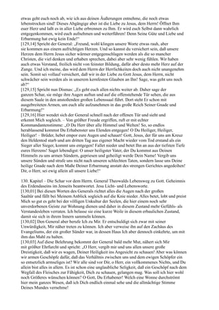 etwas geht euch noch ab, wie ich aus deinen Äußerungen entnehme, die noch etwas
lebenstrocken sind! Dieses Abgängige aber ist die Liebe zu Jesus, dem Herrn! Öffnet Ihm
euer Herz und laßt es in aller Liebe erbrennen zu Ihm. Er wird euch Selbst dann wahrlich
entgegenkommen, wird euch aufnehmen und weiterführen! Denn Seine Güte und Liebe und
Erbarmung hat ewig kein Ende!“
[129,14] Spricht der General: „Freund, wohl klingen unsere Worte etwas rauh, aber
sie kommen aus einem aufrichtigen Herzen. Und so kannst du versichert sein, daß unsere
Herzen dem Herrn Jesus sicher wärmer entgegenschlagen werden als die so mancher
Christen, die viel denken und erhaben sprechen, dabei aber sehr wenig fühlen. Wir haben
auch etwas Verstand, freilich nicht von feinster Bildung, dafür aber desto mehr Herz auf der
Zunge. Und ich meine, das wird dem Herrn der Herrlichkeiten doch auch nicht unangenehm
sein. Somit sei vollauf versichert, daß wir in der Liebe zu Gott Jesus, dem Herrn, nicht
schwächer sein werden als in unserem kernfesten Glauben an Ihn! Sage, was geht uns noch
ab?“
[129,15] Spricht nun Dismas: „Es geht euch allen nichts weiter ab. Daher sage der
ganzen Schar, sie möge ihre Augen auftun und auf die offenstehende Tür sehen, die aus
diesem Saale in den anstoßenden großen Lebenssaal führt. Dort steht Er schon mit
ausgebreiteten Armen, um euch alle aufzunehmen in das große Reich Seiner Gnade und
Erbarmung!“
[129,16] Hier wendet sich der General schnell nach der offenen Tür und sieht und
erkennt Mich sogleich. – Von größter Freude ergriffen, ruft er mit echter
Kommandantenstimme: „O Du Herr über alle Himmel und Welten! So, so endlos
herablassend kommst Du Erhabenster uns Elenden entgegen! O Du Heiliger, Heiliger,
Heiliger! – Brüder, hebet empor eure Augen und schauet! Gott, Jesus, der für uns am Kreuz
den Heldentod starb und am dritten Tag aus eigener Macht wieder vom Tod erstand als ein
Sieger aller Sieger, kommt uns entgegen! Fallet nieder und betet Ihn an aus der tiefsten Tiefe
eures Herzens! Saget lebendigst: O unser heiligster Vater, der Du kommst aus Deinen
Himmeln zu uns armen Sündern, gepriesen und geheiligt werde Dein Name! Vergib uns
unsere Sünden und strafe uns nicht nach unseren schlechten Taten, sondern lasse uns Deine
heilige Gnade nach dem Maße Deiner Erbarmung anstatt des strengen Gerichtes angedeihen!
Dir, o Herr, sei ewig allein all unsere Liebe!“

130. Kapitel – Die Schar vor dem Herrn. General Theowalds Lebensweg zu Gott. Geheimnis
des Erdendaseins im Jenseits beantwortet. Jesu Licht- und Lebensworte.
[130,01] Bei diesen Worten des Generals richtet alles die Augen nach der großen
Saaltür und fällt bei Meinem Anblick sogleich auf die Knie nieder. Alles betet, lobt und preist
Mich so gut es geht bei der völligen Unkultur der Seelen, die hier einem noch sehr
unverdorbenen Geiste zur Wohnung dienen und daher in diesem Zustand mehr Gefühls- als
Verstandesleben verraten. Ich belasse sie eine kurze Weile in diesem erbaulichen Zustand,
damit sie sich in ihrem Innern sammeln können.
[130,02] Den General aber berufe Ich zu Mir. Er entschuldigt sich zwar mit seiner
Unwürdigkeit, Mir näher treten zu können. Ich aber verweise ihn auf den Zachäus des
Evangeliums, der ein großer Sünder war, in dessen Haus Ich aber dennoch einkehrte, um mit
ihm das Mahl zu halten.
[130,03] Auf diese Belehrung bekommt der General bald mehr Mut, nähert sich Mir
mit größter Ehrfurcht und spricht: „O Herr, vergib mir und uns allen unsere große
Dreistigkeit, daß wir es wagen, Deiner Heiligkeit ins Angesicht zu schauen! Aber was können
wir armen Geschöpfe dafür, daß das Verhältnis zwischen uns und dem ewigen Schöpfer ein
so entsetzlich armseliges ist? Wir alle sind vor Dir, o Herr, ein vollkommenes Nichts, und Du
allein bist alles in allem. Es ist schon eine unglaubliche Seligkeit, daß ein Geschöpf nach dem
Wegfall des Fleisches zur Fähigkeit, Dich zu schauen, gelangen mag. Was soll ich hier wohl
noch Größeres wünschen können? O Gott, Du Erhabener! Welch eine Wonne durchströmt
hier mein ganzes Wesen, daß ich Dich endlich einmal sehe und die allmächtige Stimme
Deines Mundes vernehme!
 