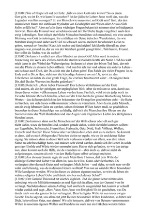 [130,04] Wie oft fragte ich auf der Erde: ,Gibt es einen Gott oder keinen? So es einen
Gott gibt, wo ist Er, wie kann Er aussehen? Ist der jüdische Lehrer Jesus wohl das, was die
Legenden von Ihm aussagen? Er, ein Mensch wie unsereiner, soll Gott sein? Gott, der den
unendlichen Raum mit zahllosen Myriaden von Geschöpfen und Wesen aller Art aus Sich
Selbst erfüllt hat?‘ Aber auf alle diese wichtigen Fragen bekam ich nimmer eine befriedigende
Antwort. Denn der Himmel war verschlossen und der Sterbliche fragte vergeblich nach dem
ewig Lebendigen. Nur irdisch sterbliche Menschen bemühten sich manchmal, mir eine andere
Meinung von Gott beizubringen. Sie erzählten mir Deine irdischen Wundertaten, die wie
Märchen klangen und daher auch viel zu schwach waren, meinem forschenden Geist zu
geben, wonach er forschte! Kurz, ich suchte und fand nichts! Ich klopfte überall an, aber
nirgends war jemand da, der zu mir der Wahrheit gemäß gesagt hätte: ,Tritt herein, Freund,
hier sollst du finden, was du suchst!‘
[130,05] So kam ich endlich um allen Glauben an einen Gott! Alles ward in meiner
Vorstellung ein Werk des Zufalls durch die stumm wirkenden Kräfte der Natur. Und das warf
mich dann in den Wirbel der Weltereignisse, in denen ich eben den bösen Tod fand, der mir
nun die Pforte zu diesem Leben öffnete. Und nun bin ich hier und schaue ein anderes Leben –
und schaue auch Dich, der Du allein mir das Leben gabst! Das Reich des vielen Fragens ist zu
Ende und in Dir, o Herr, steht nun die lebendige Antwort vor mir! Ja, so ist es: das
Erdenleben ist nichts als eine große Frage, die erst hier beantwortet wird! – O ewigen Dank
Dir, daß Du des Wurmes im Staube gedenkest!“
[130,06] Rede Ich: „Mein lieber Theowald! Des Lebens Verhältnisse auf der Erde
sind andere, als die der geistigen, unvergänglichen Welt. Aber sie müssen so sein, damit aus
ihnen dieses wahre, vollkommene Leben werden kann. Freilich, wohl ist ein jeder noch im
Fleische lebende Mensch berufen, schon auf der Erde durch die genaue Beobachtung Meines
Wortes – das da hauptsächlich in den bekannten vier Evangelien geschrieben steht – die Bahn
zu brechen, um sich dieses vollkommenen Lebens zu versichern. Aber da ein jeder Mensch,
um ein ewig lebender Geist zu werden, seinen freiesten Willen haben muß, so geschieht es
besonders in dieser Zeitenfolge nur zu häufig, daß sich die Menschen ihre Ohren von der
Sirenenstimme der Welt übertäuben und ihre Augen vom trügerischen Lichte des Weltglanzes
blenden lassen.
[130,07] So kommen dann solche Menschen auf der Welt schwer oder oft auch gar
nicht dahin, wozu sie berufen sind, sondern gerade dahin, wohin sie nicht kommen sollten:
zur Eigenliebe, Selbstsucht, Herrschlust, Habsucht, Geiz, Neid, Fraß, Völlerei, Wollust,
Unzucht und Hurerei! Diese Stücke aber verzehren das Leben statt es zu mehren. So kommt
es dann, daß es nach Ablegen des Fleisches vielen so ergeht, wie es dir und deiner Schar
erging. Sie müssen dann in dieser Welt sehr verlassen werden von allem, was ihre rohen
Sinne zu sehr beschäftigt hatte, und müssen sehr elend werden, damit sich ihr Leben in solch
geistiger Einöde und Wüste wieder sammeln kann. Hat es sich gefunden, so wie das eurige
nun, dann kommt auch die Hilfe, die da vonnöten ist – aber doch so, daß sie nicht als
aufgedrungen, sondern als rein von den Bedürftigen selbst verlangt erscheint.
[130,08] Aus diesem Grunde sagte dir auch Mein Bote Thomas, daß dein Wille der
alleinige Richter und Geber von allem ist, was du willst, Gutes oder Schlechtes. Du
verlangtest aber darnach Gutes und verlangtest Mich Selbst – und siehe, so steht nun vor dir
wahr und lebendig, was du in deinem Herzen wolltest! Von nun an wird dir Mein besonderer
Wille kundgetan werden. Wirst du diesen zu deinem eigenen machen, so wirst du leben ein
wahres seligstes Leben! Gehe und künde solches auch deiner Schar!“
[130,09] Der General Theowald tut solches sogleich. Und die ganze Schar nimmt alles
unbedingt wie ein Militärkommando an und fügt sich in allem, was der General von ihr
verlangt. Nachdem dieser seinen Auftrag bald und leicht ausgerichtet hat, kommt er schnell
wieder zurück und sagt: „Herr, Vater, Gott Jesus von Ewigkeit! Es ist geschehen, was Du
durch mich von der ganzen Schar verlangtest. Dein heiligster Wille sei nun unser ewiges
Gesetz! Da du sagtest, uns allen erst jetzt Deinen besonderen Willen kundzutun, so bitten wir
Dich, liebevollster Vater, nun darum! Wir alle beteuern, daß wir von Deinem vernommenen
Willen in unserem eigenen Wollen und Handeln nie auch nur ein Häkchen werden fallen
 