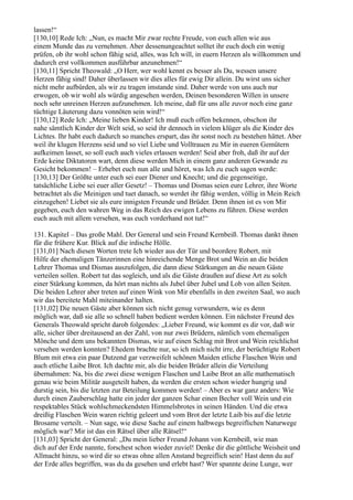 lassen!“
[130,10] Rede Ich: „Nun, es macht Mir zwar rechte Freude, von euch allen wie aus
einem Munde das zu vernehmen. Aber dessenungeachtet solltet ihr euch doch ein wenig
prüfen, ob ihr wohl schon fähig seid, alles, was Ich will, in euern Herzen als willkommen und
dadurch erst vollkommen ausführbar anzunehmen!“
[130,11] Spricht Theowald: „O Herr, wer wohl kennt es besser als Du, wessen unsere
Herzen fähig sind! Daher überlassen wir dies alles für ewig Dir allein. Du wirst uns sicher
nicht mehr aufbürden, als wir zu tragen imstande sind. Daher werde von uns auch nur
erwogen, ob wir wohl als würdig angesehen werden, Deinen besonderen Willen in unsere
noch sehr unreinen Herzen aufzunehmen. Ich meine, daß für uns alle zuvor noch eine ganz
tüchtige Läuterung dazu vonnöten sein wird!“
[130,12] Rede Ich: „Meine lieben Kinder! Ich muß euch offen bekennen, obschon ihr
nahe sämtlich Kinder der Welt seid, so seid ihr dennoch in vielem klüger als die Kinder des
Lichtes. Ihr habt euch dadurch so manches erspart, das ihr sonst noch zu bestehen hättet. Aber
weil ihr klugen Herzens seid und so viel Liebe und Volltrauen zu Mir in eueren Gemütern
aufkeimen lasset, so soll euch auch vieles erlassen werden! Seid aber froh, daß ihr auf der
Erde keine Diktatoren wart, denn diese werden Mich in einem ganz anderen Gewande zu
Gesicht bekommen! – Erhebet euch nun alle und höret, was Ich zu euch sagen werde:
[130,13] Der Größte unter euch sei euer Diener und Knecht; und die gegenseitige,
tatsächliche Liebe sei euer aller Gesetz! – Thomas und Dismas seien eure Lehrer, ihre Worte
betrachtet als die Meinigen und tuet danach, so werdet ihr fähig werden, völlig in Mein Reich
einzugehen! Liebet sie als eure innigsten Freunde und Brüder. Denn ihnen ist es von Mir
gegeben, euch den wahren Weg in das Reich des ewigen Lebens zu führen. Diese werden
euch auch mit allem versehen, was euch vorderhand not tut!“

131. Kapitel – Das große Mahl. Der General und sein Freund Kernbeiß. Thomas dankt ihnen
für die frühere Kur. Blick auf die irdische Hölle.
[131,01] Nach diesen Worten trete Ich wieder aus der Tür und beordere Robert, mit
Hilfe der ehemaligen Tänzerinnen eine hinreichende Menge Brot und Wein an die beiden
Lehrer Thomas und Dismas auszufolgen, die dann diese Stärkungen an die neuen Gäste
verteilen sollen. Robert tut das sogleich, und als die Gäste draußen auf diese Art zu solch
einer Stärkung kommen, da hört man nichts als Jubel über Jubel und Lob von allen Seiten.
Die beiden Lehrer aber treten auf einen Wink von Mir ebenfalls in den zweiten Saal, wo auch
wir das bereitete Mahl miteinander halten.
[131,02] Die neuen Gäste aber können sich nicht genug verwundern, wie es denn
möglich war, daß sie alle so schnell haben bedient werden können. Ein nächster Freund des
Generals Theowald spricht darob folgendes: „Lieber Freund, wie kommt es dir vor, daß wir
alle, sicher über dreitausend an der Zahl, von nur zwei Brüdern, nämlich vom ehemaligen
Mönche und dem uns bekannten Dismas, wie auf einen Schlag mit Brot und Wein reichlichst
versehen werden konnten? Ehedem brachte nur, so ich mich nicht irre, der berüchtigte Robert
Blum mit etwa ein paar Dutzend gar verzweifelt schönen Maiden etliche Flaschen Wein und
auch etliche Laibe Brot. Ich dachte mir, als die beiden Brüder allein die Verteilung
übernahmen: Na, bis die zwei diese wenigen Flaschen und Laibe Brot an alle mathematisch
genau wie beim Militär ausgeteilt haben, da werden die ersten schon wieder hungrig und
durstig sein, bis die letzten zur Beteilung kommen werden! – Aber es war ganz anders: Wie
durch einen Zauberschlag hatte ein jeder der ganzen Schar einen Becher voll Wein und ein
respektables Stück wohlschmeckendsten Himmelsbrotes in seinen Händen. Und die etwa
dreißig Flaschen Wein waren richtig geleert und vom Brot der letzte Laib bis auf die letzte
Brosame verteilt. – Nun sage, wie diese Sache auf einem halbwegs begreiflichen Naturwege
möglich war? Mir ist das ein Rätsel über alle Rätsel!“
[131,03] Spricht der General: „Du mein lieber Freund Johann von Kernbeiß, wie man
dich auf der Erde nannte, forschest schon wieder zuviel! Denke dir die göttliche Weisheit und
Allmacht hinzu, so wird dir so etwas ohne allen Anstand begreiflich sein! Hast denn du auf
der Erde alles begriffen, was du da gesehen und erlebt hast? Wer spannte deine Lunge, wer
 