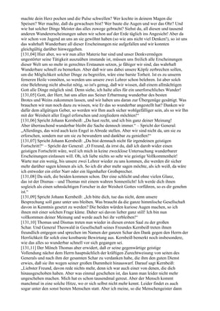 machte dein Herz pochen und die Pulse schwellen? Wer kochte in deinem Magen die
Speisen? Wer machte, daß du gewachsen bist? Wer baute die Augen und wer das Ohr? Und
wie hat solcher Dinge Meister das alles zuwege gebracht? Siehst du, all diesen und tausend
anderen Wundererscheinungen sahen wir schon auf der Erde täglich ins Angesicht! Aber da
wir schon von Jugend an uns an sie gewöhnt haben (so wie ans nicht viel Denken!), so ist uns
das wahrhaft Wunderbare all dieser Erscheinungen nie aufgefallen und wir konnten
gleichgültig darüber hinweggehen.
[131,04] Hier aber, wo wir nun aller Materie bar sind und unser Denkvermögen
ungestörter seine Tätigkeit auszuüben imstande ist, müssen uns freilich alle Erscheinungen
dieser Welt um so mehr in gerechtes Erstaunen setzen, je fähiger wir sind, das wahrhaft
Wunderbare schnell zu bemerken. Aber daß wir uns dabei unsere Köpfe zerbrechen sollen,
um die Möglichkeit solcher Dinge zu begreifen, wäre eine barste Torheit. Ist es zu unserm
ferneren Heile vonnöten, so werden uns unsere zwei Lehrer schon belehren. Ist aber solch
eine Belehrung nicht absolut nötig, so ist's genug, daß wir wissen, daß einem allmächtigen
Gott alle Dinge möglich sind. Denn siehe, ich halte alles für ein unerforschliches Wunder!
[131,05] Gott, der Herr, hat uns allen aus Seiner Erbarmung wunderbar des besten
Brotes und Weins zukommen lassen, und wir haben uns daran zur Übergenüge gesättigt. Was
brauchen wir nun noch dazu zu wissen, wie Er das so wunderbar angestellt hat? Danken wir
dafür dem allgütigen Geber, so werden wir Ihm auch sicher wohlgefälliger sein, als so wir Ihn
mit der Weisheit aller Engel erforschen und zergliedern möchten!“
[131,06] Spricht Johann Kernbeiß: „Du hast recht, und ich bin ganz deiner Meinung!
Aber überraschend wunderbar bleibt die Sache dennoch immer.“ – Spricht der General:
„Allerdings, das wird auch kein Engel in Abrede stellen. Aber wir sind nicht da, um sie zu
erforschen, sondern nur um sie zu bewundern und dankbar zu genießen!“
[131,07] Spricht Johann Kernbeiß: „Du bist demnach nicht für irgendeinen geistigen
Fortschritt?“ – Spricht der General: „O Freund, da irrst du, daß ich darob wider einen
geistigen Fortschritt wäre, weil ich mich in keine zwecklose Untersuchung wunderbarer
Erscheinungen einlassen will. Oh, ich liebe nichts so sehr wie geistige Vollkommenheit!
Warte nur ein wenig, bis unsere zwei Lehrer wieder zu uns kommen, die werden dir sicher
mehr darüber sagen können als ich. So ich dir aber mehr sagen möchte, als ich weiß, da wäre
ich entweder ein eitler Narr oder ein lügenhafter Großsprecher.
[131,08] Da sieh, die beiden kommen schon. Der eine schlicht und ohne vielen Glanz,
das ist der Dismas – und Thomas mit einem wahren Sonnenlicht! Ich werde dich ihnen
sogleich als einen sehnsüchtigen Forscher in der Weisheit Gottes vorführen, so es dir genehm
ist.“
[131,09] Spricht Johann Kernbeiß: „Ich bitte dich, tue das nicht, denn unsere
Besprechung soll ganz unter uns bleiben. Was braucht da die ganze himmlische Gesellschaft
davon in Kenntnis gesetzt zu werden? Die beiden würden kuriose Augen machen, so ich
ihnen mit einer solchen Frage käme. Daher sei davon lieber ganz still! Ich bin nun
vollkommen deiner Meinung und werde auch bei ihr verbleiben!“
[131,10] Thomas und Dismas treten nun wieder in diesen ersten Saal zu der großen
Schar. Und General Theowald in Gesellschaft seines Freundes Kernbeiß treten ihnen
freundlich entgegen und sprechen im Namen der ganzen Schar den Dank gegen den Herrn der
Herrlichkeit für solch eine kostbarste Bewirtung aus. Kernbeiß bemerkt noch insbesondere,
wie das alles so wunderbar schnell vor sich gegangen sei.
[131,11] Der Mönch Thomas aber erwidert, daß er seine gegenwärtige geistige
Vollendung nächst dem Herrn hauptsächlich der kräftigen Zurechtweisung von seiten des
Generals und nach ihm der gesamten Schar zu verdanken habe, die ihm den guten Dienst
erwies, daß sie ihn wegen seiner großen Dummheit hinauswarf. Darauf sagt Kernbeiß:
„Liebster Freund, davon rede nichts mehr, denn ich war auch einer von denen, die dich
hinausgeschoben haben. Aber was einmal geschehen ist, das kann man leider nicht mehr
ungeschehen machen. Mich hat es schon tausendmal gereut. Aber der Mensch kommt
manchmal in eine solche Hitze, wo er sich selbst nicht mehr kennt. Leider findet es auch
sogar unter den sonst besten Menschen statt. Aber ich meine, so die Menschengeister dann
 