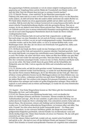 ihre gegenseitigen Fehltritte aneinander so viel als immer möglich wiedergutmachen, sich
gegenseitig um Vergebung bitten und die Hände der Freundschaft zum Bunde reichen, wird
auch der liebe Vater der Himmel dazu kein gar zu zorniges Gesicht machen!“
[131,12] Spricht Thomas: „Ganz natürlich! So die Menschen untereinander in der
Ordnung sind, dann sind sie es auch vor Gott! Denn Gott der Herr will ja von den Menschen
nichts anderes, als daß sich keiner über den andern erhebe und keiner des andern Richter sei.
Wir beide haben ohnehin nie etwas gegeneinander gehabt und uns daher auch nichts zu
verzeihen. Daß du mich aber hier in dieser Geisterwelt ein wenig hinauswerfen halfst, hat auf
unsere irdische Freundschaftsordnung ohnehin nicht den geringsten Bezug. Dies um so
weniger, als du mir dadurch einen besten Dienst geleistet hast. Ohne dieses Geschehnis wäre
ich vielleicht noch bis jetzt in meiner mönchischen Dummheit steckengeblieben, während ich
nun die an euch schon begangenen Dummheiten durch die Gnade des Herrn vielfach
wiedergutmachen kann.
[131,13] Wieviel Dummes habe ich euch auf der Erde vorgeschwatzt, so daß sogar
hier noch einige von einer Dummheit, die ich euch als Priester vormachte, befangen sind.
Aber alles dieses wird hier von mir an euch wiedergutgemacht werden. Dummheiten sollen
vernichtet werden, und an ihre Stelle sollen, so viel es in meinen Kräften steht, weise
Belehrungen treten. Der aber, der mir dieses rein himmlische Amt gegeben hat, stärke euch
und mich zu diesem Zweck!
[131,14] Durch die Gnade des Herrn wurde mir das Vermögen erteilt, daß ich sehen
kann, was nun auf der Erde und namentlich in unserem irdischen Vaterland geschieht. Auch
ihr werdet bald Kunde von einigen hier eintreffenden neuen Ankömmlingen erhalten. Ich sage
es euch: Die Großen, die schon sehr klein waren, haben am Blut ihrer Brüder eine gute Mast
gefunden und sind wieder fett und stark geworden. Statt dem Herrn zu danken für den Sieg
über ihre vermeinten armseligen Feinde, wissen sie nun vor Stolz, Hochmut und Rache nicht,
was sie tun sollen. Der Satan schiebt ihnen die ganze Hölle auf die Schaubühne der
Weltpolitik unter die Füße. Und sie ergreifen die Hölle und wirtschaften nach deren
Prinzipien.
[131,15] ,Richtet nicht, auf daß ihr nicht gerichtet werdet! Verdammet niemanden, auf
daß ihr nicht verdammt werdet! Seid barmherzig, so werdet ihr auch Barmherzigkeit finden!‘
Das sind des Herrn ernsteste Mahnungen, die Er den Menschen auf der Erde gab. Aber trotz
all dieser ernsten göttlichen Gesetze tun die Mächtiggewordenen mit ihren Brüdern nun, was
sie wollen. Sie richten, verdammen und töten nun nach ihrem Wohlgefallen, da sie im Besitz
der äußern Macht sind. Von solchen in der jüngsten Zeit grausam Ermordeten werden nun
bald mehrere hier anlangen und werden ein großes Klagegeschrei anfangen. Diese müßt ihr
sogleich zu euch nehmen und sie trösten und beruhigen, so werdet ihr ein erstes himmlisches
Werk verrichten!“

132. Kapitel – Eine Schar Hingerichteter kommt an. Der Führer gibt ihre Geschichte kund.
Philosophie der Gott- und Lieblosigkeit.
[132,01] Als Thomas kaum seine Belehrung beendet hatte, wird von draußen her
schon ein mächtiges Schreien und Heulen vernommen. Thomas ermahnt die Schar zur
Aufmerksamkeit und sagt: „Wie ihr nun vernehmt, so geht schon in die Erfüllung, was ich
soeben durch die Gnade des Herrn verkündigt habe. Eine schrecklich zerstörte Schar naht sich
diesem Hause. Die da kommen, müssen sehr bedrängt und im höchsten Grade beleidigt
worden sein. Es sind Seelen unbarmherzig Hingerichteter; sie kommen näher und näher. Nun
stille, Freunde! Sie eilen schon durch die große Gartenstraße herein! – Ein Mann, ganz
düsteren Aussehens, in eine schwarze Samtbluse gehüllt, das Haupt mit einem blauen
goldgestickten Käppchen geschmückt, schreitet beinahe wie ein Betrunkener voran und
etliche dreißig folgen ihm. Hinter ihnen bemerke ich etwas wie Flammen. Oh, das sieht ganz
entsetzlich aus! Aber nun stille!“
[132,02] Der düstere Führer macht halt, wendet sich um, mustert seine Gesellschaft
und spricht zu ihr: „Da sind wir nun voll des höchsten Elends und Jammers! O meine arme
Gattin! Dein Schatten in Gestalt rachesprühender Flammen eilt vergeblich dem schändlich
 