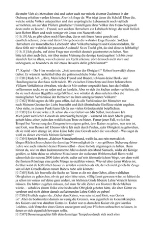 die mehr Vieh als Menschen sind und daher auch nur mittels eiserner Zuchtrute in der
Ordnung erhalten werden können. Aber ich frage da: Wer trägt daran die Schuld? Eben die,
welche solche Völker unterjochten und ihre ursprüngliche Lebensnacht noch vielfach
vermehrten, um auf den Pfeilern gänzlicher Unintelligenz ihrer Völker ihre Herrschergewalt
desto mehr zu festen! – Freund, wer solchen Herrschern ein Lebehoch bringt, der muß freilich
kein Robert Blum und noch weniger ein Jesus von Nazareth sein!
[016,10] Ah, es gibt schon noch Herrscher, die es mit ihrem Amte gerecht und
ernstlich nehmen; diese sind ihren Untergebenen die wahrsten Engelfreunde. Solchen
Herrschern ein tausendfaches Lebehoch! Aber Völkerbezwingern und Geistesmördern, für
diese fehlt mir wahrlich der passende Ausdruck! So es Teufel gibt, da sind diese es leibhaftig!
[016,11] Ich glaube, auf deine Frage nun ziemlich deutsch geantwortet zu haben. Nun
bitte ich aber auch dich, mir über meine Meinung die deinige kundzugeben! Ich bin zwar
ziemlich fest in allem, was ich einmal als Recht erkenne, aber dennoch nicht starr und
unbeugsam, so besonders du mir etwas Besseres dafür geben kannst!“

17. Kapitel – Der Herr wendet ein: „Seid untertan der Obrigkeit!“ Robert bezweifelt dieses
Gebot. Er wünscht Aufschluß über die gottmenschliche Natur Jesu.
[017,01] Rede Ich: „Höre, Mein lieber Freund und Bruder, Ich kann deine Denk- und
Handlungsweise durchaus nicht tadeln. Wo zwischen Herrschern und ihren beherrschten
Völkern Verhältnisse obwalten, wie du sie Mir soeben vorgezählt hast, hast du freilich
vollkommen recht, so zu reden und zu handeln. Aber so sich die Sachen anders verhielten, als
du sie nach deinen Begriffen aufgefaßt hast, wie würdest du dann urteilen über die
mannigfachen Verhältnisse der Herrscher zu ihren untergeordneten Völkern?
[017,02] Wohl sagtest du Mir ganz offen, daß du alle Verhältnisse der Menschen nur
nach Meinem Gesetze der Liebe beurteilst und dich überirdische Einflüsse nichts angehen.
Aber siehe, in diesem Punkt kann Ich dir aus vielen Gründen nicht beipflichten.
[017,03] Ein Grund wäre z.B. schon das eine Gebot von Mir Selbst, laut dessen Ich
Mich jeder weltlichen Gewalt als unterwürfig bezeigte – während Ich doch Macht genug
gehabt hätte, einer jeden den weidlichsten Trotz zu bieten. Ferner jener Fall, wo Ich im
Tempel bei Vorweisung des Zinsgroschens eigens gebot, dem Kaiser zu geben, was sein ist,
und Gott, was Dessen ist! Ebenso lehrte Ich auch durch Paulus, jeder Obrigkeit zu gehorchen,
ob sie mild oder strenge ist; denn keine habe eine Gewalt außer die von oben! – Was sagst du
wohl zu diesen ebenfalls Meinen Geboten?“
[017,04] Spricht Robert: „Edelster Menschenfreund, weißt du, aus rein menschlich
klugen Rücksichten scheint die damalige Notwendigkeit dir – zur größeren Sicherung deiner
Lehre wie auch mitunter deiner Person selbst – diese Gebote abgerungen zu haben. Denn
hättest du, wie im alten Judentestamente Jehova durch den Mund Samuels, wider die Könige
geeifert, so hätte deine so erhabene Moral unter der stolzesten Weltherrschaft Roms wohl
schwerlich die nahezu 2000 Jahre erlebt; außer auf rein übernatürlichem Wege, von dem wohl
die finstern Römlinge eine große Menge zu erzählen wissen. Wieviel aber daran Wahres ist,
darüber wirst du hoffentlich besser zu urteilen verstehen als ich, der ich nicht gleich dir Zeuge
von all den Greueln dieses neuen Babels habe sein können!
[017,05] Sieh, ich beurteile die Sache so: Wenn es dir mit dem Gebot, allen weltlichen
Obrigkeiten zu gehorchen, ob sie gut oder böse seien, völlig Ernst gewesen wäre, so hättest du
ja schon im voraus auf deine ganz andere, im höchsten Grade liberale Lehre Verzicht leisten
müssen. Du hättest zugeben müssen, daß man für alle Zeiten ein finsterer Heide bleiben
würde, – sobald es einem Volke eine heidnische Obrigkeit geboten hätte, die alten Götter zu
verehren und nicht deiner damals aufkeimenden Lehre Gehör zu geben!
[017,06] Freilich sagtest du: ,Gebet dem Kaiser, was sein ist, und Gott, was Gottes
ist‘. Aber du bestimmtest damals zu wenig die Grenzen, was eigentlich im Gesamtkomplex
des Kaisers und was daneben Gottes ist. Daher war es dann dem Kaiser ein gewissenlos
Leichtes, sich Vorrechte eines Gottes anzueignen und jene Pflichten unbeachtet zu lassen, in
denen er sich eigentlich bewegen sollte.
[017,07] Dessenungeachtet läßt dein damaliger Tempelausdruck sich noch eher
 