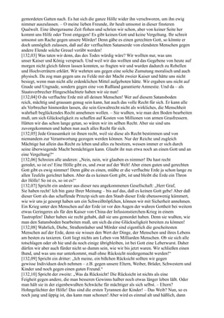 gemordeten Gatten nach. Es hat sich die ganze Hölle wider ihn verschworen, um ihn ewig
nimmer auszulassen. – O meine lieben Freunde, ihr heult umsonst in dieser finsteren
Qualwelt. Eine übergeraume Zeit flohen und schrien wir schon, aber von keiner Seite her
kommt uns Hilfe oder Trost entgegen! Es gibt keinen Gott und keine Vergeltung. Ihr schreit
umsonst um Rache gegen unsere Mörder! Denn gäbe es einen gerechten Gott, so könnte er
doch unmöglich zulassen, daß auf der verfluchten Satanserde von elendsten Menschen gegen
andere Elende solche Greuel verübt werden!
[132,03] Was taten wir denn, das des Todes würdig wäre? Wir wollten nur, was uns
unser Kaiser und König versprach. Und weil wir das wollten und das Gegebene von heute auf
morgen nicht gleich fahren lassen konnten, so fragten wir und wurden dadurch zu Rebellen
und Hochverrätern erklärt. Wir wehrten uns gegen eine solche Zumutung moralisch und auch
physisch. Da zog man gegen uns zu Felde mit der Macht zweier Kaiser und hätte uns nicht
besiegt, wenn man nicht alle erdenklichen Mittel aufgeboten hätte. Wir ergaben uns nicht auf
Gnade und Ungnade, sondern gegen eine von Rußland garantierte Amnestie. Und da – als
Staatsverbrecher Hingeschlachtete haben wir sie nun!
[132,04] O du verfluchte Erde mit all deinen Menschen! Wer auf diesem Satansboden
reich, mächtig und grausam genug sein kann, hat auch das volle Recht für sich. Er kann alle
als Verbrecher hinmorden lassen, die sein Gewaltrecht nicht als wirkliches, die Menschheit
wahrhaft beglückendes Recht annehmen wollen. – Sie wußten, wie man den Boden bearbeiten
muß, um sich Glückseligkeit zu schaffen auf Kosten von Millionen von armen Grasfressern.
Hätten wir das schon lange getan, so wären wir im selben Recht. Aber sie sind uns
zuvorgekommen und haben nun auch alles Recht für sich.
[132,05] Jede Grausamkeit ist ihnen recht, weil sie diese als Recht bestimmen und von
niemandem zur Verantwortung gezogen werden können. Nur der Reiche und zugleich
Mächtige hat allein das Recht zu leben und alles zu besitzen, wessen immer er sich durch
seine überwiegende Macht bemächtigen kann. Glaubt ihr nun etwa noch an einen Gott und an
eine Vergeltung?“
[132,06] Schreien alle anderen: „Nein, nein, wir glauben es nimmer! Du hast recht
geredet, so ist es! Eine Hölle gibt es, und zwar auf der Welt! Aber einen guten und gerechten
Gott gibt es ewig nimmer! Denn gäbe es einen, müßte er die verfluchte Erde ja schon lange zu
allen Teufeln gerichtet haben. Aber da es keinen Gott gibt, ist und bleibt die Erde ein Thron
der Hölle! So ist es, so ist es!“
[132,07] Spricht ein anderer aus dieser neu angekommenen Gesellschaft: „Herr Graf,
Sie haben recht! Ich bin ganz Ihrer Meinung – bis auf das, daß es keinen Gott gebe! Aber daß
dieser Gott als das schaffende Prinzip sich um den Staub dieser Erde ebensowenig kümmert,
wie wir uns je gesorgt haben um ein Schweißtröpfchen, können wir mit Sicherheit annehmen.
Ein Krieg unter den Menschen auf der Erde ist vor den Augen der wahren Gottheit bei weitem
etwas Geringeres als für den Kaiser von China der Infusionstierchen-Krieg in einem
Tautropfen! Daher haben sie recht gehabt, daß sie uns gemordet haben. Denn sie wußten, wie
man den Satansboden bearbeiten muß, um sich da eine Glückseligkeit bereiten zu können!
[132,08] Wahrlich, Diebe, Straßenräuber und Mörder sind eigentlich die gescheitesten
Menschen auf der Erde, denn sie wissen den Wert der Dinge, der Menschen und ihres Lebens
am besten zu taxieren. Gott liegt nichts am Leben von Milliarden Menschen. Ob sie sich alle
totschlagen oder ob hie und da noch einige übrigbleiben, ist bei Gott eine Leberwurst. Daher
dürfen wir aber auch fürder nicht so dumm sein, wie wir bis jetzt waren. Wir schließen einen
Bund, und was uns nur unterkommt, muß ohne Rücksicht niedergemacht werden!“
[132,09] Spricht ein dritter: „Ich meine, ein bißchen Rücksicht sollten wir gegen
gewisse Individuen doch nehmen – z.B. gegen unsere Eltern, Weiber, Brüder, Schwestern und
Kinder und noch gegen einen guten Freund.“
[132,10] Spricht der zweite: „Was da Rücksicht! Die Rücksicht ist nichts als eine
Feigheit gegen andere, die man besseren Gewinns halber noch etwas länger leben läßt. Oder
man hält sie in der eigenbewußten Schwäche für mächtiger als sich selbst. – Eltern?
Hohngelächter der Hölle! Das sind die ersten Tyrannen der Kinder! – Das Weib? Nun, so es
noch jung und üppig ist, das kann man schonen! Aber wird es einmal alt und häßlich, dann
 