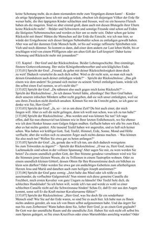 keine Schonung mehr, da es dann niemandem mehr zum Vergnügen dienen kann! – Kinder
als artige Spielpuppen lasse ich mir auch gefallen, obschon ich diejenigen Völker der Erde für
weiser halte, die ihre üppigsten Kinder schlachten und fressen, weil sie ein besseres Fleisch
haben als die mageren. Sind sie aber einmal groß, dann auch mit diesen Blutegeln ihrer Eltern
keine Rücksicht mehr! – Brüder und Schwestern und sonstige Freunde sind schon auf Erden
die lästigsten Nebenmenschen und werden es hier um so mehr sein. Daher schon gar keine
Rücksicht mit ihnen! Hätten die Menschen auf der Erde die Einsicht, wie ich nun hier, so
würde der Erstgeborene sich dieser lästigen Nebenbuhler schon zu entledigen gewußt haben.
Aber was auf der dummen Erde Mensch heißt, ist bis auf wenige raffinierte Spitzbuben rein
Vieh und noch dümmer. So kommt es dann, daß einer dem andern zur Last leben bleibt, bis er
erschlagen wird von einem Pfiffigeren oder am alten Gift der Luft krepiert! Daher keine
Schonung und Rücksicht mehr mit jemandem!“

133. Kapitel – Der Graf und der Rücksichtslose. Beider Lebensgeschichte. Ihre einmütige,
finstere Gottesverkennung. Der stolze Königsthronbewerber und sein klägliches Ende.
[133,01] Spricht der Graf: „Freund, du gehst mit deiner Rücksichtslosigkeit denn doch
zu weit! Dadurch verurteilst du auch dich selbst. Wird es dir recht sein, so man sich nach
deinen Grundsätzen auch deiner entledigen würde?“ – Spricht der Rücksichtslose: „Das gilt
einem wie dem andern! So jemand sich meiner zu seinem Vorteil entledigen kann, würde ich
ihn selbst einen Esel nennen, so er's nicht täte!“
[133,02] Spricht der Graf: „Du nähmest also auch gegen mich keine Rücksicht?“ –
Spricht der Rücksichtslose: „So ich daraus Vorteil hätte, allerdings! Der Herr Graf haben
doch unseren irdischen Mördern selbst recht gegeben, daß sie sich unser entledigten, weil sie
uns ihren Zwecken nicht dienlich ansahen. Können Sie mir da Unrecht geben, so ich ganz so
denke wie Sie, Herr Graf?“
[133,03] Spricht der Graf: „Ja, so – ist es um diese Zeit? Du bist auch einer, der mich
fangen will. Aber es soll dir nicht gelingen, denn ich weiß nun schon, was ich zu tun habe!“
[133,04] Spricht der Rücksichtslose: „Was werden und was können Sie tun? Ich sage
offen, daß Sie nun ebensoviel tun können wie in Ihrer letzten Erdlebenszeit, wo Sie ebenso
wie ich dem Henker hinaus zum Galgen folgen mußten. Geflucht haben wir alle bis zum Ekel,
aber es hat nichts genützt. Alle tausend Teufel haben wir angerufen, und es ließ sich keiner
sehen. Was haben wir kräftigst Gott, Tod, Teufel, Himmel, Erde, Sonne, Mond und Hölle
verflucht; aber die wollen sich zu unserem Ärger auch nichts daraus machen. – Was können
Sie also noch tun? Wollen Sie etwa gar zu beten anfangen?“
[133,05] Spricht der Graf: „Ja, gerade das will ich tun, um dich dadurch wenigstens
bis zum Totwerden zu ärgern!“ – Spricht der Rücksichtslose: „O nur zu, Herr Graf, meine
Lachmuskeln sind schon in der vollsten Spannung! Aber sagen Sie mir, zu wem werden Sie
beten? Zu einem unendlich großen Gott, der Ihre Stimme geradeso vernehmen wird wie Sie
die Stimmen jener kleinen Wesen, die zu Trillionen in einem Tautropfen wohnen. Oder zu
einem unendlich kleinen Götterl, dessen Ohren für Ihre Riesenstimme doch ein bißchen zu
klein sein dürften? Oder werden Sie etwa gar ein andächtiges Gebetlein zum allerheiligsten
Herzen Jesu und Mariä und daneben auch zum heiligen Joseph anstimmen?“
[133,06] Spricht der Graf ganz zornig: „Jetzt halte das Maul oder ich reiße es dir
auseinander, du verfluchter Galgenstrick! Nun nimmt sich diese gemeine Canaille die
Frechheit, mich ersten Kavalier von ganz Ungarn zu hänseln! Der Teufel hole dich, du
schlechtes Hundsluder! So ich beten will, werde ich's tun und werde es wohl so einer
schlechten Canaille nicht auf die Schweinsnase binden! Schau Er, daß Er mir aus den Augen
kommt, sonst soll Er die Kraft meiner Kavaliersarme fühlen!“
[133,07] Spricht der Rücksichtslose: „Herr Graf, was Sie doch für ein sonderbarer
Mensch sind! Wie Sie auf der Erde waren, so sind Sie es auch hier. Ich habe nun zu Ihnen
nichts anderes geredet, als was ich von Ihnen selbst aufgenommen habe. Und das ärgert Sie
nun bis zum Zerbersten! Wann haben denn Sie, lieber Herr Graf, je an einen Gott geglaubt?
Ihr Gott war der unendliche Raum und die unendliche Zeit. Haben Sie sich nicht oft selbst bis
zum Speien geärgert, so Sie eines Kruzifixes oder eines Marienbildes ansichtig wurden? Oder
 