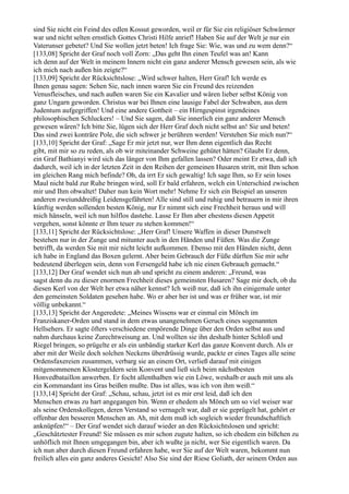 sind Sie nicht ein Feind des edlen Kossut geworden, weil er für Sie ein religiöser Schwärmer
war und nicht selten ernstlich Gottes Christi Hilfe anrief! Haben Sie auf der Welt je nur ein
Vaterunser gebetet? Und Sie wollen jetzt beten! Ich frage Sie: Wie, was und zu wem denn?“
[133,08] Spricht der Graf noch voll Zorn: „Das geht Ihn einen Teufel was an! Kann
ich denn auf der Welt in meinem Innern nicht ein ganz anderer Mensch gewesen sein, als wie
ich mich nach außen hin zeigte?“
[133,09] Spricht der Rücksichtslose: „Wird schwer halten, Herr Graf! Ich werde es
Ihnen genau sagen: Sehen Sie, nach innen waren Sie ein Freund des reizenden
Venusfleisches, und nach außen waren Sie ein Kavalier und wären lieber selbst König von
ganz Ungarn geworden. Christus war bei Ihnen eine lausige Fabel der Schwaben, aus dem
Judentum aufgegriffen! Und eine andere Gottheit – ein Hirngespinst irgendeines
philosophischen Schluckers! – Und Sie sagen, daß Sie innerlich ein ganz anderer Mensch
gewesen wären? Ich bitte Sie, lügen sich der Herr Graf doch nicht selbst an! Sie und beten!
Das sind zwei konträre Pole, die sich schwer je berühren werden! Verstehen Sie mich nun?“
[133,10] Spricht der Graf: „Sage Er mir jetzt nur, wer Ihm denn eigentlich das Recht
gibt, mit mir so zu reden, als ob wir miteinander Schweine gehütet hätten? Glaubt Er denn,
ein Graf Bathianyi wird sich das länger von Ihm gefallen lassen? Oder meint Er etwa, daß ich
dadurch, weil ich in der letzten Zeit in den Reihen der gemeinen Husaren stritt, mit Ihm schon
im gleichen Rang mich befinde? Oh, da irrt Er sich gewaltig! Ich sage Ihm, so Er sein loses
Maul nicht bald zur Ruhe bringen wird, soll Er bald erfahren, welch ein Unterschied zwischen
mir und Ihm obwaltet! Daher nun kein Wort mehr! Nehme Er sich ein Beispiel an unseren
anderen zweiunddreißig Leidensgefährten! Alle sind still und ruhig und betrauern in mir ihren
künftig werden sollenden besten König, nur Er nimmt sich eine Frechheit heraus und will
mich hänseln, weil ich nun hilflos dastehe. Lasse Er Ihm aber ehestens diesen Appetit
vergehen, sonst könnte er Ihm teuer zu stehen kommen!“
[133,11] Spricht der Rücksichtslose: „Herr Graf! Unsere Waffen in dieser Dunstwelt
bestehen nur in der Zunge und mitunter auch in den Händen und Füßen. Was die Zunge
betrifft, da werden Sie mit mir nicht leicht aufkommen. Ebenso mit den Händen nicht, denn
ich habe in England das Boxen gelernt. Aber beim Gebrauch der Füße dürften Sie mir sehr
bedeutend überlegen sein, denn von Fersengeld habe ich nie einen Gebrauch gemacht.“
[133,12] Der Graf wendet sich nun ab und spricht zu einem anderen: „Freund, was
sagst denn du zu dieser enormen Frechheit dieses gemeinsten Husaren? Sage mir doch, ob du
diesen Kerl von der Welt her etwa näher kennst? Ich weiß nur, daß ich ihn einigemale unter
den gemeinsten Soldaten gesehen habe. Wo er aber her ist und was er früher war, ist mir
völlig unbekannt.“
[133,13] Spricht der Angeredete: „Meines Wissens war er einmal ein Mönch im
Franziskaner-Orden und stand in dem etwas unangenehmen Geruch eines sogenannten
Hellsehers. Er sagte öfters verschiedene empörende Dinge über den Orden selbst aus und
nahm durchaus keine Zurechtweisung an. Und wollten sie ihn deshalb hinter Schloß und
Riegel bringen, so prügelte er als ein unbändig starker Kerl das ganze Konvent durch. Als er
aber mit der Weile doch solchen Neckens überdrüssig wurde, packte er eines Tages alle seine
Ordensfaxereien zusammen, verbarg sie an einem Ort, verließ darauf mit einigen
mitgenommenen Klostergeldern sein Konvent und ließ sich beim nächstbesten
Honvedbataillon anwerben. Er focht allenthalben wie ein Löwe, weshalb er auch mit uns als
ein Kommandant ins Gras beißen mußte. Das ist alles, was ich von ihm weiß.“
[133,14] Spricht der Graf: „Schau, schau, jetzt ist es mir erst leid, daß ich den
Menschen etwas zu hart angegangen bin. Wenn er ehedem als Mönch um so viel weiser war
als seine Ordenskollegen, deren Verstand so vernagelt war, daß er sie geprügelt hat, gehört er
offenbar den besseren Menschen an. Ah, mit dem muß ich sogleich wieder freundschaftlich
anknüpfen!“ – Der Graf wendet sich darauf wieder an den Rücksichtslosen und spricht:
„Geschätztester Freund! Sie müssen es mir schon zugute halten, so ich ehedem ein bißchen zu
unhöflich mit Ihnen umgegangen bin, aber ich wußte ja nicht, wer Sie eigentlich waren. Da
ich nun aber durch diesen Freund erfahren habe, wer Sie auf der Welt waren, bekommt nun
freilich alles ein ganz anderes Gesicht! Also Sie sind der Riese Goliath, der seinem Orden aus
 