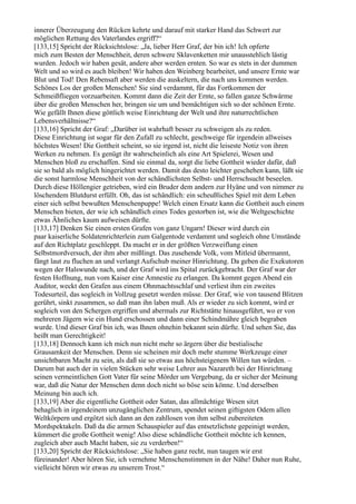 innerer Überzeugung den Rücken kehrte und darauf mit starker Hand das Schwert zur
möglichen Rettung des Vaterlandes ergriff?“
[133,15] Spricht der Rücksichtslose: „Ja, lieber Herr Graf, der bin ich! Ich opferte
mich zum Besten der Menschheit, deren schwere Sklavenketten mir unausstehlich lästig
wurden. Jedoch wir haben gesät, andere aber werden ernten. So war es stets in der dummen
Welt und so wird es auch bleiben! Wir haben den Weinberg bearbeitet, und unsere Ernte war
Blut und Tod! Den Rebensaft aber werden die auskeltern, die nach uns kommen werden.
Schönes Los der großen Menschen! Sie sind verdammt, für das Fortkommen der
Schmeißfliegen vorzuarbeiten. Kommt dann die Zeit der Ernte, so fallen ganze Schwärme
über die großen Menschen her, bringen sie um und bemächtigen sich so der schönen Ernte.
Wie gefällt Ihnen diese göttlich weise Einrichtung der Welt und ihre naturrechtlichen
Lebensverhältnisse?“
[133,16] Spricht der Graf: „Darüber ist wahrhaft besser zu schweigen als zu reden.
Diese Einrichtung ist sogar für den Zufall zu schlecht, geschweige für irgendein allweises
höchstes Wesen! Die Gottheit scheint, so sie irgend ist, nicht die leiseste Notiz von ihren
Werken zu nehmen. Es genügt ihr wahrscheinlich als eine Art Spielerei, Wesen und
Menschen bloß zu erschaffen. Sind sie einmal da, sorgt die liebe Gottheit wieder dafür, daß
sie so bald als möglich hingerichtet werden. Damit das desto leichter geschehen kann, läßt sie
die sonst harmlose Menschheit von der schändlichsten Selbst- und Herrschsucht beseelen.
Durch diese Höllengier getrieben, wird ein Bruder dem andern zur Hyäne und von nimmer zu
löschendem Blutdurst erfüllt. Oh, das ist schändlich: ein scheußliches Spiel mit dem Leben
einer sich selbst bewußten Menschenpuppe! Welch einen Ersatz kann die Gottheit auch einem
Menschen bieten, der wie ich schändlich eines Todes gestorben ist, wie die Weltgeschichte
etwas Ähnliches kaum aufweisen dürfte.
[133,17] Denken Sie einen ersten Grafen von ganz Ungarn! Dieser wird durch ein
paar kaiserliche Soldatenrichterlein zum Galgentode verdammt und sogleich ohne Umstände
auf den Richtplatz geschleppt. Da macht er in der größten Verzweiflung einen
Selbstmordversuch, der ihm aber mißlingt. Das zusehende Volk, vom Mitleid übermannt,
fängt laut zu fluchen an und verlangt Aufschub meiner Hinrichtung. Da geben die Exekutoren
wegen der Halswunde nach, und der Graf wird ins Spital zurückgebracht. Der Graf war der
festen Hoffnung, nun vom Kaiser eine Amnestie zu erlangen. Da kommt gegen Abend ein
Auditor, weckt den Grafen aus einem Ohnmachtsschlaf und verliest ihm ein zweites
Todesurteil, das sogleich in Vollzug gesetzt werden müsse. Der Graf, wie von tausend Blitzen
gerührt, sinkt zusammen, so daß man ihn laben muß. Als er wieder zu sich kommt, wird er
sogleich von den Schergen ergriffen und abermals zur Richtstätte hinausgeführt, wo er von
mehreren Jägern wie ein Hund erschossen und dann einer Schindmähre gleich begraben
wurde. Und dieser Graf bin ich, was Ihnen ohnehin bekannt sein dürfte. Und sehen Sie, das
heißt man Gerechtigkeit!
[133,18] Dennoch kann ich mich nun nicht mehr so ärgern über die bestialische
Grausamkeit der Menschen. Denn sie scheinen mir doch mehr stumme Werkzeuge einer
unsichtbaren Macht zu sein, als daß sie so etwas aus höchsteigenem Willen tun würden. –
Darum bat auch der in vielen Stücken sehr weise Lehrer aus Nazareth bei der Hinrichtung
seinen vermeintlichen Gott Vater für seine Mörder um Vergebung, da er sicher der Meinung
war, daß die Natur der Menschen denn doch nicht so böse sein könne. Und derselben
Meinung bin auch ich.
[133,19] Aber die eigentliche Gottheit oder Satan, das allmächtige Wesen sitzt
behaglich in irgendeinem unzugänglichen Zentrum, spendet seinen giftigsten Odem allen
Weltkörpern und ergötzt sich dann an den zahllosen von ihm selbst zubereiteten
Mordspektakeln. Daß da die armen Schauspieler auf das entsetzlichste gepeinigt werden,
kümmert die große Gottheit wenig! Also diese schändliche Gottheit möchte ich kennen,
zugleich aber auch Macht haben, sie zu verderben!“
[133,20] Spricht der Rücksichtslose: „Sie haben ganz recht, nun taugen wir erst
füreinander! Aber hören Sie, ich vernehme Menschenstimmen in der Nähe! Daher nun Ruhe,
vielleicht hören wir etwas zu unserem Trost.“
 