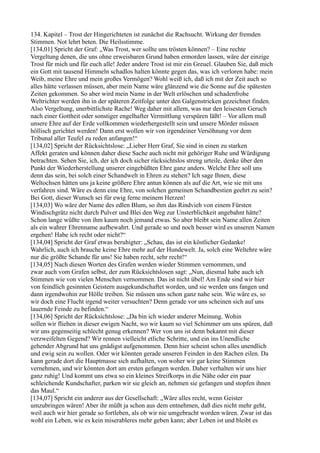 134. Kapitel – Trost der Hingerichteten ist zunächst die Rachsucht. Wirkung der fremden
Stimmen. Not lehrt beten. Die Heilsstimme.
[134,01] Spricht der Graf: „Was Trost, wer sollte uns trösten können? – Eine rechte
Vergeltung denen, die uns ohne erweisbaren Grund haben ermorden lassen, wäre der einzige
Trost für mich und für euch alle! Jeder andere Trost ist mir ein Greuel. Glauben Sie, daß mich
ein Gott mit tausend Himmeln schadlos halten könnte gegen das, was ich verloren habe: mein
Weib, meine Ehre und mein großes Vermögen? Wohl weiß ich, daß ich mit der Zeit auch so
alles hätte verlassen müssen, aber mein Name wäre glänzend wie die Sonne auf die spätesten
Zeiten gekommen. So aber wird mein Name in der Welt erlöschen und schadenfrohe
Weltrichter werden ihn in der späteren Zeitfolge unter den Galgenstricken gezeichnet finden.
Also Vergeltung, unerbittlichste Rache! Weg daher mit allem, was nur den leisesten Geruch
nach einer Gottheit oder sonstiger engelhafter Vermittlung verspüren läßt! – Vor allem muß
unsere Ehre auf der Erde vollkommen wiederhergestellt sein und unsere Mörder müssen
höllisch gerichtet werden! Dann erst wollen wir von irgendeiner Versöhnung vor dem
Tribunal aller Teufel zu reden anfangen!“
[134,02] Spricht der Rücksichtslose: „Lieber Herr Graf, Sie sind in einen zu starken
Affekt geraten und können daher diese Sache auch nicht mit gehöriger Ruhe und Würdigung
betrachten. Sehen Sie, ich, der ich doch sicher rücksichtslos streng urteile, denke über den
Punkt der Wiederherstellung unserer eingebüßten Ehre ganz anders. Welche Ehre soll uns
denn das sein, bei solch einer Schandwelt in Ehren zu stehen? Ich sage Ihnen, diese
Weltochsen hätten uns ja keine größere Ehre antun können als auf die Art, wie sie mit uns
verfahren sind. Wäre es denn eine Ehre, von solchen gemeinen Schandbestien geehrt zu sein?
Bei Gott, dieser Wunsch sei für ewig ferne meinem Herzen!
[134,03] Wo wäre der Name des edlen Blum, so ihm das Rindvieh von einem Fürsten
Windischgrätz nicht durch Pulver und Blei den Weg zur Unsterblichkeit angebahnt hätte?
Schon lange wüßte von ihm kaum noch jemand etwas. So aber bleibt sein Name allen Zeiten
als ein wahrer Ehrenname aufbewahrt. Und gerade so und noch besser wird es unseren Namen
ergehen! Habe ich recht oder nicht?“
[134,04] Spricht der Graf etwas beruhigter: „Schau, das ist ein köstlicher Gedanke!
Wahrlich, auch ich brauche keine Ehre mehr auf der Hundewelt. Ja, solch eine Weltehre wäre
nur die größte Schande für uns! Sie haben recht, sehr recht!“
[134,05] Nach diesen Worten des Grafen werden wieder Stimmen vernommen, und
zwar auch vom Grafen selbst, der zum Rücksichtslosen sagt: „Nun, diesmal habe auch ich
Stimmen wie von vielen Menschen vernommen. Das ist nicht übel! Am Ende sind wir hier
von feindlich gesinnten Geistern ausgekundschaftet worden, und sie werden uns fangen und
dann irgendwohin zur Hölle treiben. Sie müssen uns schon ganz nahe sein. Wie wäre es, so
wir doch eine Flucht irgend weiter versuchten? Denn gerade vor uns scheinen sich auf uns
lauernde Feinde zu befinden.“
[134,06] Spricht der Rücksichtslose: „Da bin ich wieder anderer Meinung. Wohin
sollen wir fliehen in dieser ewigen Nacht, wo wir kaum so viel Schimmer um uns spüren, daß
wir uns gegenseitig schlecht genug erkennen? Wer von uns ist denn bekannt mit dieser
verzweifelten Gegend? Wir rennen vielleicht etliche Schritte, und ein ins Unendliche
gehender Abgrund hat uns gnädigst aufgenommen. Denn hier scheint schon alles unendlich
und ewig sein zu wollen. Oder wir könnten gerade unseren Feinden in den Rachen eilen. Da
kann gerade dort die Hauptmasse sich aufhalten, von woher wir gar keine Stimmen
vernehmen, und wir könnten dort am ersten gefangen werden. Daher verhalten wir uns hier
ganz ruhig! Und kommt uns etwa so ein kleines Streifkorps in die Nähe oder ein paar
schleichende Kundschafter, parken wir sie gleich an, nehmen sie gefangen und stopfen ihnen
das Maul.“
[134,07] Spricht ein anderer aus der Gesellschaft: „Wäre alles recht, wenn Geister
umzubringen wären! Aber ihr müßt ja schon aus dem entnehmen, daß dies nicht mehr geht,
weil auch wir hier gerade so fortleben, als ob wir nie umgebracht worden wären. Zwar ist das
wohl ein Leben, wie es kein miserableres mehr geben kann; aber Leben ist und bleibt es
 