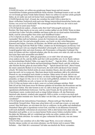 dennoch.
[134,08] Ich meine, wir sollten uns geradewegs fangen lassen und mit unseren
vermeintlichen Feinden gemeinschaftliche Sache machen. Überhaupt kommt es mir vor, daß
wir im Grunde gar keine Feinde haben können. Denn wie sollten wir uns hier solche gemacht
haben, da wir außer uns noch mit keiner Seele zusammengestoßen sind?“
[134,09] Spricht der Graf: „Freund, das verstehen Sie nicht! Gibt es denn hier in
dieser verfluchten Teufelswelt nicht auch eine Menge österreichisch-kaiserlicher Seelen oder
Geister, was soviel wie Teufel heißt! Wer schwarzgelb auf der Welt war, der wird es auch
hier sein und ist somit unser Feind.“
[134,10] Spricht der andere: „Glaube nicht, Herr Graf! Schwarzgelb sind nur die
Reichen. Der Staat mache sie nur arm, und sie werden radikal wie die Wölfe! Wenn sie dann
erst durch des Leibes Tod alles einbüßen und ihnen nichts als ein elend nacktes Seelenleben
bleibt, wird ihr schwarzgelber Sinn sicher auch Schiffbruch leiden.“
[134,11] Spricht ein dritter: „No, schwarzgelb und Geisterwelt, das paßte so
zueinander! Man muß nur bedenken, warum die Untertanen des eigentlichen Österreich
schwarzgelb sind. Sie sind schwarzgelb erstens: aus Furcht vor den vielen Bajonetten,
Kanonen und Galgen. Zweitens: die Reichen, das Militär und die Beamten aus Eigennutz!
Diesen allen liegt nicht das Wohl der Völker, sondern nur ihr höchsteigenes am Herzen. Und
drittens sind auch viele aus religiöser Dummheit schwarzgelb, weil es einen heiligen Kaiser
Leopold gegeben habe und einen frommen, alle Protestanten verfolgenden Ferdinand. Die
letzte Art könnte sich hier vielleicht erhalten; aber für die ersten zwei stehe ich, daß von ihnen
hier keine Spur mehr anzutreffen sein dürfte!“
[134,12] Spricht der Graf: „Habt gut gesprochen, es ist wahr! Aber ich meine ganz
etwas anderes als Sie, und das dürfte auch hier wohl anzutreffen sein. Es ist: Rache nehmen
aus herrschsüchtiger Bosheit! Haha, was sagen Sie dazu?“ – Sagt der dritte: „Nichts als: wo
nichts ist, da ist es mit aller Rache und herrschsüchtiger Bosheit futsch, und alle wirklichen
oder falschen Rechte gehen da einen hohlen Weg!“ – Spricht darauf der Graf: „Mein Freund,
die innere satanische Bosheit ist ein Feuerwurm, der nicht stirbt und dessen Feuer nimmer
erlischt. Wir haben hier freilich nichts als unser elendstes Dasein, aber der echten Bosheit
kann das noch viel zu wenig sein. Man kann darum leicht annehmen, daß es ihr sehnlichster
Wunsch ist, uns womöglich noch elender zu machen. Daher meine ich auch, daß wir uns
langsam, mit Füßen und Händen lavierend, von dieser Stelle begeben sollen. Stoßen wir auf
jemanden, so fragen wir ihn, wer er ist. Ist er uns nicht gefährlich, nehmen wir ihn auf. Hat er
aber etwas Gefährliches an sich, so lassen wir ihn wieder gehen!
[134,13] Aber am besten wäre es doch, wenn wir zu beten anfangen möchten. Wohl
habe ich auf der Erde kaum etwas für dümmer gehalten als besonders den Rosenkranz und die
lateinischen Gebete. Hier aber kommt es mir vor, daß es doch gut wäre, etwa zu beten zu
irgendeinem allerhöchsten Gottwesen. Und Sie, mein Freund, der Sie auf der Erde ein
Franziskaner waren, werden doch noch so einige Gebete können, z.B. das Paternoster,
lateinisch oder deutsch, windisch oder ungarisch. Hilft es nichts, so wird es uns doch auch
nicht zu schaden imstande sein. Seien Sie daher von der Güte, uns wenigstens per Spaß etwas
vorzubeten!“
[134,14] Spricht der rücksichtslose Franziskaner: „Warum nicht gar! Das hieße die
menschliche Vernunft töten. Wenn man schon beten will, so muß man wissen, zu wem und
warum! Aber bloß beten, um sich damit die Zeit zu verkürzen, ist die größte und sündhafteste
Dummheit! Denn gibt es irgendeinen weisen Gott, wird Ihm so ein dümmstes Gemurmel
wohl noch ekelhafter vorkommen als unsereinem. Gibt es aber keinen Gott, dann wäre die
Dummheit noch größer, so wir zu einem barsten Nichts unsere Gebete erschallen ließen. – Ich
bin daher der Meinung, daß wir vorderhand gar nichts tun sollen, sondern alles mit
möglichster Ruhe abwarten. So werden wir ganz vorbereitet für alles sein, was uns immer
begegnen mag.
[134,15] Aber nun vernehme ich in aller Nähe sogar Worte, wie es mir vorkommt.
Horchet, daraus werden wir am ersten erkennen, was für Geister sich in unserer Nähe
befinden. – Aha! Habt ihr's vernommen? Ich habe nun deutlich die Worte verstanden:
 