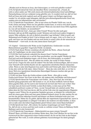„Wendet euch im Herzen an Jesus, den Gekreuzigten, so wird euch geholfen werden!“
[134,16] Spricht darauf der Graf, der dieselben Worte vernommen hat: „Freund, da
sieht es schon sauber aus! Mit solch einem echt römisch-katholischen Zuruf und allfälliger
Darnachachtung wird uns verdammt wenig geholfen sein. Es wundert mich nur, daß wir hier
bloß auf Jesus und nicht zugleich auch auf die ganze Litanei von Heiligen angewiesen
wurden! Ja, ich möchte sogar behaupten, daß dies kein alleinseligmacherischer Zuruf war,
sondern etwa ein lutheranischer oder calvinischer!“
[134,17] Spricht der Franziskaner: „Das ist nun schon ein Plunder! Helfe nun, was da
wolle, könne und möge! Wenn uns nur geholfen werden kann, so wird es etwa doch einerlei
sein, ob mit Dreck, mit Klötzen oder mit Ananas! Wenn uns nun durch Jesus Hilfe angeboten
ist, was soll uns hindern, sie anzunehmen?“
[134,18] Spricht der Graf: „Ganz gut, lieber Freund! Wissen Sie aber auch ganz
bestimmt, daß uns da Hilfe angeboten wurde? Könnten sich nicht noch andere Gruppen in
unserer Nähe aufhalten, die sich in ähnlich miserabler Lage befinden? Allah ist groß, und
Mohammed sein Prophet ist breit! Und so können auch wir sagen: ,Gott, so Er einer ist, ist
groß, und Jesus war sein Prophet und war noch breiter in seiner Lehre als der sarazenische
Mohammed!‘ – Gott weiß, wo die sind, denen dieser Zuruf gilt!“

135. Kapitel – Geheimnisvolle Winke an die Unglücklichen. Grafenwahn von dem
Rücksichtslosen gegeißelt. Ungarische Politik von damals.
[135,01] Nach diesen Worten vernehmen alle deutlich die Worte: „Dieser Zuruf gilt
euch, ihr Ungläubigen von der ersten Geburt an!“
[135,02] Der Graf erschrickt ordentlich bei diesem Zuruf. Und der Franziskaner
spricht: „Nun, da haben wir es auf die Nase geschrieben, wen das angeht! Werden der Herr
Graf jetzt auch noch Bedenken tragen, sich an Jesus, den Gekreuzigten, zu wenden?“
[135,03] Spricht der Graf: „Was die andern tun werden, das werde in Gottes Namen
auch ich tun. Fragen Sie aber auch die andern! Nur das habe ich hinzuzufügen, daß wir unsere
reine Vernunft nicht leichten Kaufes mit der sogenannten christlichen Demut umtauschen
sollen. Wenn es unter dem Regiment Jesu auch Grafen und Fürsten gibt, dann: Heil Christus!
Ist das aber nicht der Fall, dann: Adieu Christus! – Denn das wäre nicht übel, so wir hier in
dieser Welt etwa irgendeinem himmlischen Batzenlippel Honneurs machen oder gar die
Stiefel putzen müßten!“
[135,04] Auf diese Worte des Grafen ertönen wieder Worte: „Hier gibt es weder
Grafen noch Fürsten! Nur Einer ist der Herr, alle anderen aber sind Brüder und Schwestern!“
[135,05] Spricht darauf der Franziskaner zum Grafen: „Nun, Herr Graf, das wird doch
deutlich genug gesprochen sein! Mir kommt es vor, als ob diese treffliche Antwort Ihnen
allein gegolten hätte, der Sie noch in der Geisterwelt ein Graf oder Fürst sein wollen! Aber
wie kann man als Geist noch Vorliebe zu dem Rock haben, in dem man auf der Welt
schmählich justifiziert worden ist? Nein, von der Vernunft halte ich wahrlich nichts! Was
haben denn der Herr Graf nun davon, daß Sie auf der Erde einer der angesehensten Magnaten
Ungarns waren? Wären Sie ein gemeiner Sauhalter gewesen, so könnten Sie vielleicht jetzt
noch bei einem guten Wein und einer guten Schüssel Gulasch sitzen! So aber machen Sie mit
uns hier das gleiche trübselige Gesicht und können von Ihrem Grafentitel nicht eine Laus
herunterbeißen. Haben Sie nie gehört, daß der Blitz die impertinente Eigenschaft hat, zuerst in
die höchsten Gegenstände zu schlagen? Und daß er die niederen erst dann berührt, so diese
sich zu nahe unter den hohen Gegenständen gleich Ochsen unter einem Baum befinden?“
[135,06] Spricht der Graf: „Mir scheint, Sie machen Anspielungen auf mich! Wissen
Sie, daß ich mir so etwas auch hier noch werde zu verbitten wissen? Denn ein Bathianyi bleibt
Bathianyi auch in der Geisterwelt!“
[135,07] Spricht der Franziskaner: „Wahrscheinlich aus purer reinster Vernunft!
Wünsch' Ihnen viel Glück und ein schönes Wetter dazu, Herr Graf! Bleiben Sie nur hier in der
Geisterwelt bei Ihrer magyarisch reinen Grafenvernunft, die Sie auf der Erde an den Galgen
gebracht hat! Wer weiß, zu welch schönen gehörnten Auszeichnungen Sie damit gelangen
können.“
 