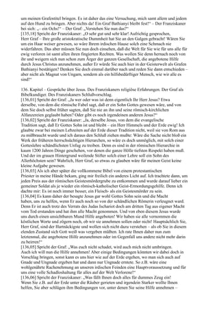 um meinen Grafentitel bringen. Es ist daher das eine Versuchung, mich samt allem und jedem
auf den Hund zu bringen. Aber nichts da! Ein Graf Bathianyi bleibt fest!“ – Der Franziskaner
bei sich: „– ein Ochs!“ – Der Graf: „Verstehen Sie nun das?“
[135,18] Spricht der Franziskaner: „O sehr gut und sehr klar! Aufrichtig gesprochen,
Herr Graf – Ihre große aristokratische Dummheit hat Sie an den Galgen gebracht! Wären Sie
um ein Haar weiser gewesen, so wäre Ihrem irdischen Hause solch eine Schmach nie
widerfahren. Das aber müssen Sie nun doch einsehen, daß die Welt für Sie wie für uns alle für
ewig verloren ist samt allen ihren fingierten Rechten. Was wollen Sie denn hernach noch von
ihr und weigern sich nun schon zum Ärger der ganzen Gesellschaft, die angebotene Hilfe
durch Jesus Christus anzunehmen, außer Er würde Sie auch hier in der Geisterwelt als Grafen
Bathianyi bestätigen? Denken Sie doch einmal darüber nach und reden Sie dann entschieden –
aber nicht als Magnat von Ungarn, sondern als ein hilfsbedürftiger Mensch, wie wir alle es
sind!“

136. Kapitel – Gespräche über Jesus. Des Franziskaners religiöse Erfahrungen. Der Graf als
Bibelkundiger. Des Franziskaners Schlußvorschlag.
[136,01] Spricht der Graf: „Ja wer oder was ist denn eigentlich Ihr Herr Jesus? Etwa
derselbe, von dem die römische Fabel sagt, daß er ein Sohn Gottes gewesen wäre, und von
dem Sie doch selbst früher sagten, daß Sie nie an ihn und seine römisch-kirchlichen
Alfanzereien geglaubt haben? Oder gibt es noch irgendeinen anderen Jesus?“
[136,02] Spricht der Franziskaner: „Ja, derselbe Jesus, von dem die evangelische
Tradition sagt, daß Er Gottes Sohn ist und bleibt – ein Herr Himmels und der Erde ewig! Ich
glaubte zwar bei meinen Lebzeiten auf der Erde dieser Tradition nicht, weil sie von Rom aus
zu mißbraucht wurde und ich daraus den Schluß ziehen mußte: Wäre die Sache nicht bloß ein
Werk der früheren herrschsüchtigen Hierarchen, so wäre es doch unmöglich, mit solch einer
Gotteslehre schändlichsten Unfug zu treiben. Denn es sind in der römischen Hierarchie in
kaum 1200 Jahren Dinge geschehen, vor denen die ganze Hölle tiefsten Respekt haben muß.
Und der im grauen Hintergrund weilende Stifter solch einer Lehre soll ein Sohn des
Allerhöchsten sein? Wahrlich, Herr Graf, so etwas zu glauben wäre für meinen Geist keine
kleine Aufgabe gewesen.
[136,03] Als ich aber später die vollkommene Bibel von einem protestantischen
Priester in meine Hände bekam, ging mir freilich ein anderes Licht auf. Ich trachtete dann, um
jeden Preis aus der römischen Geistesmördergrube zu entkommen und wurde darauf lieber ein
gemeiner Soldat als je wieder ein römisch-katholischer Geist-Ermordungsgehilfe. Denn ich
dachte mir: Es ist noch immer besser, ein Fleisch- als ein Geistesmörder zu sein.
[136,04] Es kann daher der besagte Jesus gar wohl Gottes Sohn sein und die Macht
haben, uns zu helfen, wenn Er auch noch so von der schändlichen Römerin verleugnet ward.
Denn Er ist auch trotz des Verrats des Judas Ischariot doch am dritten Tag aus eigener Macht
vom Tod erstanden und hat ihm alle Macht genommen. Und von eben diesem Jesus wurde
uns durch einen unsichtbaren Mund Hilfe angeboten! Wir haben sie alle vernommen die
köstlichen Worte und zögern noch, ob wir sie annehmen sollen oder nicht! Hauptsächlich Sie,
Herr Graf, sind der Hartnäckigste und wollen sich nicht dazu verstehen – als ob Sie in diesem
elenden Zustand sich Gott weiß was vergeben müßten. Ich rate Ihnen daher nun zum
letztenmal, die angebotene Hilfe anzunehmen oder im Gegenfall uns andere nicht mehr darin
zu beirren!“
[136,05] Spricht der Graf: „Was euch nicht schadet, wird auch mich nicht umbringen.
Auch ich will nun die Hilfe annehmen! Aber einige Bedingungen könnten wir dabei doch in
Vorschlag bringen, sonst kann es uns hier wie auf der Erde ergehen, wo man sich auch auf
Gnade und Ungnade ergeben hat und dann nur Ungnade erntete. So z.B. wäre eine
wohlgenährte Rachenehmung an unseren irdischen Feinden eine Hauptvoraussetzung und für
uns eine volle Schadloshaltung für alles auf der Welt Verlorene!“
[136,06] Spricht der Franziskaner: „Was fällt Ihnen doch alles für dummes Zeug ein!
Wenn Sie z.B. auf der Erde unter die Räuber gerieten und irgendein Starker wollte Ihnen
helfen, Sie aber schlügen ihm Bedingungen vor, unter denen Sie seine Hilfe annehmen –
 