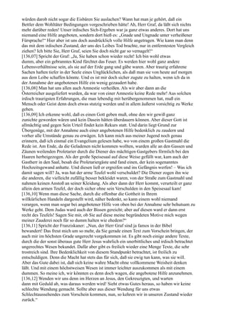 würden darob nicht sogar die Eisbären Sie auslachen? Wann hat man je gehört, daß ein
Bettler dem Wohltäter Bedingungen vorgeschrieben hätte! Ah, Herr Graf, da läßt sich nichts
mehr darüber reden! Unser irdisches Sich-Ergeben war ja ganz etwas anderes. Dort hat uns
niemand eine Hilfe angeboten, sondern dort hieß es: „Gnade und Ungnade unter verheißener
Fürsprache!“ Hier aber ist uns doch ausdrücklich volle Hilfe angetragen. Wie kann man denn
das mit dem irdischen Zustand, der uns des Leibes Tod brachte, nur in entferntesten Vergleich
ziehen? Ich bitte Sie, Herr Graf, seien Sie doch nicht gar so vernagelt!“
[136,07] Spricht der Graf: „Ja, Sie haben schon wieder recht! Ich bin wohl etwas
dumm, aber ein gebranntes Kind fürchtet das Feuer. Es werden hier wohl ganz andere
Lebensverhältnisse sein, als sie auf der Erde gang und gäbe waren. Aber traurig erfahrene
Sachen haften tiefer in der Seele eines Unglücklichen, als daß man sie von heute auf morgen
aus dem Leibe schaffen könnte. Und es ist mir doch sicher zugute zu halten, wenn ich da in
der Annahme der angebotenen Hilfe ein wenig gezaudert habe.
[136,08] Man hat uns allen auch Amnestie verheißen. Als wir aber dann an die
Österreicher ausgeliefert wurden, da war von einer Amnestie keine Rede mehr! Aus solchen
irdisch traurigsten Erfahrungen, die man lebendig mit herübergenommen hat, muß ein
Mensch oder Geist denn doch etwas stutzig werden und in allem äußerst vorsichtig zu Werke
gehen.
[136,09] Ich erkenne wohl, daß es einen Gott geben muß, ohne den wir gewiß ganz
zunichte geworden wären und kein Dasein hätten überdauern können. Aber dieser Gott ist
allmächtig und gegen Sein Urteil findet kein Rekurs statt. Und darin liegt Grund zur
Übergenüge, mit der Annahme auch einer angebotenen Hilfe bedenklich zu zaudern und
vorher alle Umstände genau zu erwägen. Ich kann mich aus meiner Jugend noch genau
erinnern, daß ich einmal ein Evangelium gelesen habe, wo von einem großen Gastmahl die
Rede ist. Am Ende, da die Geladenen nicht kommen wollten, wurden alle an den Gassen und
Zäunen weilenden Proletarier durch die Diener des mächtigen Gastgebers förmlich bei den
Haaren herbeigezogen. Als der große Speisesaal auf diese Weise gefüllt war, kam auch der
Gastherr in den Saal, besah die Proletariergäste und fand einen, der kein sogenanntes
Hochzeitsgewand anhatte. Und diesen ließ er ergreifen und ins Gefängnis werfen! – Was ich
damit sagen will? Ja, was hat der arme Teufel wohl verschuldet? Die Diener zogen ihn wie
die anderen, die vielleicht zufällig besser bekleidet waren, von der Straße zum Gastmahl und
nahmen keinen Anstoß an seiner Kleidung. Als aber dann der Herr kommt, verurteilt er ganz
allein den armen Teufel, der doch sicher ohne sein Verschulden in den Speisesaal kam!
[136,10] Wenn man diese Sache, durch die offenbar die Gottheit in Ihrem
willkürlichen Handeln dargestellt wird, näher bedenkt, so kann einem wohl niemand
verargen, wenn man sogar bei angebotener Hilfe von oben bei der Annahme sehr behutsam zu
Werke geht. Dem Judas ward auch der Bissen gereicht; aber auf diesen ward er dann erst
recht des Teufels! Sagen Sie mir, ob Sie auf diese meine begründeten Motive mich wegen
meiner Zauderei noch für so dumm halten wie ehedem?“
[136,11] Spricht der Franziskaner: „Nun, der Herr Graf sind ja famos in der Bibel
bewandert! Das freut mich um so mehr, da Sie gerade einen Text zum Vorschein bringen, der
auch mir im höchsten Grade ungerecht vorgekommen ist. Es gibt noch einige andere Texte,
durch die der sonst überaus gute Herr Jesus wahrlich ein unerbittliches und irdisch betrachtet
ungerechtes Wesen bekundet. Dafür aber gibt es freilich wieder eine Menge Texte, die sehr
trostreich sind. Ihre Bedenklichkeit von diesem Standpunkt betrachtet, ist freilich zu
entschuldigen. Denn die Macht hat stets das für sich, daß sie ewig tun kann, was sie will.
Aber das Gute dabei ist, daß sich keine wahre Macht ohne vollkommene Weisheit denken
läßt. Und mit einem höchstweisen Wesen ist immer leichter auszukommen als mit einem
dummen. So meine ich, wir könnten es denn doch wagen, die angebotene Hilfe anzunehmen.
[136,12] Wenden wir uns denn im Herzen an Jesus, den Gekreuzigten, und warten
dann mit Geduld ab, was daraus werden wird! Sieht etwas Gutes heraus, so haben wir keine
schlechte Wendung gemacht. Sollte aber aus dieser Wendung für uns etwas
Schlechtaussehendes zum Vorschein kommen, nun, so kehren wir in unseren Zustand wieder
zurück.“
 