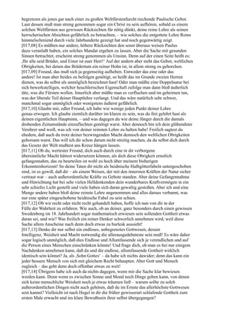 begrenzen als jenes gar nach einer zu großen Weltfürstenfurcht riechende Paulische Gebot.
Laut dessen muß man streng genommen sogar ein Christ zu sein aufhören, sobald es einem
solchen Weltfürsten aus gewissen Rücksichten für nötig dünkt, deine reine Lehre als seinen
herrscherischen Absichten gefährlich zu betrachten, – wie solches die entgottete Lehre Roms
himmelschreiend durch viele Jahrhunderte gezeigt hat und noch gegenwärtig zeigt.
[017,08] Es müßten nur andere, höhere Rücksichten den sonst überaus weisen Paulus
dazu veranlaßt haben, ein solches Mandat ergehen zu lassen. Aber die Sache mit gesunden
Sinnen betrachtet, erscheint streng genommen als Unsinn. Denn auf der einen Seite heißt es:
,Ihr alle seid Brüder, und Einer ist euer Herr!‘ Auf der andern aber steht das Gebot, weltlichen
Obrigkeiten, bei denen das Brüdertum ein reiner Hohn ist, in allem streng zu gehorchen.
[017,09] Freund, das muß sich ja gegenseitig aufheben. Entweder das eine oder das
andere! Ist man aber beides zu befolgen genötigt, so heißt das im Grunde zweien Herren
dienen, was du selbst als unmöglich bezeichnet hast! Oder man müßte eine Doppelnatur bei
sich bewerkstelligen, welcher heuchlerischen Eigenschaft zufolge man dann bloß äußerlich
täte, was die Fürsten wollen. Innerlich aber müßte man es verfluchen und im geheimen tun,
was der liberale Teil deiner Hauptlehre verlangt. Und das wäre natürlich sehr schwer,
manchmal sogar unmöglich oder wenigstens äußerst gefährlich.
[017,10] Glaube mir, edler Freund, ich habe wie wenige jeden Punkt deiner Lehre
genau erwogen. Ich glaube ziemlich darüber im klaren zu sein, was du frei gelehrt hast als
deinen eigentlichen Hauptsinn, – und was dagegen du wie deine Jünger durch die damals
drohenden Zeitumstände einzuflechten genötigt warst. Aber dennoch bin ich dein glühendster
Verehrer und weiß, was ich von deiner reinsten Lehre zu halten habe! Freilich sagtest du
ehedem, daß auch du trotz deiner bezwingenden Macht dennoch den weltlichen Obrigkeiten
gehorsam warst. Das will ich dir schon darum nicht streitig machen, da du selbst dich durch
das Gesetz der Welt mußtest ans Kreuz hängen lassen.
[017,11] Ob du, wertester Freund, dich auch durch eine in dir verborgene
übersinnliche Macht hättest widersetzen können, als dich diese Obrigkeit ernstlich
gefangennahm, das zu beurteilen ist wohl zu hoch über meinem bisherigen
Erkenntnishorizont! So deine Taten dir nicht als heidnische Halbgötterfabeln untergeschoben
sind, ist es gewiß, daß dir – als einem Weisen, der mit den innersten Kräften der Natur sicher
vertraut war – auch außerordentliche Kräfte zu Gebote standen. Aber deine Gefangennahme
und Hinrichtung hat bei sehr vielen Helldenkenden dein wunderbares Kraftvermögen in ein
sehr schiefes Licht gestellt und viele haben sich daran gewaltig gestoßen. Aber ich und eine
Menge andere haben bloß deine reinste Lehre angenommen und alles daraus verbannt, was
nur eine später eingeschobene heidnische Fabel zu sein schien.
[017,12] Ob wir recht oder nicht recht gehandelt haben, hoffe ich nun von dir in der
Fülle der Wahrheit zu erfahren. Wie auch, ob an deiner, ganz besonders durch einen gewissen
Swedenborg im 18. Jahrhundert sogar mathematisch erwiesen sein sollenden Gottheit etwas
daran sei, und wie? Was freilich ein reiner Denker schwerlich annehmen wird, weil diese
Sache allem Anscheine nach denn doch etwas zu burlesk aussieht!
[017,13] Denke dir nur selbst ein endloses, unbegrenztes Gottwesen, dessen
Intelligenz, Weisheit und Macht notwendig die allerausgedehnteste sein muß! Es wäre daher
sogar logisch unmöglich, daß dies Endlose und Allumfassende sich je verendlichen und auf
die Person eines Menschen einschränken könnte! Und frage dich, ob man es bei nur einigem
Nachdenken annehmen kann, daß du und die endlose, allumfassende Gottheit wirklich
identisch sein könnet? Ja, als ,Sohn Gottes‘ – da habe ich nichts dawider; denn das kann ein
jeder bessere Mensch von sich mit gleichem Recht behaupten. Aber Gott und Mensch
zugleich – das geht denn doch offenbar etwas zu weit!
[017,14] Übrigens habe ich auch da nichts dagegen, wenn mir die Sache klar bewiesen
werden kann. Denn wenn es zwischen Sonne und Mond noch Dinge geben kann, von denen
sich keine menschliche Weisheit noch je etwas träumen ließ – warum sollte zu solch
außerordentlichen Dingen nicht auch gehören, daß du im Ernste das allerhöchste Gottwesen
sein kannst? Vielleicht ist nach Hegel in dir die früher gewisserart schlafende Gottheit zum
ersten Male erwacht und ins klare Bewußtsein ihrer selbst übergegangen?
 