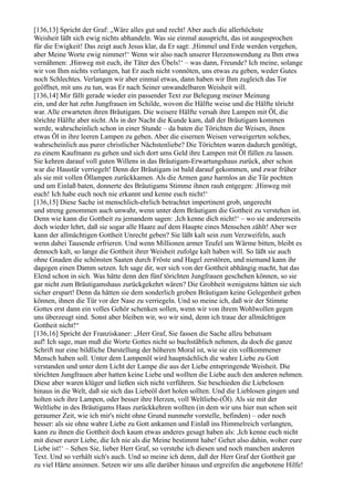 [136,13] Spricht der Graf: „Wäre alles gut und recht! Aber auch die allerhöchste
Weisheit läßt sich ewig nichts abhandeln. Was sie einmal ausspricht, das ist ausgesprochen
für die Ewigkeit! Das zeigt auch Jesus klar, da Er sagt: ,Himmel und Erde werden vergehen,
aber Meine Worte ewig nimmer!‘ Wenn wir also nach unserer Herzenswendung zu Ihm etwa
vernähmen: ,Hinweg mit euch, ihr Täter des Übels!‘ – was dann, Freunde? Ich meine, solange
wir von Ihm nichts verlangen, hat Er auch nicht vonnöten, uns etwas zu geben, weder Gutes
noch Schlechtes. Verlangen wir aber einmal etwas, dann haben wir Ihm zugleich das Tor
geöffnet, mit uns zu tun, was Er nach Seiner unwandelbaren Weisheit will.
[136,14] Mir fällt gerade wieder ein passender Text zur Belegung meiner Meinung
ein, und der hat zehn Jungfrauen im Schilde, wovon die Hälfte weise und die Hälfte töricht
war. Alle erwarteten ihren Bräutigam. Die weisere Hälfte versah ihre Lampen mit Öl, die
törichte Hälfte aber nicht. Als in der Nacht die Kunde kam, daß der Bräutigam kommen
werde, wahrscheinlich schon in einer Stunde – da baten die Törichten die Weisen, ihnen
etwas Öl in ihre leeren Lampen zu geben. Aber die eisernen Weisen verweigerten solches,
wahrscheinlich aus purer christlicher Nächstenliebe? Die Törichten waren dadurch genötigt,
zu einem Kaufmann zu gehen und sich dort ums Geld ihre Lampen mit Öl füllen zu lassen.
Sie kehren darauf voll guten Willens in das Bräutigam-Erwartungshaus zurück, aber schon
war die Haustür verriegelt! Denn der Bräutigam ist bald darauf gekommen, und zwar früher
als sie mit vollen Öllampen zurückkamen. Als die Armen ganz harmlos an die Tür pochten
und um Einlaß baten, donnerte des Bräutigams Stimme ihnen rauh entgegen: ,Hinweg mit
euch! Ich habe euch noch nie erkannt und kenne euch nicht!‘
[136,15] Diese Sache ist menschlich-ehrlich betrachtet impertinent grob, ungerecht
und streng genommen auch unwahr, wenn unter dem Bräutigam die Gottheit zu verstehen ist.
Denn wie kann die Gottheit zu jemandem sagen: ,Ich kenne dich nicht!‘ – wo sie andererseits
doch wieder lehrt, daß sie sogar alle Haare auf dem Haupte eines Menschen zählt! Aber wer
kann der allmächtigen Gottheit Unrecht geben? Sie läßt kalt sein zum Verzweifeln, auch
wenn dabei Tausende erfrieren. Und wenn Millionen armer Teufel um Wärme bitten, bleibt es
dennoch kalt, so lange die Gottheit ihrer Weisheit zufolge kalt haben will. So läßt sie auch
ohne Gnaden die schönsten Saaten durch Fröste und Hagel zerstören, und niemand kann ihr
dagegen einen Damm setzen. Ich sage dir, wer sich von der Gottheit abhängig macht, hat das
Elend schon in sich. Was hätte denn den fünf törichten Jungfrauen geschehen können, so sie
gar nicht zum Bräutigamshaus zurückgekehrt wären? Die Grobheit wenigstens hätten sie sich
sicher erspart! Denn da hätten sie dem sonderlich groben Bräutigam keine Gelegenheit geben
können, ihnen die Tür vor der Nase zu verriegeln. Und so meine ich, daß wir der Stimme
Gottes erst dann ein volles Gehör schenken sollen, wenn wir von ihrem Wohlwollen gegen
uns überzeugt sind. Sonst aber bleiben wir, wo wir sind, denn ich traue der allmächtigen
Gottheit nicht!“
[136,16] Spricht der Franziskaner: „Herr Graf, Sie fassen die Sache allzu behutsam
auf! Ich sage, man muß die Worte Gottes nicht so buchstäblich nehmen, da doch die ganze
Schrift nur eine bildliche Darstellung der höheren Moral ist, wie sie ein vollkommener
Mensch haben soll. Unter dem Lampenöl wird hauptsächlich die wahre Liebe zu Gott
verstanden und unter dem Licht der Lampe die aus der Liebe entspringende Weisheit. Die
törichten Jungfrauen aber hatten keine Liebe und wollten die Liebe auch den anderen nehmen.
Diese aber waren klüger und ließen sich nicht verführen. Sie beschieden die Liebelosen
hinaus in die Welt, daß sie sich das Liebeöl dort holen sollten. Und die Lieblosen gingen und
holten sich ihre Lampen, oder besser ihre Herzen, voll Weltliebe-(Öl). Als sie mit der
Weltliebe in des Bräutigams Haus zurückkehren wollten (in dem wir uns hier nun schon seit
geraumer Zeit, wie ich mir's nicht ohne Grund nunmehr vorstelle, befinden) – oder noch
besser: als sie ohne wahre Liebe zu Gott ankamen und Einlaß ins Himmelreich verlangten,
kann zu ihnen die Gottheit doch kaum etwas anderes gesagt haben als: ,Ich kenne euch nicht
mit dieser eurer Liebe, die Ich nie als die Meine bestimmt habe! Gehet also dahin, woher eure
Liebe ist!‘ – Sehen Sie, lieber Herr Graf, so verstehe ich diesen und noch manchen anderen
Text. Und so verhält sich's auch. Und so meine ich denn, daß der Herr Graf der Gottheit gar
zu viel Härte ansinnen. Setzen wir uns alle darüber hinaus und ergreifen die angebotene Hilfe!
 