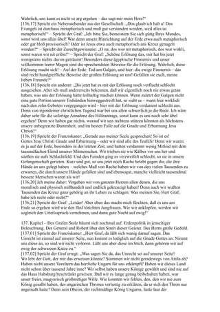 Wahrlich, uns kann es nicht so arg ergehen – das sagt mir mein Herz!“
[136,17] Spricht ein Nebenstehender aus der Gesellschaft: „Dos glaub ich halt a! Dos
Evangeli ist durchaus metaphorisch und muß gut verstanden werden, weil alles ist
metaphorisch!“ – Spricht der Graf: „Ich bitte Sie, bemeistern Sie sich gütig Ihres Mundes,
sonst wird uns allen übel! War denn unsere Hinrichtung auf der Erde etwa auch metaphorisch
oder gar bloß provisorisch? Oder ist Jesus etwa auch metaphorisch ans Kreuz genagelt
worden?“ – Spricht der Zurechtgewiesene: „O na, dos wor nit metaphorisch, dos wor wirkli,
sonst waren wir nit erlöst!“ – Spricht der Graf: „Schöne Erlösung das, mir hat bis jetzt
wenigstens nichts davon geträumt! Besonders diese ägyptische Finsternis und unser
vollkommen leerer Magen sind die sprechendsten Beweise für die Erlösung. Wahrlich, diese
Erlösung macht sich! – Auf der Erde: Tod am Galgen, und hier: die ewige Finsternis – das
sind recht handgreifliche Beweise der großen Erlösung an uns! Gefallen sie euch, meine
lieben Freunde?“
[136,18] Spricht ein anderer: „Bis jetzt hat es mit der Erlösung noch verflucht schlecht
ausgesehen. Aber ich muß andererseits bekennen, daß wir eigentlich noch nie etwas getan
haben, was uns der Erlösung hätte teilhaftig machen können. Wenn zuletzt der Galgen nicht
eine gute Portion unserer Todsünden hinweggestreift hat, so sieht es – wenn hier wirklich
nach den zehn Geboten vorgegangen wird – hier mit der Erlösung verdammt schlecht aus.
Denn von irgendeiner christlichen Tugend war bei uns allen schwerlich je die Rede. Ich wäre
daher sehr für die sofortige Annahme des Hilfeantrags, sonst kann es uns noch sehr übel
ergehen! Denn wir haben gar nichts, worauf wir uns rechtens stützen könnten als höchstens
unsere unbegrenzte Dummheit, und im besten Falle auf die Gnade und Erbarmung Jesu
Christi!“
[136,19] Spricht der Franziskaner: „Gerade aus meiner Seele gesprochen! So ist es!
Gottes Jesu Christi Gnade und Erbarmung – oder wir sind alle des Teufels! Denn wir waren
es ja auf der Erde, besonders in der letzten Zeit, und hatten verdammt wenig Mitleid mit dem
tausendfachen Elend unserer Mitmenschen. Wir trieben sie wie Kälber vor uns her und
stießen sie aufs Schlachtfeld. Und den Feinden ging es verzweifelt schlecht, so sie in unsere
Gefangenschaft gerieten. Kurz und gut, so uns jetzt noch Rache belebt gegen die, die ihre
Hände an uns gelegt haben – welches Maß von Rache haben wir von den vielen Tausenden zu
erwarten, die durch unsere Hände gefallen sind und ebensogut, manche vielleicht tausendmal
bessere Menschen waren als wir!
[136,20] Ich meine daher: Vergeben wir von ganzem Herzen allen denen, die uns
moralisch und physisch mißhandelt und endlich gekreuzigt haben! Denn auch wir wußten
Tausenden das Kreuz ganz gehörig an ihr Leben zu schlagen. Was meinen Sie, Herr Graf,
habe ich recht oder nicht?“
[136,21] Spricht der Graf: „Leider! Aber eben das macht mich fürchten, daß es uns am
Ende so ergehen wird wie den fünf törichten Jungfrauen. Wie wir anklopfen, werden wir
sogleich den Urteilsspruch vernehmen, und dann gute Nacht auf ewig!“

137. Kapitel – Des Grafen Stolz bäumt sich nochmal auf. Erdenpolitik in jenseitiger
Beleuchtung. Der General und Robert über den Streit dieser Geister. Des Herrn große Geduld.
[137,01] Spricht der Franziskaner: „Herr Graf, da läßt sich wenig darauf sagen. Das
Unrecht ist einmal auf unserer Seite, nun kommt es lediglich auf die Gnade Gottes an. Nimmt
uns diese an, so sind wir nicht verloren. Läßt uns aber diese im Stich, dann gehören wir auf
ewig der schwarzen Katze zu.“
[137,02] Spricht der Graf erregt: „Was sagen Sie da, das Unrecht sei auf unserer Seite!
Wo lebt der Gott, der mir das erweisen könnte? Stammen wir nicht geradewegs von Attila ab?
Haben nicht unsere Voreltern das herrliche Ungarn für uns erkämpft? Haben wir dieses Land
nicht schon über tausend Jahre inne? Wir selbst haben unsere Könige gewählt und sind nie auf
das Haus Habsburg beschränkt gewesen. Daß wir es lange genug beibehalten haben, war
unser freier, magyarisch großmütiger Wille. Wie konnten wir fehlen, den, den wir nie zum
König gesalbt haben, des ungarischen Thrones verlustig zu erklären, da er sich den Thron nur
angemaßt hatte? Denn sein Oheim, der rechtmäßige König Ungarns, hatte laut der
 