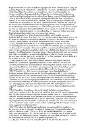 Pragmatischen Sanktion ohne unsere Einwilligung nie ein Recht, statt seiner einen König für
unser mächtiges Reich einzusetzen! – Und Sie reden von einem Unrecht auf unserer Seite?“
[137,03] Spricht der Franziskaner: „Aber um Gottes willen, reden Sie doch hier im
Geisterreich nicht so ultramagyarisch dumm! Sagen Sie mir, hat denn die Gottheit dieses
Land dem Attila wie den Israeliten das gelobte Land Kanaan geschenkt? Oder hat es nicht
vielmehr der Attila mit Waffen erobert und somit unrechtmäßig den alten Ureinwohnern
geraubt? Ist das ein rechtmäßiger Besitz vor Gott? Österreich hatte wahrlich größere und
ältere Rechte auf unser Reich, als wir ihm je zugestehen wollten. Österreich hat Ungarn von
den Türken zurückerobert und uns wieder zu eigen gegeben mit dem alleinigen Vorbehalt,
daß die Habsburger stets das erste Recht auf die Krone Ungarns haben sollen. Warum wollten
wir denn nun eine eigene Wurst gebraten haben? Sehen Sie, das hat unser Hochmut getan!
Wir sind unter Österreichs Zepter zu reich und mächtig geworden und wollten dann unser
Reich selbständig beherrschen und viel von uns reden machen.
[137,04] Aber das hat dem lieben Herrgott nicht gefallen und Er machte uns einen
Strich durch die Rechnung. Und Ihnen, Herr Graf, als einem echten Sohn Attilas, steht es nun
frei, einen Rekurs gegen den allmächtigen Herrgott zu ergreifen. Wer weiß, welch seltene
Effekte da herauskommen. Ich wünsche Ihnen viel Glück und schönes Wetter dazu!
[137,05] Wissen Sie denn nicht, wie es in der Heiligen Schrift lautet, daß alles, was
vor der Welt groß sein will, vor Gott ein Greuel ist? Wir wollten aber groß und mächtig sein;
und da stecken wir nun in der schönsten Sauce! Jetzt aber nur noch die Dummheit ein wenig
weiter getrieben und es kann uns glücken, daß wir ein echt höllisches Bratel mit Schwefelsalat
als ewiges Konfekt aufgetischt bekommen. Dann wird uns wahrlich nichts mehr zu wünschen
übrig bleiben, so ein kleines Vorgeschmäckchen hätten wir bereits. Nur zu in unserem
Starrsinn, es wird schon noch besser werden! Es ist ein altes Sprichwort: ,Was die Hölle will,
das bleibt ihr nicht aus!‘ Ich habe nun ausgeredet.“
[137,06] Spricht der Graf: „Sehr wohl von Ihnen, Herr von Schwarzgelb! Es ist nur
schade, daß Sie mit diesen Argumenten nicht zwölf Monate früher auf der Erde zum
Vorschein gekommen sind. Es müßte mit dem Teufel hergehen, wenn Sie nicht schon längst
ein einträgliches Plätzchen beim Wiener Ministerium erlangt hätten. Wahrhaftig, so eine
schöne Argumentation hätte sogar einem Fürsten Metternich keine Schande gemacht.
[137,07] Wenn Sie etwa doch ehestens mit Jesus, dem Herrn, freundschaftlich in
Berührung kommen dürften, so suchen Sie Ihn dahin zu bewegen, daß Er einige himmlische
Verdienstorden auf die Erde hinabsenden und sie als Zeichen Seines Wohlwollens an jene
verteilen möchte, die sich bei unserer Aufhängungsgeschichte am tätigsten erwiesen haben.
Denn sehen Sie, das Leutaufhängungsgeschäft muß bei Jesus, dem Herrn, schon deshalb einen
besonders hohen Wert haben, da Er Selbst eines ähnlichen Todes gestorben ist. Nein, das
hätte ich nie geglaubt, daß Sie so ein Gutgesinnter wären. Das Aufhängen muß Ihnen
ordentlich wohlgetan haben, weil Sie nun der österreichischen Regierung dafür so dankbar
sind!“
[137,08] Spricht der Franziskaner: „Lieber Herr Graf, Sie belieben mich zu hänseln
gleich einem Lausbuben! Aber das macht mir gar nichts, denn ich weiß, warum ich so geredet
habe. Sie aber haben meine ganze Rede gar nicht verstanden, daher ist es Ihnen auch zu
verzeihen, wenn Sie so reden. Lobte ich denn die Handlung der österreichischen Regierung?
Herr, ich kenne Österreichs Gebrechen so gut wie irgendeiner. Österreichs Kaiser ist schon
ein genügender Vesuv für alle Länder Österreichs; das weiß der Herr Jesus. Wir wollten aber
mit aller Teufelsgewalt ein zweiter werden, und das war eben gefehlt. Das Unrecht ist von
Gottes wegen darum auf unserer Seite!
[137,09] Wir haben nun die Pflicht, dieses Unrecht einzusehen und Gott, dem Herrn,
das in unsern Herzen zu bekennen! Sprach nicht Gott dereinst: ,In Meinem Zorn habe Ich
euch einen König gegeben!‘ – Wenn ein König schon ein Werk des Zornes ist, warum
trachteten wir dann danach? Wir erhielten auch den Zorn Gottes als erste Draufgabe auf den
König! Hätten wir lieber anstatt um den Zorn Gottes um Seine Liebe gekämpft, so stünde es
nun wahrscheinlich heller um uns, als es gegenwärtig der Fall ist!
[137,10] Jesus aber will nun, wie ich es jetzt getreu in mir gewahre, die Zahl der
 