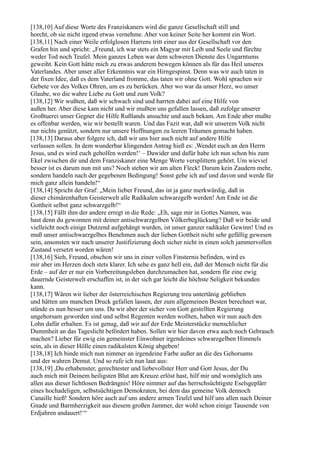 [138,10] Auf diese Worte des Franziskaners wird die ganze Gesellschaft still und
horcht, ob sie nicht irgend etwas vernehme. Aber von keiner Seite her kommt ein Wort.
[138,11] Nach einer Weile erfolglosen Harrens tritt einer aus der Gesellschaft vor den
Grafen hin und spricht: „Freund, ich war stets ein Magyar mit Leib und Seele und fürchte
weder Tod noch Teufel. Mein ganzes Leben war dem schweren Dienste des Ungarntums
geweiht. Kein Gott hätte mich zu etwas anderem bewegen können als für das Heil unseres
Vaterlandes. Aber unser aller Erkenntnis war ein Hirngespinst. Denn was wir auch taten in
der fixen Idee, daß es dem Vaterland fromme, das taten wir ohne Gott. Wohl sprachen wir
Gebete vor des Volkes Ohren, um es zu berücken. Aber wo war da unser Herz, wo unser
Glaube, wo die wahre Liebe zu Gott und zum Volk?
[138,12] Wir wußten, daß wir schwach sind und harrten dabei auf eine Hilfe von
außen her. Aber diese kam nicht und wir mußten uns gefallen lassen, daß zufolge unserer
Großtuerei unser Gegner die Hilfe Rußlands ansuchte und auch bekam. Am Ende aber mußte
es offenbar werden, wie wir bestellt waren. Und das Fazit war, daß wir unserem Volk nicht
nur nichts genützt, sondern nur unsere Hoffnungen zu leeren Träumen gemacht haben.
[138,13] Daraus aber folgere ich, daß wir uns hier auch nicht auf andere Hilfe
verlassen sollen. In dem wunderbar klingenden Antrag hieß es: ,Wendet euch an den Herrn
Jesus, und es wird euch geholfen werden!‘ – Dawider und dafür habe ich nun schon bis zum
Ekel zwischen dir und dem Franziskaner eine Menge Worte versplittern gehört. Um wieviel
besser ist es darum nun mit uns? Noch stehen wir am alten Fleck! Darum kein Zaudern mehr,
sondern handeln nach der gegebenen Bedingung! Sonst gehe ich auf und davon und werde für
mich ganz allein handeln!“
[138,14] Spricht der Graf: „Mein lieber Freund, das ist ja ganz merkwürdig, daß in
dieser chimärenhaften Geisterwelt alle Radikalen schwarzgelb werden! Am Ende ist die
Gottheit selbst ganz schwarzgelb!“
[138,15] Fällt ihm der andere erregt in die Rede: „Eh, sage mir in Gottes Namen, was
hast denn du gewonnen mit deiner antischwarzgelben Völkerbeglückung? Daß wir beide und
vielleicht noch einige Dutzend aufgehängt wurden, ist unser ganzer radikaler Gewinn! Und es
muß unser antischwarzgelbes Benehmen auch der lieben Gottheit nicht sehr gefällig gewesen
sein, ansonsten wir nach unserer Justifizierung doch sicher nicht in einen solch jammervollen
Zustand versetzt worden wären!
[138,16] Sieh, Freund, obschon wir uns in einer vollen Finsternis befinden, wird es
mir aber im Herzen doch stets klarer. Ich sehe es ganz hell ein, daß der Mensch nicht für die
Erde – auf der er nur ein Vorbereitungsleben durchzumachen hat, sondern für eine ewig
dauernde Geisterwelt erschaffen ist, in der sich gar leicht die höchste Seligkeit bekunden
kann.
[138,17] Wären wir lieber der österreichischen Regierung treu untertänig geblieben
und hätten uns manchen Druck gefallen lassen, der zum allgemeinen Besten berechnet war,
stünde es nun besser um uns. Da wir aber der sicher von Gott gestellten Regierung
ungehorsam geworden sind und selbst Regenten werden wollten, haben wir nun auch den
Lohn dafür erhalten. Es ist genug, daß wir auf der Erde Meisterstücke menschlicher
Dummheit an das Tageslicht befördert haben. Sollen wir hier davon etwa auch noch Gebrauch
machen? Lieber für ewig ein gemeinster Einwohner irgendeines schwarzgelben Himmels
sein, als in dieser Hölle einen radikalsten König abgeben!
[138,18] Ich binde mich nun nimmer an irgendeine Farbe außer an die des Gehorsams
und der wahren Demut. Und so rufe ich nun laut aus:
[138,19] ,Du erhabenster, gerechtester und liebevollster Herr und Gott Jesus, der Du
auch mich mit Deinem heiligsten Blut am Kreuze erlöst hast, hilf mir und womöglich uns
allen aus dieser lichtlosen Bedrängnis! Höre nimmer auf das herrschsüchtigste Eselsgeplärr
eines hochadeligen, selbstsüchtigen Demokraten, bei dem das gemeine Volk dennoch
Canaille hieß! Sondern höre auch auf uns andere armen Teufel und hilf uns allen nach Deiner
Gnade und Barmherzigkeit aus diesem großen Jammer, der wohl schon einige Tausende von
Erdjahren andauert!‘“
 