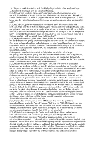 139. Kapitel – Im Grafen wird es hell. Ein Hochgebirge und ein Palast werden sichtbar.
Liebevollste Belehrungen über die jenseitige Ordnung.
[139,01] Der Graf kehrt sich bei diesem Aufruf des Redners beinahe um vor Ärger
und will davonfliehen. Aber der Franziskaner faßt ihn am Rock fest und sagt: „Herr Graf,
keinen Schritt weiter! Sie haben in Ungarn über uns als erster Minister geherrscht. Es wird
heller nun, der ewige Richter kommt: Sie werden uns vor Ihm verantworten! Verstehen Sie
mich?“
[139,02] Der Graf, ganz entsetzt über den sonderbaren Ernst des Franziskaners und
noch voll Ärger über das Gebet des Redners, gerät förmlich in Fieber und spricht ganz sanft
und gelassen: „Nun, nun, mir ist, ja, mir ist schon alles recht. Aber das bitte ich euch, daß ihr
mich nicht wie einen Raubmörder umbringt! Fallet mich nur nicht gar so an, ich will ja alles
tun!“ – Spricht der Franziskaner: „Nun gut denn, aber vor dem ewigen Richter, wie wird es
Euch da ergehen – und wie uns als Ihren Helfershelfern?“
[139,03] Spricht der Graf: „Aber lieber Freund, haben Sie denn nicht früher gehört,
daß der Herr uns allen gnädig und barmherzig sein will! Wie soll Er uns dann richten wollen?
Oder wozu soll der Allmächtige und Allwissende erst eine Gegenüberstellung mit Seinen
Geschöpfen halten, um sie durch ihr eigenes Geständnis dahin zu bringen, selbst einzusehen,
daß sie mit Recht verdammt werden? Oh, das ist verdammt schwach von einem
römischkatholischen
Ordenspriester, der Gottheit menschliche Schwächen anzudichten. Gott ist gut
und gnädig, wem Er gut und gnädig sein will. Wen Er aber fallen läßt, dem hilft gar nichts,
am allerwenigsten das Fürwort eines ungarischen Grafen. Ich glaube aber, daß der liebe
Herrgott auf den Mist gar nicht schauen wird, den wir uns gegenseitig vor die Türen gekehrt
haben. – Verstehen Sie das, mein lieber Pater Grobianus?“
[139,04] Spricht der Franziskaner: „Schon gut, Herr Graf! Wir werden es ja zu sehen
bekommen, wer am Ende recht haben wird. Es wird nun immer heller von Osten her, wie es
mir vorkommt. Wenn nur der fatale Nebel nicht wäre! Wir müßten sonst bei dieser Helle doch
schon hie und da etwas wahrnehmen, wenn es hier überhaupt etwas zum Erkennen gibt.“
[139,05] Spricht wieder der Redner: „Liebe Freunde und Brüder, mir ist ein guter
Gedanke durch meine Seele gefahren und diesen will ich euch kundtun! Seht, wir sind alle
gleich unglücklich geworden und keiner hat etwas vor dem anderen. Wie wäre es, so wir
lieber in echter Bruderliebe und Freundschaft beisammen verharrten und ohne gegenseitige
Vorwürfe erwarten, was die Allmacht Gottes über uns verfügen wird? Es ist ja ohnehin Qual
genug, so wir uns vor Gott fürchten wie eine Taube vor den Krallen eines Aars. Meinet ihr
denn, daß dadurch das Urteil Gottes gegen uns milder ausfallen wird? Gott tut, was Er will,
und keine Ewigkeit bringt Ihn von Seinem einmal gefaßten Urteil ab! Daher seien wir
wenigstens unter uns freundlich, so uns die Gottheit nimmer freundlich entgegenkommen
sollte! – Aber es wird nun im Ernste heller und heller, und gegen aufwärts kommt mir auch
der Himmel schon recht blau vor! Nur Sterne kann ich noch nicht wahrnehmen.
Wahrscheinlich werden hier auch keine sein.“
[139,06] Spricht der Graf: „Bravo, Freund Miklosch, deine Sprache gefällt mir
tausendmal besser als die des Paters Cyprianus. Wahrlich, ein Pfaffe bleibt doch ewig ein
gefühlloses Wesen! Aber es sei ihm alles verziehen! Von nun an werde ich mich nimmer
erheben, auch über meinen ärgsten Feind nicht. Gott gebe uns allen eine rechte Erkenntnis
und eine gegenseitige feste Geduld! Sein Wille sei mit uns allen!“
[139,07] Auf diese Äußerungen des Grafen werden die Nebel dünner und es kommt
allen vor, als wenn sie sich noch nicht gar zu lange in dieser Gegend befänden.
[139,08] Miklosch sagt nach einer Weile, als er gegen Abend und Mitternacht ein
mächtiges Gebirge entdeckt: „O Freunde, da, da sehet hin! Land, Hochgebirge! Endlich, zum
erstenmal Land in dieser Welt, und das ein Hochgebirgsland! Es steht über den majestätischen
Anblick eines Hochgebirges wohl ewig nichts auf! Das sänftigt ganz wunderbar das sonst oft
so magere Gemüt des Menschen und sein Herz wird im Glauben an einen allmächtigen Gott
gestärkt und von Liebe zu Ihm entbrannt. O wie erbaut bin ich nun beim Anblick dieses
riesigen Hochgebirges! Besonders die Spitze zwischen Abend und Norden ist etwas
 