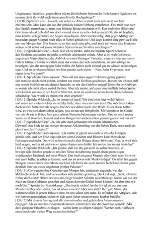 Ungeheures. Wahrlich, gegen diese wären die höchsten Spitzen der Erde kaum Hügelchen zu
nennen. Seht ihr wohl auch dieses prachtvolle Hochgebirge?“
[139,09] Sprechen alle: „Jawohl, wir sehen es. Aber es muß noch sehr weit von hier
entfernt sein. Man kann das aus der gräulich-blauen Färbung entnehmen. Fast muß man sich
das Genick ausrenken, so man jene höchste Spitze erschauen will. Das muß eine Höhe sein!
Gott tausendmal Lob, daß wir doch einmal etwas zu sehen bekommen! Oh, das ist herrlich,
man könnte sich geradezu die Augen ausschauen. Aber merkwürdig, daß gegen Mittag und
besonders gegen Morgen noch alles in Nebel gehüllt ist! Und doch kommt eine gewisse Helle
nur von Morgen her! Die Sonne, so es hier auch eine gibt, muß noch tief unter dem Horizont
stehen, weil selbst auf jenen höchsten Spitzen keine Strahlen anschlagen.“
[139,10] Spricht der Graf: „Doch, wie ich es merke, steht die höchste Spitze schon in
den Strahlen, ansonsten sie nicht so rötlich schimmern würde. Aber es ist wahrlich etwas
ungeheuer Majestätisches, der Anblick so eines Gebirges! Freunde, wenn wir hier nur einen
Führer hätten, ich wäre wirklich einer der ersten, der sich entschlösse, so ein Gebirge zu
besteigen. Von der mittägigen Seite müßte die Spitze nicht einmal gar zu schwer zu besteigen
sein. Und zu versäumen hätten wir hier gerade auch nichts. – Nun, Pater Cyprianus, was
sagen denn Sie dazu?“
[139,11] Spricht der Franziskaner: „Was soll ich dazu sagen? Ich habe genug geredet
und man hat mich nicht gehört, sondern nur einen Grobian gescholten. Darum bin ich nun still
und werde bloß hören und danach handeln, so mir das Gehörte zusagt! Gehet ihr ins Gebirge,
so werde ich nicht allein zurückbleiben. Aber ich meine, auf jener unermeßlich hohen Spitze
wird keinen von uns je der Kopf schmerzen, denn da wird man schon beim Hinaufschauen
schwindlig. Wie würde es einem erst oben ergehen!“
[139,12] Spricht Miklosch: „Ja, so denke ich auch! Wir sind zwar hier wohl Geister
und somit um vieles leichter als auf der Erde; aber von einer solchen Höhe möchte ich denn
doch keinen Salto mortale wagen. Bleiben wir daher noch eine Weile, bis es etwas heller
wird, es wird sich dann schon zeigen, was zu tun uns übrigbleibt. Mir kommt es im Geiste
vor, als ob wir in Kürze hier ganz seltene Besuche bekommen werden. Und so mich meine
Sinne nicht täuschen, kommt dort von Morgen her soeben schon jemand gerade auf uns zu.“
[139,13] Spricht der Graf: „Ja, ich sehe auch jemanden mit einem faltenreichen
Gewand! Am Ende ist das wieder ein neuer Ankömmling von der lieben Erde, etwa auch ein
gleich uns Justifizierter?“
[139,14] Spricht der Franziskaner: „Da müßte er gleich uns noch in irdische Lumpen
gehüllt sein. Auf der Erde trägt seit den alten Griechen und Römern kein Mensch ein
Faltengewand mehr. Das wird schon ein recht alter Bürger dieser Welt sein! Nun, es wird sich
bald zeigen, wer er ist und was er seines Amtes sein dürfte. Ich werde ihn zu uns herrufen!“
[139,15] Spricht Miklosch: „Ich glaube, daß wir ihn gar nicht zu rufen brauchen, er
bewegt sich ohnehin gerade zu uns her. Seine Annäherung macht einen guten, sogar
wohltuenden Eindruck auf mein Wesen. Das muß ein guter Mensch oder Geist sein! Es wird
nun auch heller, je näher er kommt, und das ist etwas sehr Merkwürdiges! Da sehet hin gegen
Morgen: etwas hinter dem Mann erschaue ich durch die noch starken Nebel auf einmal ganz
deutlich Umrisse eines ungeheuer großen Palastes!“
[139,16] Alle wenden ihre Gesichter gen Morgen hin, entdecken zugleich, was der
Miklosch entdeckt hat, und verwundern sich darüber gewaltig. Der Graf sagt: „Seht, ich hatte
früher doch recht! Hätten wir uns um einige hundert Schritte weiterbewegt, wären wir mit der
Nase an dieses Gebäude gestoßen und hätten dort um Einlaß bitten können! So aber sind wir
noch hier.“ Spricht der Franziskaner: „Das macht nichts! An der Ewigkeit um ein paar
Minuten früher oder später, das ist schon einerlei! Aber nun stille! Der gute Mann, der
wahrscheinlich in jenem Palast wohnt, ist uns schon sehr nahe. Es erfordert die Artigkeit, daß
wir ihm entgegengehen, indem er sich ganz sicher unseretwegen hierher bemüht.“
[139,17] Mit diesem Antrag sind alle einverstanden und gehen dem Ankommenden
entgegen. Als sie mit ihm zusammenkommen, nimmt der Graf das Wort und spricht: „Mit
dero gütigster Erlaubnis zu fragen – wohin denn so eiligen Ganges? Werden wohl vielleicht
einen noch sehr weiten Weg zu machen haben?“
 