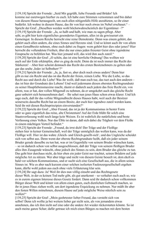 [139,18] Spricht der Fremde: „Seid Mir gegrüßt, liebe Freunde und Brüder! Ich
komme nur euretwegen hierher zu euch. Ich habe eure Stimmen vernommen und bin daher
von diesem Hause herausgeeilt, um euch allen nötigenfalls Hilfe anzubieten, so ihr einer
bedürfet. Ich wohne in diesem Hause, das ihr von hier noch etwas im Nebel erschauet.“ –
Spricht der Graf: „Dieselben werden wohl höchstwahrscheinlich der Eigentümer –?“
[139,19] Spricht der Fremde: „Ja, so halb und halb, wie man zu sagen pflegt. Aber
seht, es gibt hier kein eigentliches gesondertes Eigentum, alles ist da gewisserart ein
Gemeingut. In diesem Reiche herrscht eine reine Demokratie. Denn was einem gehört, das
gehört auch allen andern, die eines Sinnes und Herzens sind. Und so könnt auch ihr von allem
einen Genußbesitz nehmen, ohne euch dabei zu fragen: wem gehört hier dies oder jenes? Hier
herrscht die vollendetste Freiheit, über die nur eines jeden freiester Geist ohne irgendeine
Einsprache zu befehlen hat. Was hier jemand will, das wird ihm auch zuteil.“
[139,20] Spricht der Graf: „O schön, das ist eine herrliche Ordnung! Das wollten wir
auch auf der Erde erkämpfen, aber es ging da nicht. Denn da ist noch immer das Recht des
Stärkeren! – Aber hier scheint demnach das Recht des ersten Besitznehmers zu gelten oder
gar das uralte ,Jeder ist Selbstherr‘?“
[139,21] Spricht der Fremde: „Ja, ja, fast so, aber doch noch etwas anders! Denn hier
gibt es nur ein Recht und das ist das Recht der freien, reinen Liebe. Wie die Liebe, so das
Recht aus und durch die Liebe! Was ihr wollt, daß man euch tue, das tuet auch den anderen –
das ist hier der Grundsatz des Lebens! Und weil jedermann diesen obersten Rechtsgrundsatz
zu seiner Hauptlebensmaxime macht, räumt er dadurch auch jedem das freie Recht ein, von
allem, was er hat, den vollen Mitgenuß zu nehmen, da er umgekehrt auch das gleiche Recht
ganz unbeirrt sich herausnehmen darf. – Ihr sehet nun jenes Haus schon etwas klarer. Und Ich
sage euch, daß ihr das vollste Mitgenußrecht dieses Hauses habt, weil auch der Besitzer
seinerseits dasselbe Recht hat an einem Besitz, der euch hier irgendwo zuteil werden kann.
Seid ihr mit diesen Rechtsprinzipien einverstanden?“
[139,22] Spricht der Graf: „Aber Freund, das ist ja der Kommunismus in bester Form
oder so ganz eigentlich das reine, alte Christentum! Auf der Erde blüht für solch eine
Staatsverfassung wohl noch lange kein Weizen. Es ist wahrlich die natürlichste und beste
Verfassung eines Volkes. Nur das Üble ist daran, daß sich dabei die Trägheit vor dem Fleiße
in einem mächtigen Vorteil befindet.“
[139,23] Spricht der Fremde: „Freund, du irrst dich! Der Träge und der Fleißige
stehen hier in keiner Gemeinschaft, weil der Träge unmöglich das wollen kann, was da der
Fleißige will. Hier ist das wahre ,Gleich- und Gleich-gesellt-sich‘, und das Ungleiche scheidet
sich von selbst aus. Denn wenn der oberste Rechtsgrundsatz heißt, daß ein jeder seinem
Bruder gerade dasselbe zu tun hat, was er im Gegenfalle von seinem Bruder wünschen kann,
– so ist dadurch schon von selbst ausgeschlossen, daß der Träge von seinem fleißigen Bruder
alles ihm Zusagende wünscht, ohne jedoch des Sinnes zu sein, dem Bruder das gleiche zu tun.
Das geht hier durchaus nicht, da hier eben ein jeder Geist nur trachtet, seinen Brüdern auf jede
mögliche Art zu nützen. Wer aber träge und nicht von diesem Geiste beseelt ist, dem ekelt es
bald vor solchem Kommunismus, und er sucht sich eine Gesellschaft aus, die in allem seines
Sinnes ist. Wie es aber nach kurzem einer solchen isolierten Faulenzergesellschaft ergehen
kann, dürfte wohl jedem aus euch ohne viele Erläuterung klar sein.
[139,24] Ihr sagt dazu: Ja! Weil ihr dies nun völlig einseht und das Rechtsgesetz
dieser Welt, in der es keinen Tod mehr gibt, als gut anerkennt – so verhaltet euch auch so, wie
es in eurem eigenen Interesse dieses Gesetz fordert. Dann seid ihr dadurch schon vollkommen
Bürger dieser Welt und könnt von allem einen guten, euch dienlichen Gebrauch machen, so
ihr in jenes Haus ziehen wollt, um dort irgendeine Erquickung zu nehmen. Nur müßt ihr aber
den festen Willen mitnehmen, diesem Hause auf jede mögliche Weise nützlich sein zu
wollen!“
[139,25] Spricht der Graf: „Mein geehrtester lieber Freund, das versteht sich von
selbst! Denn ich wollte ja bei weitem lieber gar nicht sein, als von jemandem etwas
annehmen, das ich ihm nicht auf eine oder die andere Art wieder rückerstatten könnte. So ist
auch meine ganze Schar; dafür getraue ich mich einen Bürgen zu machen mit dem besten
 