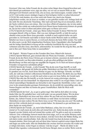 Gewissen! Aber nun, lieber Freund, der du schon sicher länger diese Gegend bewohnst und
dich überall gut auskennen wirst, sage uns allen, wie wir uns zu unserer Hilfe an den
alleinigen Gott Himmels und der Erde, also an Jesus, den Gekreuzigten, wenden sollen? Wo
ist Er? Und werden unsere sündigen Augen je Sein heiligstes Antlitz zu sehen bekommen?
[139,26] Wir sind ehedem, als es hier noch sehr finster war, durch eine Stimme
aufgefordert worden, uns an Jesus zu wenden, so uns geholfen werden soll. Anfangs hielt ich
das mehr für eine akustische Täuschung. Aber nach und nach fing ich an einzusehen, daß an
der Sache wirklich etwas sein müsse. Aber wie diese effektvoll anpacken, das ist eine andere
Frage! Und dies würde uns wahrscheinlich kein Wesen besser beantworten können als gerade
du, der du hier sicher in allem und jedem schon ganz zu Hause sein wirst.“
[139,27] Spricht der Fremde: „Ganz gut, Meine lieben Freunde! In dieser Welt bin Ich
sozusagen überall völlig zu Hause. Aber was euer Anliegen betrifft, so habt ihr euch ja
ohnehin schon an den Herrn Jesus gewendet, weshalb es auch sogleich heller um euch
geworden ist. Ich brauche euch daher in dieser Sache nichts Weiteres mehr zu eröffnen.
Behaltet nur Jesus in eurem Herzen, so wird euch ehestens die beste Hilfe werden. Nur müßt
ihr allen euern von der Welt mitgebrachten Hochmut, Stolz, Eigendünkel, alles Rachegefühl
und die leidige Sinnlichkeit in bezug auf das weibliche Geschlecht für ewig von euch
verbannen und alles Jesus, dem Herrn, anheimstellen. So werdet ihr für ewig bei Ihm, um Ihn
und in Ihm sein! Denn Seine Güte ist unermeßlich.“

140. Kapitel – Weitere Fragen an den Fremden über Jesus. Rätselvolle Antwort.
[140,01] Spricht Miklosch, ganz entzückt über die Worte des Fremden: „O liebster
Freund, da du den Herrn Jesus Christus gut zu kennen scheinst, ansonsten du doch nicht mit
solcher Zuversicht von Ihm reden könntest, so gib uns allen gefälligst eine kleine
Beschreibung von Ihm und zeige uns ungefähr die Gegend, wo Er Sich mit Seinen seligsten
Freunden vorzugsweise aufzuhalten pflegt.“
[140,02] Spricht der Fremde: „Liebe Freunde! Was da die erste Frage betrifft, so muß
ich euch sagen, daß gerade Ich Selbst die größte Ähnlichkeit mit Ihm habe. Persönlich sieht
Er geradeso aus wie Ich. Auch Seine Stimme ist ganz wie die Meinige. Fürwahr, wer Mich
sieht, der sieht das wirklich vollkommene Ebenbild Jesu des Herrn! Ihr dürfet also nur Mich
recht fest ins Auge fassen, so seht ihr auch schon so gut wie Jesus Selbst, der Gestalt nach.
[140,03] Was aber das Wo betrifft, so ist die Antwort ein wenig schwieriger, obschon
am Ende alles auf eins hinausläuft. Im allgemeinen aber wohnt Er im ewigen Osten. Und vom
irdisch naturmäßigen Standpunkt aus betrachtet in der Gegend des Sternbildes ,Löwe‘, und
zwar in der entsprechenden geistigen Zentralsonne, die da umfaßt die naturmäßige unter dem
Namen Regulus und über sie hinaus die ganze Unendlichkeit. Habt Ihr Mich wohl
verstanden?“
[140,04] Spricht der Graf: „Ja, so gut es gehen mag! Aber daß du dich dabei ein wenig
dunkel über das Wo geäußert hast, wird wohl jeder von uns gemerkt haben. Wie da deine
persönliche Ähnlichkeit mit Jesus und Sein wahres Wo am Ende auf eins hinauslaufen
könnte, das, liebster Freund, ist mir ein bißchen zu rund! Denn was hat deine zufällige
Ähnlichkeit mit dem wahren Wo des Herrn Jesus zu tun? Wie kann das eins sein? Da mußt du
dich im Eifer vielleicht doch ein wenig verredet haben. Sei demnach so gut und deute uns
diese Sache ein wenig klarer!“
[140,05] Spricht der Fremde: „Ja, mein lieber Bathianyi, schau, hier ist es schon
einmal so! Es muß einem da nicht alles auf einmal klar sein. Siehst du denn nicht, wie diese
Gegend von den Nebeln nicht auf einmal klar werden will? So geht es auch mit so mancher
Antwort. Eine vollständige Antwort macht den Geist träge, weil er um nichts Weiteres mehr
zu fragen hat. Ist aber die Antwort etwas dunkel, wird der Geist über alle Maßen fleißig, um
sich darin wieder zurechtzufinden. Sieh, über die Gestalt Jesu hast du keinen weiteren
Anstand erhoben. Dein Geist gab sich auf diese klare Antwort sogleich seiner trägen Ruhe hin
und fragte um nichts mehr. Aber die Dunkelheit der zweiten Antwort erweckte ihn wieder und
er nötigte dich dann, weiter fragen zu müssen. Und das ist gut! – Mache dir daher in der
Zukunft über irgendwo vorkommende Zweifel keine Skrupel, denn zu rechter Weile wird dir
 