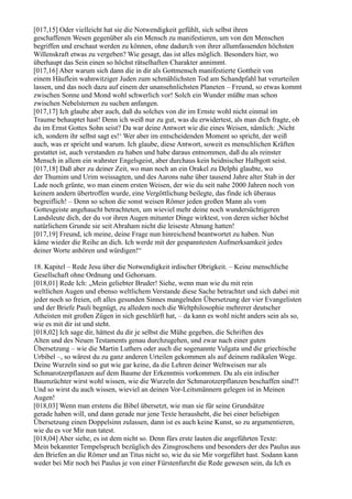 [017,15] Oder vielleicht hat sie die Notwendigkeit gefühlt, sich selbst ihren
geschaffenen Wesen gegenüber als ein Mensch zu manifestieren, um von den Menschen
begriffen und erschaut werden zu können, ohne dadurch von ihrer allumfassenden höchsten
Willenskraft etwas zu vergeben? Wie gesagt, das ist alles möglich. Besonders hier, wo
überhaupt das Sein einen so höchst rätselhaften Charakter annimmt.
[017,16] Aber warum sich dann die in dir als Gottmensch manifestierte Gottheit von
einem Häuflein wahnwitziger Juden zum schmählichsten Tod am Schandpfahl hat verurteilen
lassen, und das noch dazu auf einem der unansehnlichsten Planeten – Freund, so etwas kommt
zwischen Sonne und Mond wohl schwerlich vor! Solch ein Wunder müßte man schon
zwischen Nebelsternen zu suchen anfangen.
[017,17] Ich glaube aber auch, daß du solches von dir im Ernste wohl nicht einmal im
Traume behauptet hast! Denn ich weiß nur zu gut, was du erwidertest, als man dich fragte, ob
du im Ernst Gottes Sohn seist? Da war deine Antwort wie die eines Weisen, nämlich: ,Nicht
ich, sondern ihr selbst sagt es!‘ Wer aber im entscheidenden Moment so spricht, der weiß
auch, was er spricht und warum. Ich glaube, diese Antwort, soweit es menschlichen Kräften
gestattet ist, auch verstanden zu haben und habe daraus entnommen, daß du als reinster
Mensch in allem ein wahrster Engelsgeist, aber durchaus kein heidnischer Halbgott seist.
[017,18] Daß aber zu deiner Zeit, wo man noch an ein Orakel zu Delphi glaubte, wo
der Thumim und Urim weissagten, und des Aarons nahe über tausend Jahre alter Stab in der
Lade noch grünte, wo man einem ersten Weisen, der wie du seit nahe 2000 Jahren noch von
keinem andern übertroffen wurde, eine Vergöttlichung beilegte, das finde ich überaus
begreiflich! – Denn so schon die sonst weisen Römer jeden großen Mann als vom
Gottesgeiste angehaucht betrachteten, um wieviel mehr deine noch wundersüchtigeren
Landsleute dich, der du vor ihren Augen mitunter Dinge wirktest, von deren sicher höchst
natürlichem Grunde sie seit Abraham nicht die leiseste Ahnung hatten!
[017,19] Freund, ich meine, deine Frage nun hinreichend beantwortet zu haben. Nun
käme wieder die Reihe an dich. Ich werde mit der gespanntesten Aufmerksamkeit jedes
deiner Worte anhören und würdigen!“

18. Kapitel – Rede Jesu über die Notwendigkeit irdischer Obrigkeit. – Keine menschliche
Gesellschaft ohne Ordnung und Gehorsam.
[018,01] Rede Ich: „Mein geliebter Bruder! Siehe, wenn man wie du mit rein
weltlichen Augen und ebenso weltlichem Verstande diese Sache betrachtet und sich dabei mit
jeder noch so freien, oft alles gesunden Sinnes mangelnden Übersetzung der vier Evangelisten
und der Briefe Pauli begnügt, zu alledem noch die Weltphilosophie mehrerer deutscher
Atheisten mit großen Zügen in sich geschlürft hat, – da kann es wohl nicht anders sein als so,
wie es mit dir ist und steht.
[018,02] Ich sage dir, hättest du dir je selbst die Mühe gegeben, die Schriften des
Alten und des Neuen Testaments genau durchzugehen, und zwar nach einer guten
Übersetzung – wie die Martin Luthers oder auch die sogenannte Vulgata und die griechische
Urbibel –, so wärest du zu ganz anderen Urteilen gekommen als auf deinem radikalen Wege.
Deine Wurzeln sind so gut wie gar keine, da die Lehren deiner Weltweisen nur als
Schmarotzerpflanzen auf dem Baume der Erkenntnis vorkommen. Du als ein irdischer
Baumzüchter wirst wohl wissen, wie die Wurzeln der Schmarotzerpflanzen beschaffen sind?!
Und so wirst du auch wissen, wieviel an deinen Vor-Leitsmännern gelegen ist in Meinen
Augen!
[018,03] Wenn man erstens die Bibel übersetzt, wie man sie für seine Grundsätze
gerade haben will, und dann gerade nur jene Texte heraushebt, die bei einer beliebigen
Übersetzung einen Doppelsinn zulassen, dann ist es auch keine Kunst, so zu argumentieren,
wie du es vor Mir nun tatest.
[018,04] Aber siehe, es ist dem nicht so. Denn fürs erste lauten die angeführten Texte:
Mein bekannter Tempelspruch bezüglich des Zinsgroschens und besonders der des Paulus aus
den Briefen an die Römer und an Titus nicht so, wie du sie Mir vorgeführt hast. Sodann kann
weder bei Mir noch bei Paulus je von einer Fürstenfurcht die Rede gewesen sein, da Ich es
 