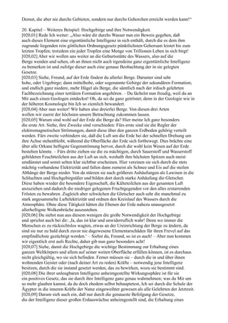 Demut, die aber nie durchs Gebieten, sondern nur durchs Gehorchen erreicht werden kann!“

20. Kapitel – Weiteres Beispiel: Hochgebirge und ihre Notwendigkeit.
[020,01] Rede Ich weiter: „Also wäre dir durchs Wasser nun ein Beweis gegeben, daß
auch dieses Element eine eigentümliche Intelligenz in sich enthält, durch die es dem ihm
zugrunde liegenden rein göttlichen Ordnungsgesetz pünktlichsten Gehorsam leistet bis zum
letzten Tropfen; trotzdem ein jeder Tropfen eine Menge von Trillionen Leben in sich birgt!
[020,02] Aber wir wollen uns weiter an die Geburtsstätte des Wassers, also auf die
Berge wenden und sehen, ob an ihnen nicht auch irgendeine ganz eigentümliche Intelligenz
zu bemerken ist und zufolge dieser auch eine genaue Beobachtung der in sie gelegten
Gesetze.
[020,03] Siehe, Freund, auf der Erde findest du allerlei Berge. Darunter sind sehr
hohe, oder Urgebirge; dann mittelhohe, oder sogenannte Gebirge der sekundären Formation;
und endlich ganz niedere, mehr Hügel als Berge, die sämtlich nach der irdisch gelehrten
Fachbezeichnung einer tertiären Formation angehören. – Du lächelst nun freudig, weil du an
Mir auch einen Geologen entdeckst! Oh, da sei du ganz getröstet; denn in der Geologie wie in
der höheren Kosmologie bin Ich so ziemlich bewandert.
[020,04] Aber nun weiter! Wir haben also dreierlei Berge. Von diesen drei Arten
wollen wir zuerst der höchsten unsere Betrachtung zukommen lassen.
[020,05] Warum sind wohl auf der Erde die Berge da? Hier meine Ich ganz besonders
die erste Art. Siehe, ihre Zwecke sind verschieden: Fürs erste sind sie die Regler der
elektromagnetischen Strömungen, damit diese über den ganzen Erdboden gehörig verteilt
werden. Fürs zweite verhindern sie, daß die Luft um die Erde bei der schnellen Drehung um
ihre Achse stehenbleibt, während die Oberfläche der Erde sich fortbewegt. Dies brächte eine
über alle Orkane heftigste Gegenströmung hervor, durch die wohl kein Wesen auf der Erde
bestehen könnte. – Fürs dritte ziehen sie die zu mächtigen, durch Sauerstoff und Wasserstoff
gebildeten Feuchtteilchen aus der Luft an sich, weshalb ihre höchsten Spitzen auch meist
umdünstet und somit selten klar sichtbar erscheinen. Hier vereinen sie sich durch die stets
mächtig vorhandene Elektrizität und fallen dann zumeist als Schnee und Eis auf die steilen
Abhänge der Berge nieder. Von da stürzen sie nach größeren Anhäufungen als Lawinen in die
Schluchten und Hochgebirgstäler und bilden dort durch starke Anhäufung die Gletscher.
Diese haben wieder die besondere Eigenschaft, die Kälteteilchen aus der gesamten Luft
anzuziehen und dadurch die niedriger gelegenen Fruchtgegenden vor den alles erstarrenden
Frösten zu bewahren. Zugleich aber schwächen die Gletscher auch sehr die manchmal zu
stark angesammelte Luftelektrizität und ordnen den Kreislauf des Wassers durch die
Atmosphäre. Ohne diese Tätigkeit hätten die Ebenen der Erde nahezu unausgesetzt
allerheftigste Wolkenbrüche auszustehen.
[020,06] Du siehst nun aus diesem wenigen die große Notwendigkeit der Hochgebirge
und sprichst auch bei dir: ,Ja, das ist klar und unwiderruflich wahr! Denn wo immer die
Menschen es zu rücksichtslos wagten, etwas an der Ureinrichtung der Berge zu ändern, da
sind sie nur zu bald durch zuvor nie dagewesene Elementarschäden für ihren Frevel auf das
empfindlichste gezüchtigt worden.‘ – Siehst du, Freund, so ist es auch! – Aber nun kommen
wir eigentlich erst aufs Rechte, daher gib nun ganz besonders acht!
[020,07] Siehe, damit die Hochgebirge die wichtige Bestimmung zur Erhaltung eines
ganzen Weltkörpers und allem auf seiner weiten Oberfläche erfüllen können, ist es durchaus
nicht gleichgültig, wo sie sich befinden. Ferner müssen sie – durch die in und über ihnen
wohnenden Geister oder (nach deiner Art zu reden) Kräfte – notwendig jene Intelligenz
besitzen, durch die sie instand gesetzt werden, das zu bewirken, wozu sie bestimmt sind.
[020,08] Die ihrer unleugbaren Intelligenz anheimgestellte Wirkungssphäre ist für sie
ein positives Gesetz, das sie durch ihre Intelligenz ganz genau wahrnehmen; was du Mir um
so mehr glauben kannst, da du doch ehedem selbst behauptetest, Ich sei durch die Schule der
Ägypter in die inneren Kräfte der Natur eingeweihter gewesen als alle Gelehrten der Jetztzeit.
[020,09] Darum sieh auch ein, daß nur durch die genaueste Befolgung der Gesetze,
die der Intelligenz dieser großen Erdauswüchse anheimgestellt sind, die Erhaltung eines
 