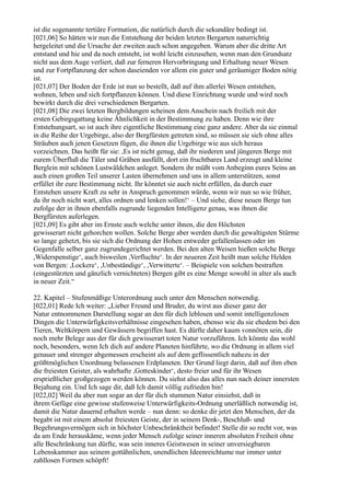ist die sogenannte tertiäre Formation, die natürlich durch die sekundäre bedingt ist.
[021,06] So hätten wir nun die Entstehung der beiden letzten Bergarten naturrichtig
hergeleitet und die Ursache der zweiten auch schon angegeben. Warum aber die dritte Art
entstand und hie und da noch entsteht, ist wohl leicht einzusehen, wenn man den Grundsatz
nicht aus dem Auge verliert, daß zur ferneren Hervorbringung und Erhaltung neuer Wesen
und zur Fortpflanzung der schon daseienden vor allem ein guter und geräumiger Boden nötig
ist.
[021,07] Der Boden der Erde ist nun so bestellt, daß auf ihm allerlei Wesen entstehen,
wohnen, leben und sich fortpflanzen können. Und diese Einrichtung wurde und wird noch
bewirkt durch die drei verschiedenen Bergarten.
[021,08] Die zwei letzten Bergbildungen scheinen dem Anschein nach freilich mit der
ersten Gebirgsgattung keine Ähnlichkeit in der Bestimmung zu haben. Denn wie ihre
Entstehungsart, so ist auch ihre eigentliche Bestimmung eine ganz andere. Aber da sie einmal
in die Reihe der Urgebirge, also der Bergfürsten getreten sind, so müssen sie sich ohne alles
Sträuben auch jenen Gesetzen fügen, die ihnen die Urgebirge wie aus sich heraus
vorzeichnen. Das heißt für sie: ,Es ist nicht genug, daß ihr niederen und jüngeren Berge mit
eurem Überfluß die Täler und Gräben ausfüllt, dort ein fruchtbares Land erzeugt und kleine
Berglein mit schönen Lustwäldchen anleget. Sondern ihr müßt vom Anbeginn eures Seins an
auch einen großen Teil unserer Lasten übernehmen und uns in allem unterstützen, sonst
erfüllet ihr eure Bestimmung nicht. Ihr könntet sie auch nicht erfüllen, da durch euer
Entstehen unsere Kraft zu sehr in Anspruch genommen würde, wenn wir nun so wie früher,
da ihr noch nicht wart, alles ordnen und lenken sollen!‘ – Und siehe, diese neuen Berge tun
zufolge der in ihnen ebenfalls zugrunde liegenden Intelligenz genau, was ihnen die
Bergfürsten auferlegen.
[021,09] Es gibt aber im Ernste auch welche unter ihnen, die den Höchsten
gewisserart nicht gehorchen wollen. Solche Berge aber werden durch die gewaltigsten Stürme
so lange gehetzt, bis sie sich die Ordnung der Hohen entweder gefallenlassen oder im
Gegenfalle selber ganz zugrundegerichtet werden. Bei den alten Weisen hießen solche Berge
,Widerspenstige‘, auch bisweilen ,Verfluchte‘. In der neueren Zeit heißt man solche Helden
von Bergen: ,Lockere‘, ,Unbeständige‘, ,Verwitterte‘. – Beispiele von solchen bestraften
(eingestürzten und gänzlich vernichteten) Bergen gibt es eine Menge sowohl in alter als auch
in neuer Zeit.“

22. Kapitel – Stufenmäßige Unterordnung auch unter den Menschen notwendig.
[022,01] Rede Ich weiter: „Lieber Freund und Bruder, du wirst aus dieser ganz der
Natur entnommenen Darstellung sogar an den für dich leblosen und somit intelligenzlosen
Dingen die Unterwürfigkeitsverhältnisse eingesehen haben, ebenso wie du sie ehedem bei den
Tieren, Weltkörpern und Gewässern begriffen hast. Es dürfte daher kaum vonnöten sein, dir
noch mehr Belege aus der für dich gewisserart toten Natur vorzuführen. Ich könnte das wohl
noch, besonders, wenn Ich dich auf andere Planeten hinführte, wo die Ordnung in allem viel
genauer und strenger abgemessen erscheint als auf dem geflissentlich nahezu in der
größtmöglichen Unordnung belassenen Erdplaneten. Der Grund liegt darin, daß auf ihm eben
die freiesten Geister, als wahrhafte ,Gotteskinder‘, desto freier und für ihr Wesen
ersprießlicher großgezogen werden können. Du siehst also das alles nun nach deiner innersten
Bejahung ein. Und Ich sage dir, daß Ich damit völlig zufrieden bin!
[022,02] Weil du aber nun sogar an der für dich stummen Natur einsiehst, daß in
ihrem Gefüge eine gewisse stufenweise Unterwürfigkeits-Ordnung unerläßlich notwendig ist,
damit die Natur dauernd erhalten werde – nun denn: so denke dir jetzt den Menschen, der da
begabt ist mit einem absolut freiesten Geiste, der in seinem Denk-, Beschluß- und
Begehrungsvermögen sich in höchster Unbeschränktheit befindet! Stelle dir so recht vor, was
da am Ende herauskäme, wenn jeder Mensch zufolge seiner inneren absoluten Freiheit ohne
alle Beschränkung tun dürfte, was sein inneres Geistwesen in seiner unversiegbaren
Lebenskammer aus seinem gottähnlichen, unendlichen Ideenreichtume nur immer unter
zahllosen Formen schöpft!
 