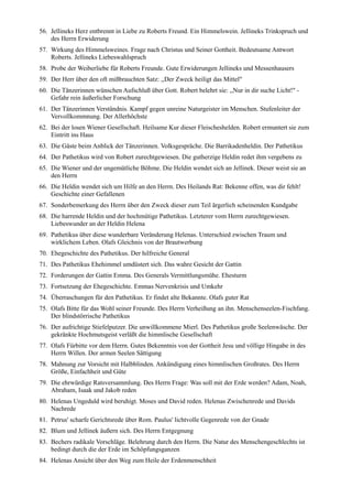 56. Jellineks Herz entbrennt in Liebe zu Roberts Freund. Ein Himmelswein. Jellineks Trinkspruch und
    des Herrn Erwiderung
57. Wirkung des Himmelsweines. Frage nach Christus und Seiner Gottheit. Bedeutsame Antwort
    Roberts. Jellineks Liebeswahlspruch
58. Probe der Weiberliebe für Roberts Freunde. Gute Erwiderungen Jellineks und Messenhausers
59. Der Herr über den oft mißbrauchten Satz: ,,Der Zweck heiligt das Mittel"
60. Die Tänzerinnen wünschen Aufschluß über Gott. Robert belehrt sie: ,,Nur in dir suche Licht!" -
    Gefahr rein äußerlicher Forschung
61. Der Tänzerinnen Verständnis. Kampf gegen unreine Naturgeister im Menschen. Stufenleiter der
    Vervollkommnung. Der Allerhöchste
62. Bei der losen Wiener Gesellschaft. Heilsame Kur dieser Fleischeshelden. Robert ermuntert sie zum
    Eintritt ins Haus
63. Die Gäste beim Anblick der Tänzerinnen. Volksgespräche. Die Barrikadenheldin. Der Pathetikus
64. Der Pathetikus wird von Robert zurechtgewiesen. Die gutherzige Heldin redet ihm vergebens zu
65. Die Wiener und der ungemütliche Böhme. Die Heldin wendet sich an Jellinek. Dieser weist sie an
    den Herrn
66. Die Heldin wendet sich um Hilfe an den Herrn. Des Heilands Rat: Bekenne offen, was dir fehlt!
    Geschichte einer Gefallenen
67. Sonderbemerkung des Herrn über den Zweck dieser zum Teil ärgerlich scheinenden Kundgabe
68. Die harrende Heldin und der hochmütige Pathetikus. Letzterer vom Herrn zurechtgewiesen.
    Liebeswunder an der Heldin Helena
69. Pathetikus über diese wunderbare Veränderung Helenas. Unterschied zwischen Traum und
    wirklichem Leben. Olafs Gleichnis von der Brautwerbung
70. Ehegeschichte des Pathetikus. Der hilfreiche General
71. Des Pathetikus Ehehimmel umdüstert sich. Das wahre Gesicht der Gattin
72. Forderungen der Gattin Emma. Des Generals Vermittlungsmühe. Ehesturm
73. Fortsetzung der Ehegeschichte. Emmas Nervenkrisis und Umkehr
74. Überraschungen für den Pathetikus. Er findet alte Bekannte. Olafs guter Rat
75. Olafs Bitte für das Wohl seiner Freunde. Des Herrn Verheißung an ihn. Menschenseelen-Fischfang.
    Der blindstörrische Pathetikus
76. Der aufrichtige Stiefelputzer. Die unwillkommene Mierl. Des Pathetikus große Seelenwäsche. Der
    gekränkte Hochmutsgeist verläßt die himmlische Gesellschaft
77. Olafs Fürbitte vor dem Herrn. Gutes Bekenntnis von der Gottheit Jesu und völlige Hingabe in des
    Herrn Willen. Der armen Seelen Sättigung
78. Mahnung zur Vorsicht mit Halbblinden. Ankündigung eines himmlischen Großrates. Des Herrn
    Größe, Einfachheit und Güte
79. Die ehrwürdige Ratsversammlung. Des Herrn Frage: Was soll mit der Erde werden? Adam, Noah,
    Abraham, Isaak und Jakob reden
80. Helenas Ungeduld wird beruhigt. Moses und David reden. Helenas Zwischenrede und Davids
    Nachrede
81. Petrus' scharfe Gerichtsrede über Rom. Paulus' lichtvolle Gegenrede von der Gnade
82. Blum und Jellinek äußern sich. Des Herrn Entgegnung
83. Bechers radikale Vorschläge. Belehrung durch den Herrn. Die Natur des Menschengeschlechts ist
    bedingt durch die der Erde im Schöpfungsganzen
84. Helenas Ansicht über den Weg zum Heile der Erdenmenschheit
 