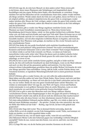 [022,03] Ich sage dir, da wäre kein Mensch vor dem andern sicher! Denn erstens gibt
es da Geister, deren innere Phantasien oder Schöpfungen sich hauptsächlich damit
beschäftigen und eine eigene Wollust darin finden, alles Bestehende zu vernichten. Einige
möchten fort und fort Menschen auf die verschiedensten Arten töten, andere wieder möchten
alle Berge zerstören. Wieder andere durch die Erde ein Loch graben, dieses mit Pulver so weit
als möglich anfüllen, um dadurch möglicherweise die ganze Erde zu zersprengen; wieder
andere möchten alles Wasser der Erde vertilgen; andere wieder die ganze Erde ersäufen; noch
andere die ganze Erde verbrennen; andere den Mond mit einem Strick an die Erde anhängen
und ihn herabziehen!
[022,04] Zweitens gibt es wieder eine Menge ungeheuer sinnlicher Geister, deren
Phantasie aus lauter Genußideen zusammengesetzt ist. Wenn diese Geister keine
Beschränkung durch Gesetze hätten, würde vor ihrer großen Geilheit kein weibliches Wesen
sicher sein, am Ende auch kein Knabe und sogar kein Vieh mehr! Denn Ich kenne nur zu viele
solche Naturfreunde nach der Art von Sodom und Gomorra, die sich zu einem förmlichen
Geschäfte machten, sich mit allen möglichen weiblichen Rassen zu begatten, und wenn dies
Zeugungsspiel ihrer Phantasie nicht genügte, da machten sie fürs zweite Versuche auch an
den verschiedensten Tieren.
[022,05] Nun denke dir eine große Gesellschaft solch sinnlicher Genußmenschen in
moralisch wie auch politisch völlig gesetzlosem Zustand! Von welch verschiedenartigsten
Kreaturen und barsten Scheusalen wird es unter ihnen wimmeln? Nach wenigen Hunderten
von Jahren würde es auf der Erde wimmeln von Wesen, vor denen am Ende kein
menschliches Leben mehr sicher wäre! Moses hat darum auch ein äußerst scharfes Gebot
ergehen lassen und sogar den Feuertod als Strafe gesetzt für solch einen Geiler, der sich
unterfinge, so etwas zu tun.
[022,06] So hat es auch solche sinnliche Geister gegeben, und gibt es leider noch hie
und da, die ihre echt teuflische Genußsucht nur dann befriedigten, wenn sie die Maid während
und auch vor dem Akt auf das grausamste quälten und marterten. Erst ihre letzten,
schmerzvollsten Lebensäußerungen gewährten ihnen die größte Wollust! Ich brauche dir nicht
eine Menge spezieller Taten aufzuführen. Genug, daß du weißt, welche Früchte daraus zum
Vorscheine kommen, so irgendeine Menschengesellschaft sich in einem gesetzlosen Zustand
befindet.
[022,07] Drittens gibt es wieder Geister, die von sich selbst die außerordentlichsten
Ideen haben und alles endlos tief unter ihrer Würde finden. Diese Geister sind stolz und über
die Maßen herrschsüchtig; vor ihnen soll sich alles bis in den Staub verkriechen und nur das
tun, was sie wollen. Denke dir nun eine ganze Gesellschaft lauter solcher Menschen: wie
würden sie miteinander leben? Ich sage dir, eine Welt voll Tigern, Löwen und Panthern
würde miteinander in weit größerer Harmonie leben als solche Menschen, wenn sie nicht
durch moralische wie auch durch weise politische Gesetze beschränkt wären!
[022,08] Und so gibt es unter den Menschen noch eine Menge zahlloser Abarten
verschiedenster Geister, deren Hauptneigungen in ihrer Art gegen alle positive Ordnung so
höchst lasterhaft verkehrt sind, daß du dir davon nicht die allerleiseste Idee machen kannst!
[022,09] Wenn aber alle diese Geister von ihrer absolutesten inneren Freiheit nur zum
Teil einen unbeschränkten Gebrauch machen dürften, sage Mir, wie würde es dann nur zu
bald auf einem Weltkörper aussehen? – Du sprichst: ,Freund, das wäre entsetzlich, das wäre
die Hölle aller Höllen auf der Erde!‘ – Richtig, sage Ich dir, du hast wohl gedacht und
gesprochen!
[022,10] Ich aber frage dich weiter: Was ist demnach höchst notwendig, damit die
vollste Hölle soviel als möglich von der Erde hintangehalten werde? Siehe, nun kommen wir
beide erst dorthin, wo ich dich eigentlich haben wollte.
[022,11] Erkennst du nun, was Ich damit sagen wollte, wenn Ich wie auch Paulus
allen Bekennern Meiner Lehre den Gehorsam gegen eine rechtmäßige weltliche Obrigkeit
anempfahl? Siehst du nun, warum man dem Kaiser, was sein ist, und Gott, was Gottes ist,
geben soll?
[022,12] Sage Mir nun, wie du die Sachen jetzt einsiehst. Kommen sie dir noch so
 