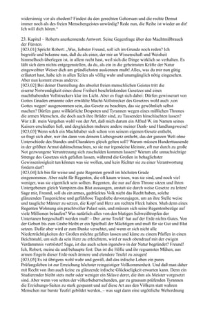 widersinnig vor als ehedem? Findest du den gerechten Gehorsam und die rechte Demut
immer noch als des freien Menschengeistes unwürdig? Rede nun, die Reihe ist wieder an dir!
Ich will dich hören.“

23. Kapitel – Roberts anerkennende Antwort. Seine Gegenfrage über den Machtmißbrauch
der Fürsten.
[023,01] Spricht Robert: „Was, liebster Freund, soll ich im Grunde noch reden? Ich
begreife und bekenne nun, daß du als einer, der mir an Wissenschaft und Weisheit
himmelhoch überlegen ist, in allem recht hast, weil sich die Dinge wirklich so verhalten. Es
läßt sich dem nichts entgegenstellen, da du, als ein in die geheimsten Kräfte der Natur
eingeweihter Weiser dich am gründlichsten auskennen mußt! Alles, was du mir nun gütig
erläutert hast, habe ich in allen Teilen als völlig wahr und unumgänglich nötig eingesehen.
Aber nun kommt etwas anderes:
[023,02] Bei deiner Darstellung des absolut freien menschlichen Geistes tritt die
eiserne Notwendigkeit eines diese Freiheit beschränkenden Gesetzes und eines
machthabenden Vollstreckers klar ins Licht. Aber es fragt sich dabei: Dürfen gewisserart von
Gottes Gnaden ernannte oder erwählte Macht-Vollstrecker des Gesetzes wohl auch ,von
Gottes wegen‘ ausgenommen sein, das Gesetz zu beachten, das sie gewöhnlich selbst
machen? Dürfen ganz willkürliche Despoten und Tyrannen wegen eines mißlichen Thrones
die armen Menschen, die doch auch ihre Brüder sind, zu Tausenden hinschlachten lassen?
War z.B. mein Vergehen wohl von der Art, daß mich darum ein Alfred W. im Namen seines
Kaisers erschießen ließ, und desgleichen mehrere andere meiner Denk- und Handlungsweise!
[023,03] Wenn solch ein Machthaber sich schon von seinem eigenen Gesetz enthebt,
so fragt sich aber, wer ihn dann von deinem Liebesgesetz enthebt, das der ganzen Welt ohne
Unterschiede des Standes und Charakters gleich gelten soll? Warum müssen Hunderttausende
in der größten Armut dahinschmachten, so sie nur irgendeine kleinste, oft nur durch zu große
Not gezwungene Veruntreuung sich zuschulden kommen lassen? Warum alle unnachsichtige
Strenge des Gesetzes sich gefallen lassen, während die Großen in behaglichster
Gewissenlosigkeit tun können was sie wollen, und kein Richter sie zu einer Verantwortung
fordern darf!
[023,04] Ich bin für weise und gute Regenten gewiß im höchsten Grade
eingenommen. Aber nicht für Regenten, die oft kaum wissen, was sie sind, und noch viel
weniger, was sie eigentlich sein sollten. Regenten, die nur auf dem Throne sitzen und ihren
Untergebenen gleich Vampiren das Blut aussaugen, anstatt sie durch weise Gesetze zu leiten!
Sage mir, Freund, soll da ein armes, gedrücktes Volk nicht das Recht haben, solche
glänzenden Taugenichtse und gefühllose Tagediebe davonzujagen, um an ihre Stelle weise
und taugliche Männer zu setzen, die Kopf und Herz am rechten Fleck haben. Muß denn eines
Regenten Wohnung ein prachtvoller Palast sein, und müssen sich seine Regentenbezüge auf
viele Millionen belaufen? Was natürlich alles von den blutigen Schweißtropfen der
Untertanen hergeschafft werden muß! – Der ,arme Teufel‘ hat auf der Erde nichts Gutes. Von
der Geburt bis zum Grabe bleibt er ein Spielball der Mächtigen und muß für sie Gut und Blut
setzen. Dafür aber wird er zum Danke verachtet, und wenn er sich nicht alle
Niederträchtigkeiten der Großen möchte gefallen lassen und käme zu einem Pfaffen in einen
Beichtstuhl, um sich da sein Herz zu erleichtern, wird er noch obendrauf mit der ewigen
Verdammnis vertröstet! Sage, ist das auch schon irgendwo in der Natur begründet? Freund!
Ich, Robert, meine da und behaupte fest: Das ist die Hölle und ihr regsamstes Mühen, aus
armen Engeln dieser Erde noch ärmere und elendere Teufel zu zeugen!
[023,05] Es ist übrigens wohl wahr und gewiß, daß das irdische Leben ein pures
Prüfungsleben ist zur Erreichung höchster reingeistiger Vollkommenheit. Und daß man daher
mit Recht von ihm auch keine zu glänzende irdische Glückseligkeit erwarten kann. Denn ein
Studierender bleibt stets mehr oder weniger ein Sklave derer, die ihm als Meister vorgesetzt
sind. Aber wenn von seiten der völkerbeherrschenden, gar zu grausam prüfenden Tyrannen
die Erziehungs-Saiten zu stark gespannt und auf diese Art aus den Völkern statt wahren
Menschen nur barste Teufel gebildet werden, – was sagt dann eine urgöttliche Weltordnung
 