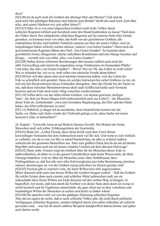 dazu?
[023,06] Ist da auch noch die Gottheit der alleinige Herr und Meister? Und sind da
auch noch ihre gläubigen Bekenner und Anbeter pure Brüder? Heißt das auch noch ,Gott über
alles, und seinen Nächsten wie sich selbst lieben?!‘
[023,07] Oder ist es von einer allgerechten Gottheit wohl recht, Völker durch
schlechte Regenten leiblich und moralisch unter den Hund hinabsinken zu lassen? Sind dann
die Völker durch ihre schändlichst schlechten Regenten auf die unterste Stufe alles Elends
gesunken, so kommen noch von oben, das heißt von der gerechtesten Gottheit, alle
erdenklichen Strafen und Geißeln! Natürlich zumeist nur über die armen Völker, weil sie
notgedrungen haben schlecht werden müssen, zumeist ,von Gottes Gnaden‘! Denn auch die
gewissenlosesten Regenten führen den Titel: ,Von Gottes Gnaden!‘ So kommen dann
gewöhnlich Armut, Hungersnot, allerlei unheilbare Krankheiten und eine Menge Seuchen und
Kriege, – versteht sich von selbst: alles ,von Gottes Gnaden‘!
[023,08] Neben diesen schönsten Bescherungen aber kommt endlich auch noch die
süße Verzweiflung und zuletzt die angenehme ewige Verdammnis im brennenden Pfuhle!
Und siehe, das alles ,von Gottes Gnaden‘! – Bravo! Nur zu! Oh, das Leben ist wohl schön!
Wer es erfunden hat, wie es ist, muß selbst eine närrische Freude daran haben!
[023,09] Ich will aber damit eben kein höchstes Gottwesen tadeln, weil das Leben der
Erde so scheußlich sich gestaltet. Denn ein solches Gottwesen hat sicher Größeres zu tun, als
sich mit den Dreckwürmern dieses Erdstaubes abzugeben. Aber das Elende bei der Sache ist
mir, daß diese irdischen Menschenwürmer doch auch Gefühl und leider auch Verstand
besitzen und am Ende doch nicht völlig vernichtet werden können.
[023,10] Sollen denn von der liebevollsten Gottheit, von deinem gewissen ,heiligen
Vater‘, der dich ans Kreuz hängen ließ (wahrscheinlich auch aus Liebe?) – die Menschen
dieser Erde als ,Gotteskinder‘, etwa eine besondere Begünstigung, die Ehre und das Glück
haben, die Allerverfluchtesten zu sein?
[023,11] Wahrlich, je länger ich da nachdenke, desto bedenklicher kommt mir die
Sache vor. Daher rede lieber wieder du! Vielleicht gelingt es dir, diese Sache mit einem
besseren Lichte zu beleuchten?“

24. Kapitel – Trostvolle Antwort auf Roberts finstere Zweifel. Die Bosheit der freien
Menschen straft sich selbst. Erfahrungslehren der Geschichte.
[024,01] Rede Ich: „Lieber Freund, diese deine Kritik nach dem Urteil deines
kurzsichtigen Verstandes hat dem Außenschein nach viel für sich. Und wenn es sich wirklich
so verhielte, wie du es nun vor Mir so scharf beurteilt hast, da sähe es wirklich äußerst
schlecht mit der gesamten Menschheit aus. Aber zum größten Glück bist du da mit all deinen
Begriffen und somit auch mit all deinen scharfen Urteilen auf dem dürrsten Holzwege!
[024,02] Denn siehe: Erstens sorgt die Gottheit eben für die Menschen dieser Erde so
außerordentlich, als hätte sie in der ganzen Unendlichkeit nahe keine Wesen mehr, die Ihrer
Fürsorge bedürften. Und sie führt die Menschen unter allen Verhältnissen ihres
Prüfungslebens so, daß fast alle trotz aller Schwierigkeiten jene hohe Bestimmung erreichen
müssen, derentwegen sie von der Gottheit einzig und allein ins Dasein gerufen sind!
[024,03] Freilich gibt es ziemlich viele, die ihren Willen trotz aller angewendeten
Mittel dennoch nicht unter den besten Willen der Gottheit beugen wollen! – Daß die Gottheit
für solche Geister dann auch ernstere und schärfere Mittel gebrauchen muß, um sie
unbeschadet ihres freien Willens am Ende dennoch auf den rechten Weg zu bringen, ist
begreiflich. Ich meine, daß man darob die Gottheit von deiner Seite denn doch ein wenig zu
seicht beurteilt und ihr Ergebnisse unterschiebt, die ganz allein nur in dem verkehrten und
hochmütigen Willen der Menschen zu suchen und leicht zu finden wären!
[024,04] Du sprachst wohl viel von der gnädigen Zulassung schlechter Regenten.
Aber davon sagtest du nichts, daß es auch schlechte Völker gibt, die nicht durch politische
Verfügungen schlechter Regenten, sondern lediglich durch sich selbst schlechter als schlecht
geworden sind, – was Ich dir durch zahllose Beispiele handgreiflich dartun könnte und später
auch dartun werde.
 