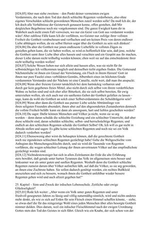 [024,05] Aber nun siehe zweitens – den Punkt deiner vermeinten ewigen
Verdammnis, die nach dem Tod den durch schlechte Regenten verdorbenen, also ohne
eigenes Verschulden schlecht gewordenen Menschen zuteil werden solle! Da muß Ich dir, der
Ich doch alle Verhältnisse der Geisterwelt genauest kenne, offen gestehen, daß Mir
dergleichen Begebnisse noch nie vorgekommen sind. Die ganze Ewigkeit kann dir in
Wahrheit auch nicht einen Fall vorweisen, wo nur ein Geist von Gott aus verdammt worden
wäre! Aber zahllose Fälle kann Ich dir vorführen, wo Geister nur zufolge ihrer vollsten
Freiheit die Gottheit verabscheuen und verfluchen und um keinen Preis von deren endloser
Liebe abhängen wollen, da sie selbst Herren sogar über die Gottheit zu sein sich dünken!
[024,06] Da aber die Gottheit nur jenen endloseste Liebefülle in vollsten Zügen zu
genießen geben kann, die sie haben wollen, so wird es hoffentlich klar sein, daß jene, welche
die Gottheit samt ihrer Liebe über alles hassen und verachten und ein Gespött aus ihr machen,
dieser Liebe darum nicht teilhaftig werden können; eben weil sie auf das entschiedenste ihrer
nicht teilhaftig werden wollen!
[024,07] Solche Wesen lieben nur sich allein und hassen alles, was sie nicht für ihr
selbstsüchtiges Ich vollkommen tauglich und demselben tiefst ergeben finden. Die Gottesund
Nächstenliebe ist ihnen ein Greuel der Verwüstung, ein Fluch in ihrem Herzen! Gott ist
ihnen nur pure Faselei eines verbildeten Gemüts, Albernheit eines im höchsten Grade
verdummten Verstandes und der Nächste ist eine Canaille, nicht wert, daß man ihn anspuckt.
[024,08] Wenn aber freieste Geister tatsächlich bei dem hartnäckig verharren und
durch gar kein gegebenes freies Mittel, also nicht durch sich selbst von ihrem verderblichen
Wahne zu heilen sind und sich eher aller Bitterkeit, die sie sich selbst bereiten, für ewig
unterziehen wollen, als sich auch nur ein sanftestes Gebot der Gottheit gefallen zu lassen –
sage, kann da wohl die Gottheit an solch einer Selbstverdammnis die Schuldträgerin sein?
[024,09] Wenn aber dann die Gottheit aus purster Liebe solche Abtrünnlinge von
ihren seligsten Freunden absondert, ihnen aber auf den abgesonderten Zustandsorten dennoch
die vollste Freiheit beläßt: kann sie dann als unsorgsam, hart und lieblos gescholten werden?
[024,10] Du sagst: Dafür können Menschen und Völker ja nicht, wenn sie so arg
werden – denn daran schulde die schlechte Erziehung und ein schlechter Unterricht; daß aber
diese schlecht sind, daran schulden schlechte, selbst- und herrschsüchtige Regenten; und
endlich an den schlechten Regenten schulde die Gottheit Selbst! Oh, Ich will es gar nicht in
Abrede stellen und sagen: Es gäbe keine schlechten Regenten und noch nie sei ein Volk
dadurch verdorben worden!
[024,11] Ebensowenig aber wirst du behaupten können, daß die gerechteste Gottheit
noch nie irgendeinen schlechten Regenten gezüchtigt habe! Gehe die Weltgeschichte vom
Anbeginn des Menschengeschlechts durch, und sie wird dir Tausende von Regenten
vorführen, die wegen schlechter Leitung der ihnen anvertrauten Völker auf das empfindlichste
gezüchtigt worden sind.
[024,12] Nichtsdestoweniger hat sich in allen Zeiträumen der Erde die alte Erfahrung
stets bewährt, daß gerade unter harten Tyrannen das Volk im allgemeinen stets besser und
lenksamer war als unter guten und sanften Regenten. Weshalb denn die Gottheit schlechte
Regenten zumeist darum über Völker aufstellen läßt, auf daß die Völker, so sie arg geworden,
an ihnen eine Zuchtrute haben. Sie sollen dadurch genötigt werden, ein rechtes Bußkleid
anzuziehen und sich zu bessern, wonach ihnen die Gottheit unfehlbar wieder bessere
Regenten geben wird und auch allzeit gegeben hat!“

25. Kapitel – Sinn und Zweck der irdischen Lebensschule. Zeitliche oder ewige
Glückseligkeit?
[025,01] Rede Ich weiter: „Aber wenn ein Volk unter guten Regenten und unter
friedvoll gesegneten Jahren zu lässig und völlig naturmäßig-sinnlich, wird und nichts anderes
mehr denkt, als wie es sich auf Erden für sein Fleisch einen Himmel schaffen könnte, – siehe,
so etwas darf die für das reingeistige Wohl eines jeden Menschen über alles besorgte Gottheit
nimmer dulden. Dies darum, weil ein irdischer Fleischhimmel nach der ewigen Urordnung
Gottes stets den Tod des Geistes in sich führt. Gleich wie ein Knabe, der sich schon von der
 