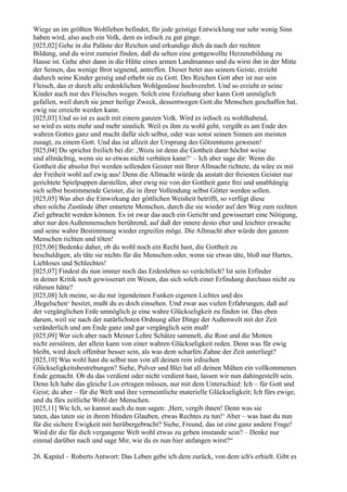 Wiege an im größten Wohlleben befindet, für jede geistige Entwicklung nur sehr wenig Sinn
haben wird, also auch ein Volk, dem es irdisch zu gut ginge.
[025,02] Gehe in die Paläste der Reichen und erkundige dich da nach der rechten
Bildung, und du wirst zumeist finden, daß da selten eine gottgewollte Herzensbildung zu
Hause ist. Gehe aber dann in die Hütte eines armen Landmannes und du wirst ihn in der Mitte
der Seinen, das wenige Brot segnend, antreffen. Dieser betet aus seinem Geiste, erzieht
dadurch seine Kinder geistig und erhebt sie zu Gott. Des Reichen Gott aber ist nur sein
Fleisch, das er durch alle erdenklichen Wohlgenüsse hochverehrt. Und so erzieht er seine
Kinder auch nur des Fleisches wegen. Solch eine Erziehung aber kann Gott unmöglich
gefallen, weil durch sie jener heilige Zweck, dessentwegen Gott die Menschen geschaffen hat,
ewig nie erreicht werden kann.
[025,03] Und so ist es auch mit einem ganzen Volk. Wird es irdisch zu wohlhabend,
so wird es stets mehr und mehr sinnlich. Weil es ihm zu wohl geht, vergißt es am Ende des
wahren Gottes ganz und macht dafür sich selbst, oder was sonst seinen Sinnen am meisten
zusagt, zu einem Gott. Und das ist allzeit der Ursprung des Götzentums gewesen!
[025,04] Du sprichst freilich bei dir: ,Wozu ist denn die Gottheit dann höchst weise
und allmächtig, wenn sie so etwas nicht verhüten kann?‘ – Ich aber sage dir: Wenn die
Gottheit die absolut frei werden sollenden Geister mit Ihrer Allmacht richtete, da wäre es mit
der Freiheit wohl auf ewig aus! Denn die Allmacht würde da anstatt der freiesten Geister nur
gerichtete Spielpuppen darstellen, aber ewig nie von der Gottheit ganz frei und unabhängig
sich selbst bestimmende Geister, die in ihrer Vollendung selbst Götter werden sollen.
[025,05] Was aber die Einwirkung der göttlichen Weisheit betrifft, so verfügt diese
eben solche Zustände über entartete Menschen, durch die sie wieder auf den Weg zum rechten
Ziel gebracht werden können. Es ist zwar das auch ein Gericht und gewisserart eine Nötigung,
aber nur den Außenmenschen berührend, auf daß der innere desto eher und leichter erwache
und seine wahre Bestimmung wieder ergreifen möge. Die Allmacht aber würde den ganzen
Menschen richten und töten!
[025,06] Bedenke daher, ob du wohl noch ein Recht hast, die Gottheit zu
beschuldigen, als täte sie nichts für die Menschen oder, wenn sie etwas täte, bloß nur Hartes,
Liebloses und Schlechtes!
[025,07] Findest du nun immer noch das Erdenleben so verächtlich? Ist sein Erfinder
in deiner Kritik noch gewisserart ein Wesen, das sich solch einer Erfindung durchaus nicht zu
rühmen hätte?
[025,08] Ich meine, so du nur irgendeinen Funken eigenen Lichtes und des
,Hegelschen‘ besitzt, mußt du es doch einsehen. Und zwar aus vielen Erfahrungen, daß auf
der vergänglichen Erde unmöglich je eine wahre Glückseligkeit zu finden ist. Das eben
darum, weil sie nach der natürlichsten Ordnung aller Dinge der Außenwelt mit der Zeit
veränderlich und am Ende ganz und gar vergänglich sein muß!
[025,09] Wer sich aber nach Meiner Lehre Schätze sammelt, die Rost und die Motten
nicht zerstören, der allein kann von einer wahren Glückseligkeit reden. Denn was für ewig
bleibt, wird doch offenbar besser sein, als was dem scharfen Zahne der Zeit unterliegt?
[025,10] Was wohl hast du selbst nun von all deinen rein irdischen
Glückseligkeitsbestrebungen? Siehe, Pulver und Blei hat all deinen Mühen ein vollkommenes
Ende gemacht. Ob du das verdient oder nicht verdient hast, lassen wir nun dahingestellt sein.
Denn Ich habe das gleiche Los ertragen müssen, nur mit dem Unterschied: Ich – für Gott und
Geist; du aber – für die Welt und ihre vermeintliche materielle Glückseligkeit; Ich fürs ewige,
und du fürs zeitliche Wohl der Menschen.
[025,11] Wie Ich, so kannst auch du nun sagen: ,Herr, vergib ihnen! Denn was sie
taten, das taten sie in ihrem blinden Glauben, etwas Rechtes zu tun!‘ Aber – was hast du nun
für die sichere Ewigkeit mit herübergebracht? Siehe, Freund, das ist eine ganz andere Frage!
Wird dir die für dich vergangene Welt wohl etwas zu geben imstande sein? – Denke nur
einmal darüber nach und sage Mir, wie du es nun hier anfangen wirst?“

26. Kapitel – Roberts Antwort: Das Leben gebe ich dem zurück, von dem ich's erhielt. Gibt es
 