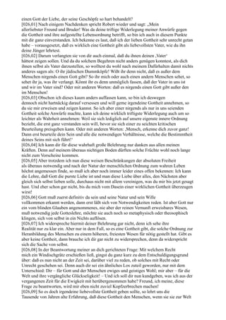 einen Gott der Liebe, der seine Geschöpfe so hart behandelt?
[026,01] Nach einigem Nachdenken spricht Robert wieder und sagt: „Mein
allerliebster Freund und Bruder! Was da deine triftige Widerlegung meiner Anwürfe gegen
die Gottheit und ihre aufgestellte Lebensordnung betrifft, so bin ich auch in diesem Punkte
mit dir ganz einverstanden. Ich bekenne es laut, daß ich der lieben Gottheit sehr unrecht getan
habe – vorausgesetzt, daß es wirklich eine Gottheit gibt als liebevollsten Vater, wie du ihn
deine Jünger lehrtest.
[026,02] Darum verlangten sie von dir auch einmal, daß du ihnen deinen ,Vater‘
hättest zeigen sollen. Und da du solchem Begehren nicht anders genügen konntest, als dich
ihnen selbst als Vater darzustellen, so wolltest du wohl nach meinem Dafürhalten damit nichts
anderes sagen als: O ihr jüdischen Dummköpfe! Wißt ihr denn nicht, daß es außer dem
Menschen nirgends einen Gott gibt? So ihr mich oder auch einen andern Menschen sehet, so
sehet ihr ja, was ihr verlangt. Könnt ihr es denn unmöglich fassen, daß der Vater in uns ist
und wir im Vater sind? Oder mit anderen Worten: daß es nirgends einen Gott gibt außer den
im Menschen!
[026,03] Obschon ich dieses kaum anders auffassen kann, so bin ich deswegen
dennoch nicht hartnäckig darauf versessen und will gerne irgendeine Gottheit annehmen, so
du sie mir erweisen und zeigen kannst. So ich aber einer nirgends als nur in uns seienden
Gottheit solche Anwürfe machte, kann ich deine wirklich triftigste Widerlegung auch um so
leichter als Wahrheit annehmen: Weil sie sich lediglich auf unsere eigenste innere Ordnung
bezieht, die erst ganz verstanden sein will, bevor sie sich einer zu seichten kritischen
Beurteilung preisgeben kann. Oder mit anderen Worten: ,Mensch, erkenne dich zuvor ganz!
Dann erst beurteile dein Sein und alle die notwendigen Verhältnisse, welche die Bestimmtheit
deines Seins mit sich führt!‘
[026,04] Ich kann dir für diese wahrhaft große Belehrung nur danken aus allen meinen
Kräften. Denn auf meinem überaus nichtigen Boden dürften solche Früchte wohl noch lange
nicht zum Vorscheine kommen.
[026,05] Aber trotzdem ich nun diese weisen Beschränkungen der absoluten Freiheit
als überaus notwendig und nach der Natur der menschlichen Ordnung zum wahren Leben
höchst angemessen finde, so muß ich aber noch immer leider eines offen bekennen: Ich kann
die Lehre, daß Gott die purste Liebe ist und man diese Liebe über alles, den Nächsten aber
gleich sich selbst lieben solle, durchaus nicht mit allem vereinigen, was du mir bis jetzt gesagt
hast. Und eher schon gar nicht, bis du mich vom Dasein einer wirklichen Gottheit überzeugen
wirst!
[026,06] Gott muß zuerst definitiv da sein und seine Natur und sein Wille
vollkommen erkannt werden, dann erst läßt sich von Notwendigkeiten reden. Ist aber Gott nur
ein vom blinden Glauben angenommenes, nie aber der reinen Vernunft erweisbares Wesen,
muß notwendig jede Gotteslehre, möchte sie auch noch so metaphysisch oder theosophisch
klingen, sich von selbst in ein Nichts auflösen.
[026,07] Ich widerspreche hiermit deiner Belehrung gar nicht, denn ich sehe ihre
Realität nur zu klar ein. Aber nur in dem Fall, so es eine Gottheit gibt, die solche Ordnung zur
Heranbildung des Menschen zu einem höheren, freiesten Wesen für nötig gestellt hat. Gibt es
aber keine Gottheit, dann brauche ich dir gar nicht zu widersprechen, denn da widerspricht
sich die Sache von selbst.
[026,08] In der Beantwortung meiner an dich gerichteten Frage: Mit welchem Recht
mich ein Windischgrätz erschießen ließ, gingst du ganz kurz zu dem Entschuldigungsgrund
über: daß es nun nicht an der Zeit sei, darüber viel zu reden, ob solches mit Recht oder
Unrecht geschehen sei. Denn auch dir sei ein ähnliches Los zuteil geworden, nur mit dem
Unterschied: Dir – für Gott und der Menschen ewiges und geistiges Wohl; mir aber – für die
Welt und ihre vergängliche Glückseligkeit! – Und ich soll dir nun kundgeben, was ich aus der
vergangenen Zeit für die Ewigkeit mit herübergenommen habe? Freund, ich meine, diese
Frage zu beantworten, wird mir eben nicht zuviel Kopfzerbrechen machen!
[026,09] So es doch irgendeine liebevollste Gottheit geben sollte, so lehrt uns die
Tausende von Jahren alte Erfahrung, daß diese Gottheit den Menschen, wenn sie sie zur Welt
 